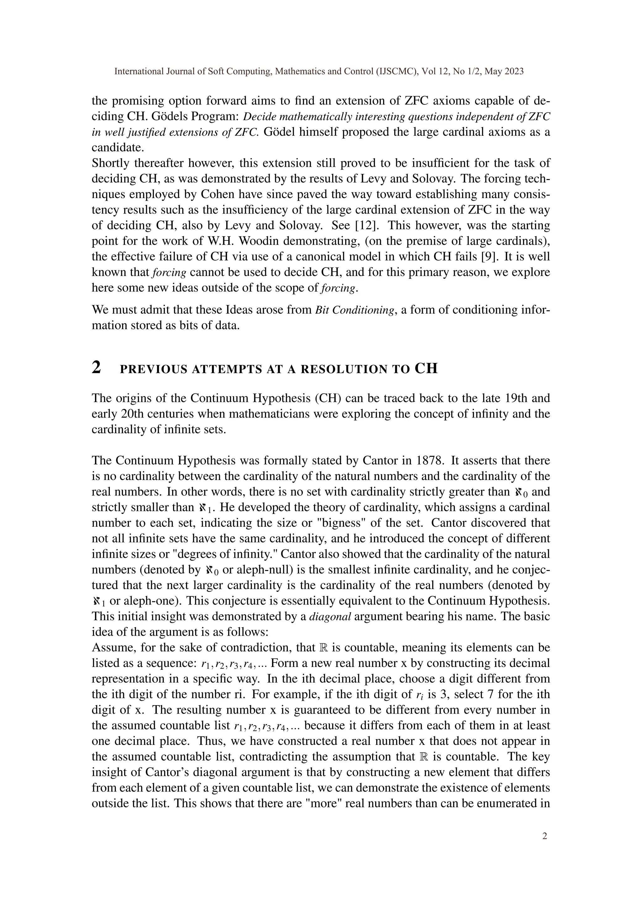 the promising option forward aims to find an extension of ZFC axioms capable of de-
ciding CH. Gödels Program: Decide mathematically interesting questions independent of ZFC
in well justified extensions of ZFC. Gödel himself proposed the large cardinal axioms as a
candidate.
Shortly thereafter however, this extension still proved to be insufficient for the task of
deciding CH, as was demonstrated by the results of Levy and Solovay. The forcing tech-
niques employed by Cohen have since paved the way toward establishing many consis-
tency results such as the insufficiency of the large cardinal extension of ZFC in the way
of deciding CH, also by Levy and Solovay. See [12]. This however, was the starting
point for the work of W.H. Woodin demonstrating, (on the premise of large cardinals),
the effective failure of CH via use of a canonical model in which CH fails [9]. It is well
known that forcing cannot be used to decide CH, and for this primary reason, we explore
here some new ideas outside of the scope of forcing.
We must admit that these Ideas arose from Bit Conditioning, a form of conditioning infor-
mation stored as bits of data.
2 PREVIOUS ATTEMPTS AT A RESOLUTION TO CH
The origins of the Continuum Hypothesis (CH) can be traced back to the late 19th and
early 20th centuries when mathematicians were exploring the concept of infinity and the
cardinality of infinite sets.
The Continuum Hypothesis was formally stated by Cantor in 1878. It asserts that there
is no cardinality between the cardinality of the natural numbers and the cardinality of the
real numbers. In other words, there is no set with cardinality strictly greater than ℵ0 and
strictly smaller than ℵ1. He developed the theory of cardinality, which assigns a cardinal
number to each set, indicating the size or "bigness" of the set. Cantor discovered that
not all infinite sets have the same cardinality, and he introduced the concept of different
infinite sizes or "degrees of infinity." Cantor also showed that the cardinality of the natural
numbers (denoted by ℵ0 or aleph-null) is the smallest infinite cardinality, and he conjec-
tured that the next larger cardinality is the cardinality of the real numbers (denoted by
ℵ1 or aleph-one). This conjecture is essentially equivalent to the Continuum Hypothesis.
This initial insight was demonstrated by a diagonal argument bearing his name. The basic
idea of the argument is as follows:
Assume, for the sake of contradiction, that R is countable, meaning its elements can be
listed as a sequence: r1,r2,r3,r4,... Form a new real number x by constructing its decimal
representation in a specific way. In the ith decimal place, choose a digit different from
the ith digit of the number ri. For example, if the ith digit of ri is 3, select 7 for the ith
digit of x. The resulting number x is guaranteed to be different from every number in
the assumed countable list r1,r2,r3,r4,... because it differs from each of them in at least
one decimal place. Thus, we have constructed a real number x that does not appear in
the assumed countable list, contradicting the assumption that R is countable. The key
insight of Cantor’s diagonal argument is that by constructing a new element that differs
from each element of a given countable list, we can demonstrate the existence of elements
outside the list. This shows that there are "more" real numbers than can be enumerated in
International Journal of Soft Computing, Mathematics and Control (IJSCMC), Vol 12, No 1/2, May 2023
2
 