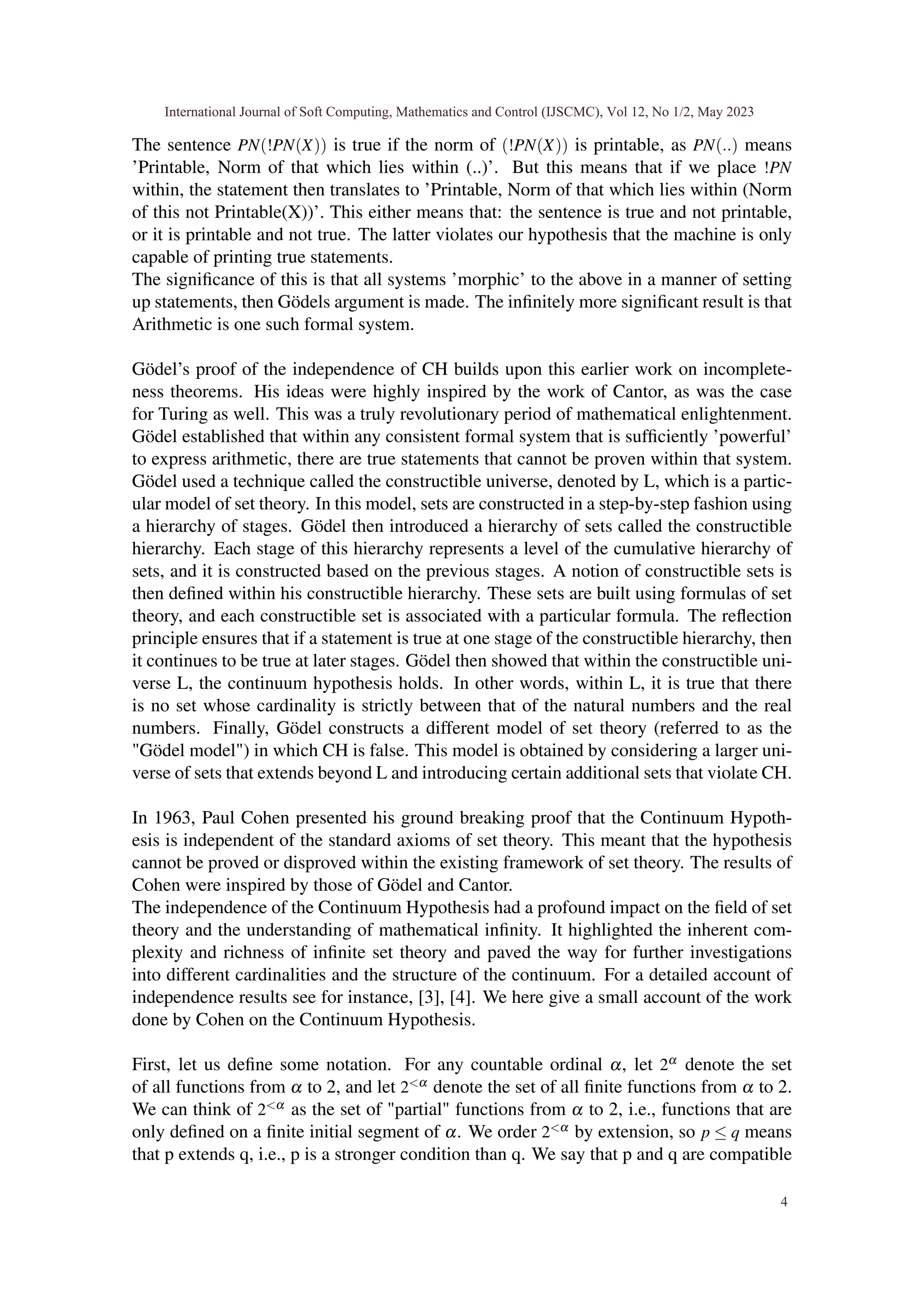 The sentence PN(!PN(X)) is true if the norm of (!PN(X)) is printable, as PN(..) means
’Printable, Norm of that which lies within (..)’. But this means that if we place !PN
within, the statement then translates to ’Printable, Norm of that which lies within (Norm
of this not Printable(X))’. This either means that: the sentence is true and not printable,
or it is printable and not true. The latter violates our hypothesis that the machine is only
capable of printing true statements.
The significance of this is that all systems ’morphic’ to the above in a manner of setting
up statements, then Gödels argument is made. The infinitely more significant result is that
Arithmetic is one such formal system.
Gödel’s proof of the independence of CH builds upon this earlier work on incomplete-
ness theorems. His ideas were highly inspired by the work of Cantor, as was the case
for Turing as well. This was a truly revolutionary period of mathematical enlightenment.
Gödel established that within any consistent formal system that is sufficiently ’powerful’
to express arithmetic, there are true statements that cannot be proven within that system.
Gödel used a technique called the constructible universe, denoted by L, which is a partic-
ular model of set theory. In this model, sets are constructed in a step-by-step fashion using
a hierarchy of stages. Gödel then introduced a hierarchy of sets called the constructible
hierarchy. Each stage of this hierarchy represents a level of the cumulative hierarchy of
sets, and it is constructed based on the previous stages. A notion of constructible sets is
then defined within his constructible hierarchy. These sets are built using formulas of set
theory, and each constructible set is associated with a particular formula. The reflection
principle ensures that if a statement is true at one stage of the constructible hierarchy, then
it continues to be true at later stages. Gödel then showed that within the constructible uni-
verse L, the continuum hypothesis holds. In other words, within L, it is true that there
is no set whose cardinality is strictly between that of the natural numbers and the real
numbers. Finally, Gödel constructs a different model of set theory (referred to as the
"Gödel model") in which CH is false. This model is obtained by considering a larger uni-
verse of sets that extends beyond L and introducing certain additional sets that violate CH.
In 1963, Paul Cohen presented his ground breaking proof that the Continuum Hypoth-
esis is independent of the standard axioms of set theory. This meant that the hypothesis
cannot be proved or disproved within the existing framework of set theory. The results of
Cohen were inspired by those of Gödel and Cantor.
The independence of the Continuum Hypothesis had a profound impact on the field of set
theory and the understanding of mathematical infinity. It highlighted the inherent com-
plexity and richness of infinite set theory and paved the way for further investigations
into different cardinalities and the structure of the continuum. For a detailed account of
independence results see for instance, [3], [4]. We here give a small account of the work
done by Cohen on the Continuum Hypothesis.
First, let us define some notation. For any countable ordinal α, let 2α denote the set
of all functions from α to 2, and let 2<α denote the set of all finite functions from α to 2.
We can think of 2<α as the set of "partial" functions from α to 2, i.e., functions that are
only defined on a finite initial segment of α. We order 2<α by extension, so p ≤ q means
that p extends q, i.e., p is a stronger condition than q. We say that p and q are compatible
International Journal of Soft Computing, Mathematics and Control (IJSCMC), Vol 12, No 1/2, May 2023
4
 