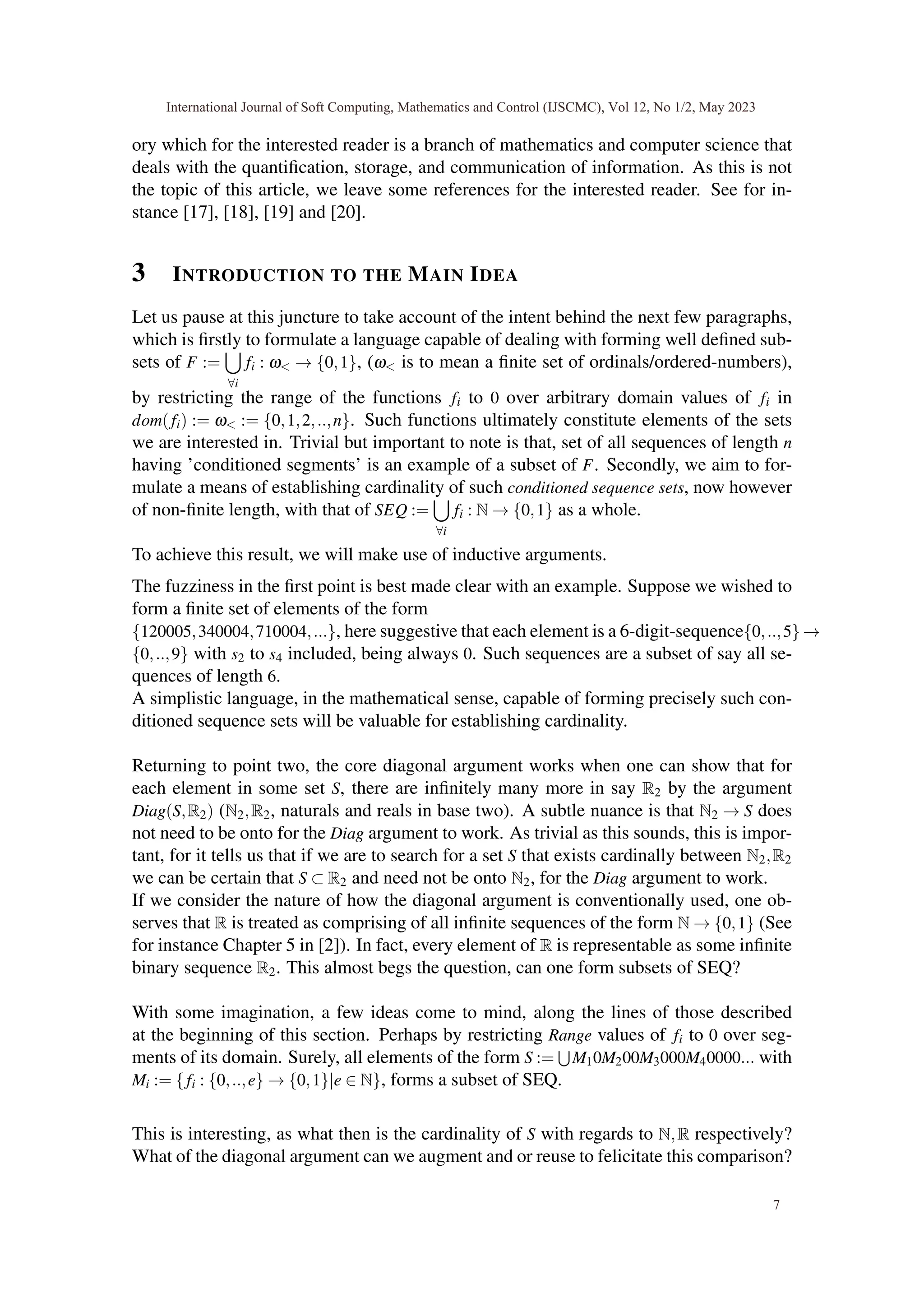 ory which for the interested reader is a branch of mathematics and computer science that
deals with the quantification, storage, and communication of information. As this is not
the topic of this article, we leave some references for the interested reader. See for in-
stance [17], [18], [19] and [20].
3 INTRODUCTION TO THE MAIN IDEA
Let us pause at this juncture to take account of the intent behind the next few paragraphs,
which is firstly to formulate a language capable of dealing with forming well defined sub-
sets of F :=
[
∀i
fi : ω< → {0,1}, (ω< is to mean a finite set of ordinals/ordered-numbers),
by restricting the range of the functions fi to 0 over arbitrary domain values of fi in
dom(fi) := ω< := {0,1,2,..,n}. Such functions ultimately constitute elements of the sets
we are interested in. Trivial but important to note is that, set of all sequences of length n
having ’conditioned segments’ is an example of a subset of F. Secondly, we aim to for-
mulate a means of establishing cardinality of such conditioned sequence sets, now however
of non-finite length, with that of SEQ :=
[
∀i
fi : N → {0,1} as a whole.
To achieve this result, we will make use of inductive arguments.
The fuzziness in the first point is best made clear with an example. Suppose we wished to
form a finite set of elements of the form
{120005,340004,710004,...}, here suggestive that each element is a 6-digit-sequence{0,..,5} →
{0,..,9} with s2 to s4 included, being always 0. Such sequences are a subset of say all se-
quences of length 6.
A simplistic language, in the mathematical sense, capable of forming precisely such con-
ditioned sequence sets will be valuable for establishing cardinality.
Returning to point two, the core diagonal argument works when one can show that for
each element in some set S, there are infinitely many more in say R2 by the argument
Diag(S,R2) (N2,R2, naturals and reals in base two). A subtle nuance is that N2 → S does
not need to be onto for the Diag argument to work. As trivial as this sounds, this is impor-
tant, for it tells us that if we are to search for a set S that exists cardinally between N2,R2
we can be certain that S ⊂ R2 and need not be onto N2, for the Diag argument to work.
If we consider the nature of how the diagonal argument is conventionally used, one ob-
serves that R is treated as comprising of all infinite sequences of the form N → {0,1} (See
for instance Chapter 5 in [2]). In fact, every element of R is representable as some infinite
binary sequence R2. This almost begs the question, can one form subsets of SEQ?
With some imagination, a few ideas come to mind, along the lines of those described
at the beginning of this section. Perhaps by restricting Range values of fi to 0 over seg-
ments of its domain. Surely, all elements of the form S :=
S
M10M200M3000M40000... with
Mi := {fi : {0,..,e} → {0,1}|e ∈ N}, forms a subset of SEQ.
This is interesting, as what then is the cardinality of S with regards to N,R respectively?
What of the diagonal argument can we augment and or reuse to felicitate this comparison?
International Journal of Soft Computing, Mathematics and Control (IJSCMC), Vol 12, No 1/2, May 2023
7
 