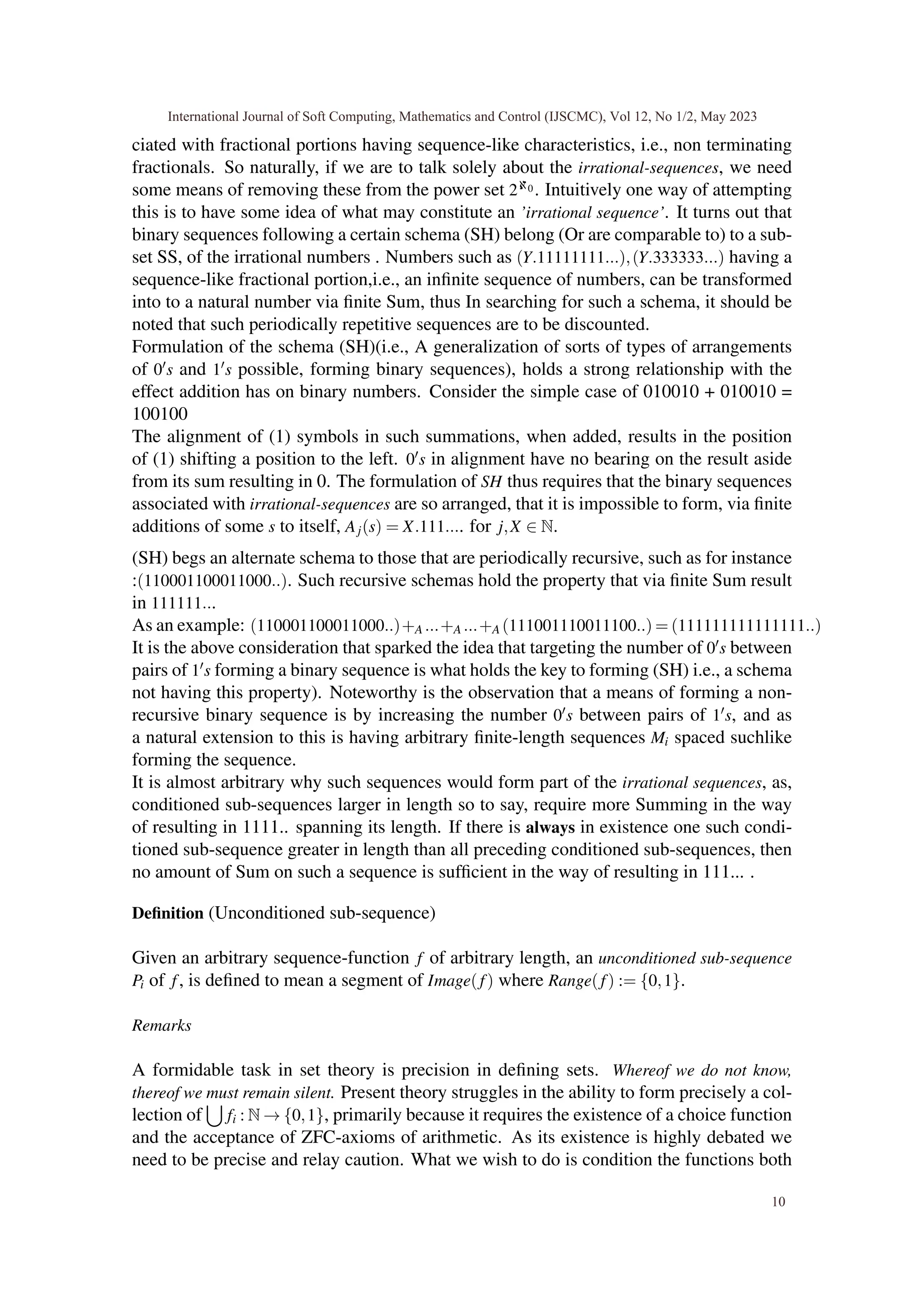 ciated with fractional portions having sequence-like characteristics, i.e., non terminating
fractionals. So naturally, if we are to talk solely about the irrational-sequences, we need
some means of removing these from the power set 2ℵ0 . Intuitively one way of attempting
this is to have some idea of what may constitute an ’irrational sequence’. It turns out that
binary sequences following a certain schema (SH) belong (Or are comparable to) to a sub-
set SS, of the irrational numbers . Numbers such as (Y.11111111...),(Y.333333...) having a
sequence-like fractional portion,i.e., an infinite sequence of numbers, can be transformed
into to a natural number via finite Sum, thus In searching for such a schema, it should be
noted that such periodically repetitive sequences are to be discounted.
Formulation of the schema (SH)(i.e., A generalization of sorts of types of arrangements
of 0′s and 1′s possible, forming binary sequences), holds a strong relationship with the
effect addition has on binary numbers. Consider the simple case of 010010 + 010010 =
100100
The alignment of (1) symbols in such summations, when added, results in the position
of (1) shifting a position to the left. 0′s in alignment have no bearing on the result aside
from its sum resulting in 0. The formulation of SH thus requires that the binary sequences
associated with irrational-sequences are so arranged, that it is impossible to form, via finite
additions of some s to itself, Aj(s) = X.111.... for j,X ∈ N.
(SH) begs an alternate schema to those that are periodically recursive, such as for instance
:(110001100011000..). Such recursive schemas hold the property that via finite Sum result
in 111111...
As an example: (110001100011000..)+A ...+A ...+A (111001110011100..) = (111111111111111..)
It is the above consideration that sparked the idea that targeting the number of 0′s between
pairs of 1′s forming a binary sequence is what holds the key to forming (SH) i.e., a schema
not having this property). Noteworthy is the observation that a means of forming a non-
recursive binary sequence is by increasing the number 0′s between pairs of 1′s, and as
a natural extension to this is having arbitrary finite-length sequences Mi spaced suchlike
forming the sequence.
It is almost arbitrary why such sequences would form part of the irrational sequences, as,
conditioned sub-sequences larger in length so to say, require more Summing in the way
of resulting in 1111.. spanning its length. If there is always in existence one such condi-
tioned sub-sequence greater in length than all preceding conditioned sub-sequences, then
no amount of Sum on such a sequence is sufficient in the way of resulting in 111... .
Definition (Unconditioned sub-sequence)
Given an arbitrary sequence-function f of arbitrary length, an unconditioned sub-sequence
Pi of f, is defined to mean a segment of Image(f) where Range(f) := {0,1}.
Remarks
A formidable task in set theory is precision in defining sets. Whereof we do not know,
thereof we must remain silent. Present theory struggles in the ability to form precisely a col-
lection of
[
fi : N → {0,1}, primarily because it requires the existence of a choice function
and the acceptance of ZFC-axioms of arithmetic. As its existence is highly debated we
need to be precise and relay caution. What we wish to do is condition the functions both
International Journal of Soft Computing, Mathematics and Control (IJSCMC), Vol 12, No 1/2, May 2023
10
 