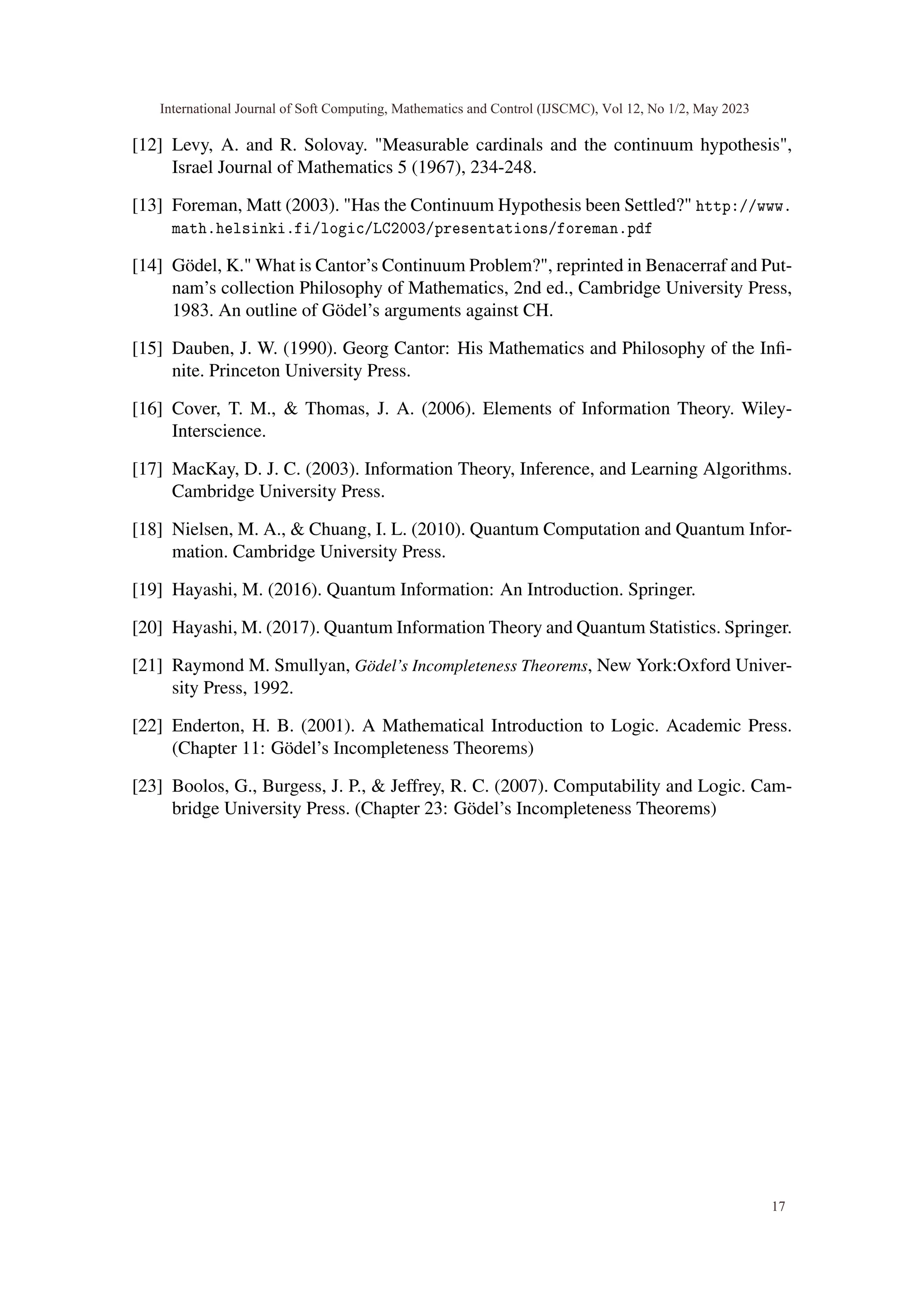 [12] Levy, A. and R. Solovay. "Measurable cardinals and the continuum hypothesis",
Israel Journal of Mathematics 5 (1967), 234-248.
[13] Foreman, Matt (2003). "Has the Continuum Hypothesis been Settled?" http://www.
math.helsinki.fi/logic/LC2003/presentations/foreman.pdf
[14] Gödel, K." What is Cantor’s Continuum Problem?", reprinted in Benacerraf and Put-
nam’s collection Philosophy of Mathematics, 2nd ed., Cambridge University Press,
1983. An outline of Gödel’s arguments against CH.
[15] Dauben, J. W. (1990). Georg Cantor: His Mathematics and Philosophy of the Infi-
nite. Princeton University Press.
[16] Cover, T. M., & Thomas, J. A. (2006). Elements of Information Theory. Wiley-
Interscience.
[17] MacKay, D. J. C. (2003). Information Theory, Inference, and Learning Algorithms.
Cambridge University Press.
[18] Nielsen, M. A., & Chuang, I. L. (2010). Quantum Computation and Quantum Infor-
mation. Cambridge University Press.
[19] Hayashi, M. (2016). Quantum Information: An Introduction. Springer.
[20] Hayashi, M. (2017). Quantum Information Theory and Quantum Statistics. Springer.
[21] Raymond M. Smullyan, Gödel’s Incompleteness Theorems, New York:Oxford Univer-
sity Press, 1992.
[22] Enderton, H. B. (2001). A Mathematical Introduction to Logic. Academic Press.
(Chapter 11: Gödel’s Incompleteness Theorems)
[23] Boolos, G., Burgess, J. P., & Jeffrey, R. C. (2007). Computability and Logic. Cam-
bridge University Press. (Chapter 23: Gödel’s Incompleteness Theorems)
International Journal of Soft Computing, Mathematics and Control (IJSCMC), Vol 12, No 1/2, May 2023
17
 
