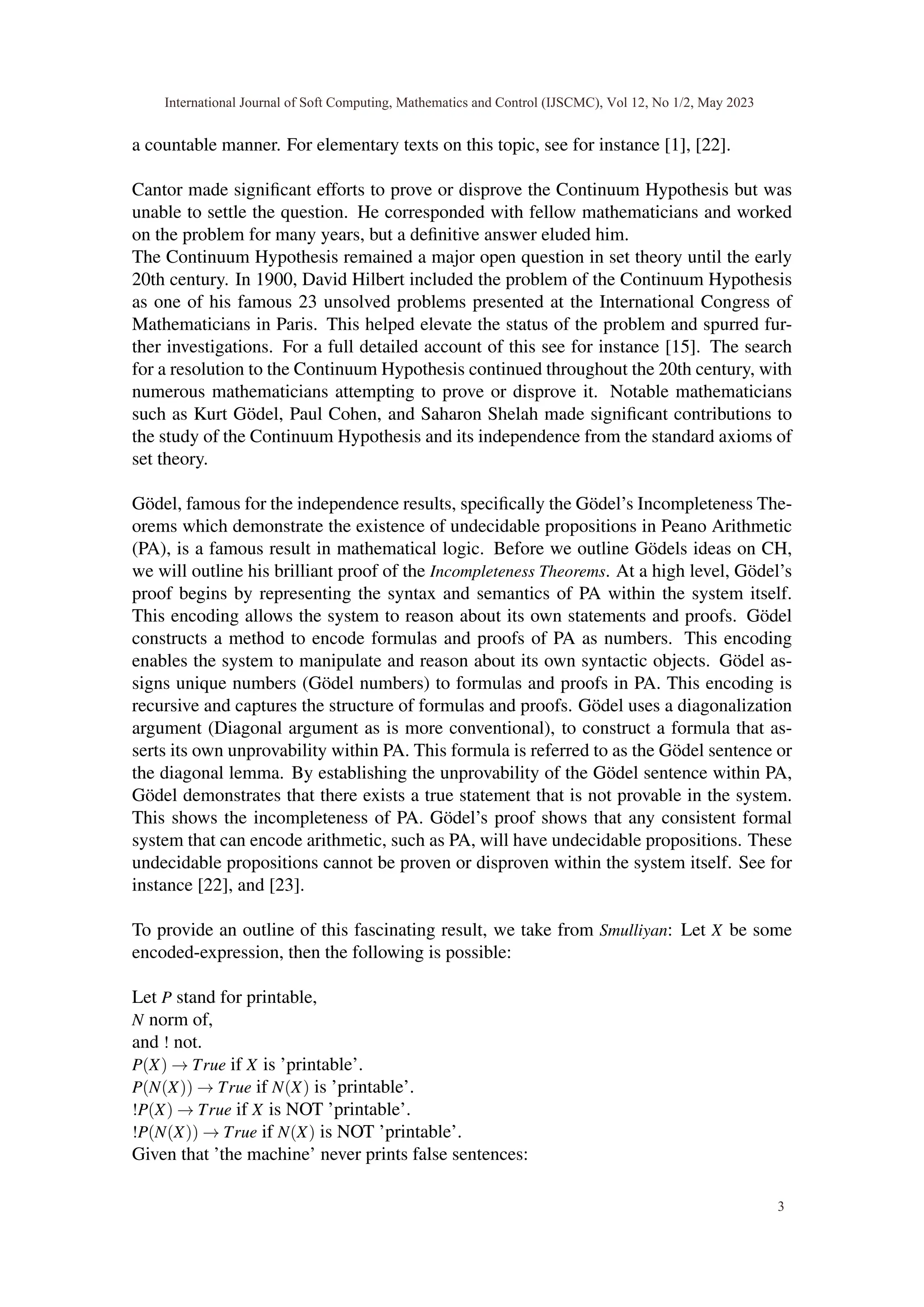 a countable manner. For elementary texts on this topic, see for instance [1], [22].
Cantor made significant efforts to prove or disprove the Continuum Hypothesis but was
unable to settle the question. He corresponded with fellow mathematicians and worked
on the problem for many years, but a definitive answer eluded him.
The Continuum Hypothesis remained a major open question in set theory until the early
20th century. In 1900, David Hilbert included the problem of the Continuum Hypothesis
as one of his famous 23 unsolved problems presented at the International Congress of
Mathematicians in Paris. This helped elevate the status of the problem and spurred fur-
ther investigations. For a full detailed account of this see for instance [15]. The search
for a resolution to the Continuum Hypothesis continued throughout the 20th century, with
numerous mathematicians attempting to prove or disprove it. Notable mathematicians
such as Kurt Gödel, Paul Cohen, and Saharon Shelah made significant contributions to
the study of the Continuum Hypothesis and its independence from the standard axioms of
set theory.
Gödel, famous for the independence results, specifically the Gödel’s Incompleteness The-
orems which demonstrate the existence of undecidable propositions in Peano Arithmetic
(PA), is a famous result in mathematical logic. Before we outline Gödels ideas on CH,
we will outline his brilliant proof of the Incompleteness Theorems. At a high level, Gödel’s
proof begins by representing the syntax and semantics of PA within the system itself.
This encoding allows the system to reason about its own statements and proofs. Gödel
constructs a method to encode formulas and proofs of PA as numbers. This encoding
enables the system to manipulate and reason about its own syntactic objects. Gödel as-
signs unique numbers (Gödel numbers) to formulas and proofs in PA. This encoding is
recursive and captures the structure of formulas and proofs. Gödel uses a diagonalization
argument (Diagonal argument as is more conventional), to construct a formula that as-
serts its own unprovability within PA. This formula is referred to as the Gödel sentence or
the diagonal lemma. By establishing the unprovability of the Gödel sentence within PA,
Gödel demonstrates that there exists a true statement that is not provable in the system.
This shows the incompleteness of PA. Gödel’s proof shows that any consistent formal
system that can encode arithmetic, such as PA, will have undecidable propositions. These
undecidable propositions cannot be proven or disproven within the system itself. See for
instance [22], and [23].
To provide an outline of this fascinating result, we take from Smulliyan: Let X be some
encoded-expression, then the following is possible:
Let P stand for printable,
N norm of,
and ! not.
P(X) → True if X is ’printable’.
P(N(X)) → True if N(X) is ’printable’.
!P(X) → True if X is NOT ’printable’.
!P(N(X)) → True if N(X) is NOT ’printable’.
Given that ’the machine’ never prints false sentences:
International Journal of Soft Computing, Mathematics and Control (IJSCMC), Vol 12, No 1/2, May 2023
3
 