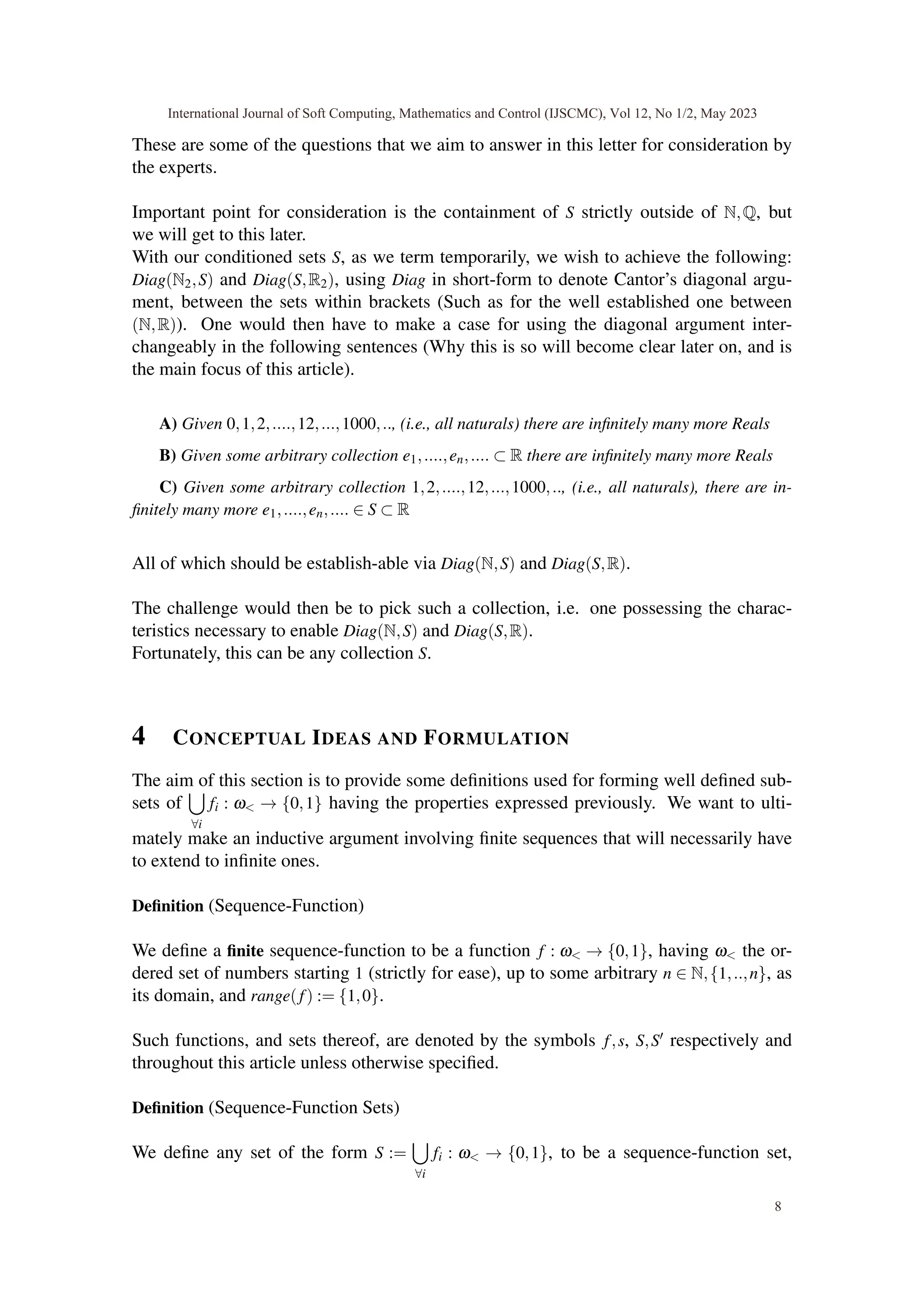 These are some of the questions that we aim to answer in this letter for consideration by
the experts.
Important point for consideration is the containment of S strictly outside of N,Q, but
we will get to this later.
With our conditioned sets S, as we term temporarily, we wish to achieve the following:
Diag(N2,S) and Diag(S,R2), using Diag in short-form to denote Cantor’s diagonal argu-
ment, between the sets within brackets (Such as for the well established one between
(N,R)). One would then have to make a case for using the diagonal argument inter-
changeably in the following sentences (Why this is so will become clear later on, and is
the main focus of this article).
A) Given 0,1,2,....,12,...,1000,.., (i.e., all naturals) there are infinitely many more Reals
B) Given some arbitrary collection e1,....,en,.... ⊂ R there are infinitely many more Reals
C) Given some arbitrary collection 1,2,....,12,...,1000,.., (i.e., all naturals), there are in-
finitely many more e1,....,en,.... ∈ S ⊂ R
All of which should be establish-able via Diag(N,S) and Diag(S,R).
The challenge would then be to pick such a collection, i.e. one possessing the charac-
teristics necessary to enable Diag(N,S) and Diag(S,R).
Fortunately, this can be any collection S.
4 CONCEPTUAL IDEAS AND FORMULATION
The aim of this section is to provide some definitions used for forming well defined sub-
sets of
[
∀i
fi : ω< → {0,1} having the properties expressed previously. We want to ulti-
mately make an inductive argument involving finite sequences that will necessarily have
to extend to infinite ones.
Definition (Sequence-Function)
We define a finite sequence-function to be a function f : ω< → {0,1}, having ω< the or-
dered set of numbers starting 1 (strictly for ease), up to some arbitrary n ∈ N,{1,..,n}, as
its domain, and range(f) := {1,0}.
Such functions, and sets thereof, are denoted by the symbols f,s, S,S′ respectively and
throughout this article unless otherwise specified.
Definition (Sequence-Function Sets)
We define any set of the form S :=
[
∀i
fi : ω< → {0,1}, to be a sequence-function set,
International Journal of Soft Computing, Mathematics and Control (IJSCMC), Vol 12, No 1/2, May 2023
8
 