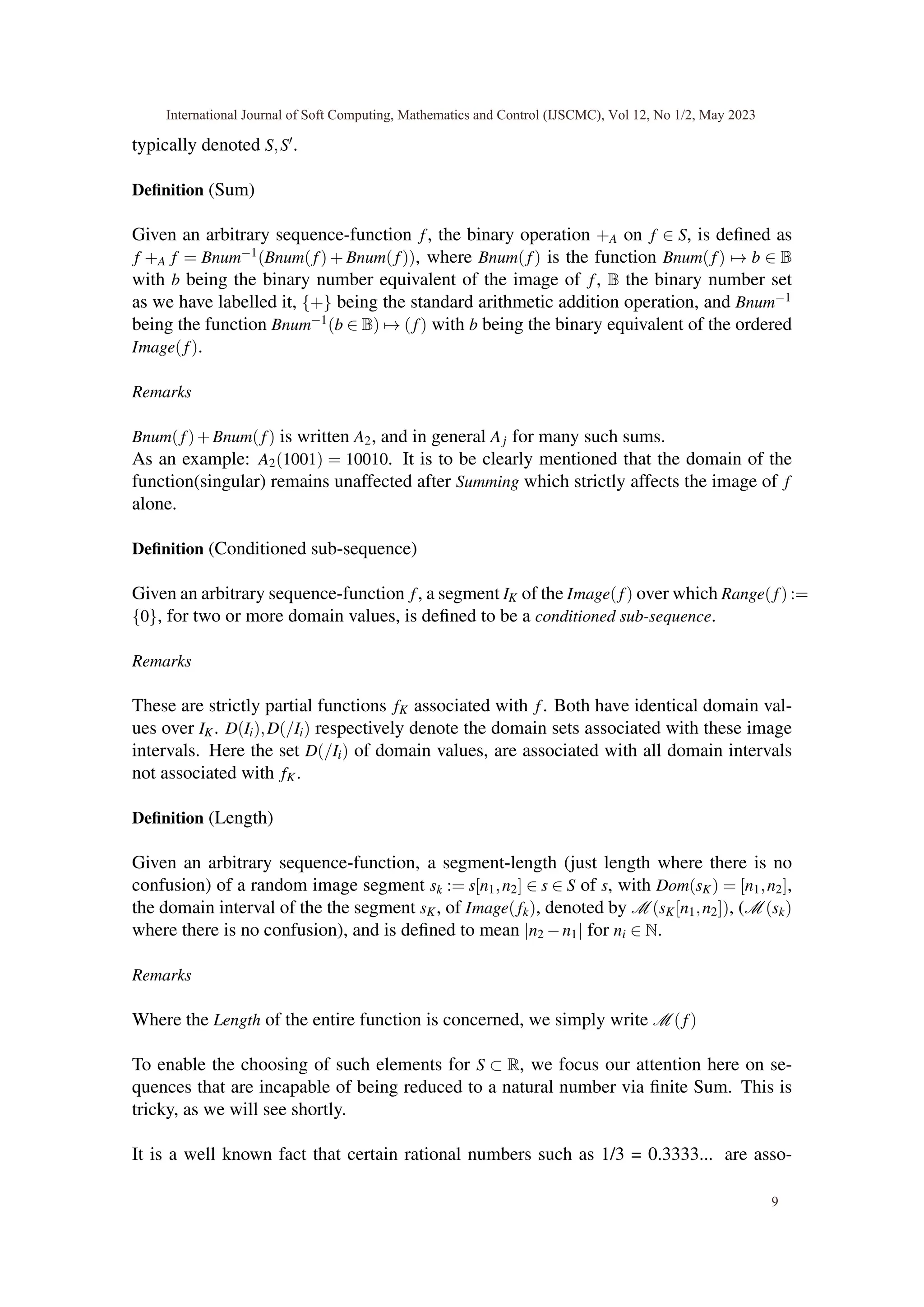 typically denoted S,S′.
Definition (Sum)
Given an arbitrary sequence-function f, the binary operation +A on f ∈ S, is defined as
f +A f = Bnum−1(Bnum(f) + Bnum(f)), where Bnum(f) is the function Bnum(f) 7→ b ∈ B
with b being the binary number equivalent of the image of f, B the binary number set
as we have labelled it, {+} being the standard arithmetic addition operation, and Bnum−1
being the function Bnum−1(b ∈ B) 7→ (f) with b being the binary equivalent of the ordered
Image(f).
Remarks
Bnum(f)+Bnum(f) is written A2, and in general Aj for many such sums.
As an example: A2(1001) = 10010. It is to be clearly mentioned that the domain of the
function(singular) remains unaffected after Summing which strictly affects the image of f
alone.
Definition (Conditioned sub-sequence)
Given an arbitrary sequence-function f, a segment IK of the Image(f) over which Range(f) :=
{0}, for two or more domain values, is defined to be a conditioned sub-sequence.
Remarks
These are strictly partial functions fK associated with f. Both have identical domain val-
ues over IK. D(Ii),D(/Ii) respectively denote the domain sets associated with these image
intervals. Here the set D(/Ii) of domain values, are associated with all domain intervals
not associated with fK.
Definition (Length)
Given an arbitrary sequence-function, a segment-length (just length where there is no
confusion) of a random image segment sk := s[n1,n2] ∈ s ∈ S of s, with Dom(sK) = [n1,n2],
the domain interval of the the segment sK, of Image(fk), denoted by M (sK[n1,n2]), (M (sk)
where there is no confusion), and is defined to mean |n2 −n1| for ni ∈ N.
Remarks
Where the Length of the entire function is concerned, we simply write M (f)
To enable the choosing of such elements for S ⊂ R, we focus our attention here on se-
quences that are incapable of being reduced to a natural number via finite Sum. This is
tricky, as we will see shortly.
It is a well known fact that certain rational numbers such as 1/3 = 0.3333... are asso-
International Journal of Soft Computing, Mathematics and Control (IJSCMC), Vol 12, No 1/2, May 2023
9
 