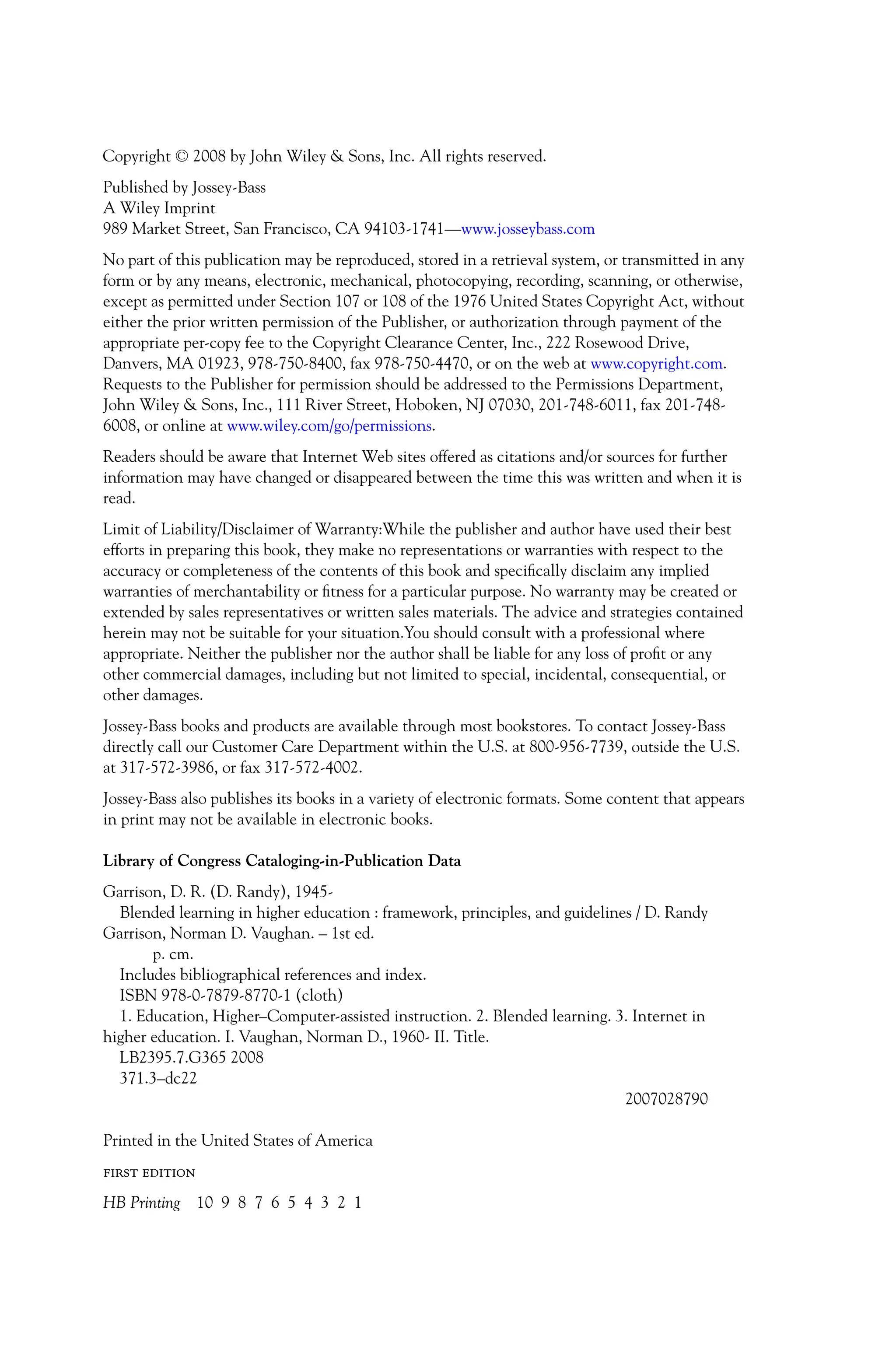 P1: OTE/SPH P2: OTE
JWSF011-Garrison-FM August 22, 2007 22:17
Copyright C
 2008 by John Wiley  Sons, Inc. All rights reserved.
Published by Jossey-Bass
A Wiley Imprint
989 Market Street, San Francisco, CA 94103-1741—www.josseybass.com
No part of this publication may be reproduced, stored in a retrieval system, or transmitted in any
form or by any means, electronic, mechanical, photocopying, recording, scanning, or otherwise,
except as permitted under Section 107 or 108 of the 1976 United States Copyright Act, without
either the prior written permission of the Publisher, or authorization through payment of the
appropriate per-copy fee to the Copyright Clearance Center, Inc., 222 Rosewood Drive,
Danvers, MA 01923, 978-750-8400, fax 978-750-4470, or on the web at www.copyright.com.
Requests to the Publisher for permission should be addressed to the Permissions Department,
John Wiley  Sons, Inc., 111 River Street, Hoboken, NJ 07030, 201-748-6011, fax 201-748-
6008, or online at www.wiley.com/go/permissions.
Readers should be aware that Internet Web sites offered as citations and/or sources for further
information may have changed or disappeared between the time this was written and when it is
read.
Limit of Liability/Disclaimer of Warranty:While the publisher and author have used their best
efforts in preparing this book, they make no representations or warranties with respect to the
accuracy or completeness of the contents of this book and specifically disclaim any implied
warranties of merchantability or fitness for a particular purpose. No warranty may be created or
extended by sales representatives or written sales materials. The advice and strategies contained
herein may not be suitable for your situation.You should consult with a professional where
appropriate. Neither the publisher nor the author shall be liable for any loss of profit or any
other commercial damages, including but not limited to special, incidental, consequential, or
other damages.
Jossey-Bass books and products are available through most bookstores. To contact Jossey-Bass
directly call our Customer Care Department within the U.S. at 800-956-7739, outside the U.S.
at 317-572-3986, or fax 317-572-4002.
Jossey-Bass also publishes its books in a variety of electronic formats. Some content that appears
in print may not be available in electronic books.
Library of Congress Cataloging-in-Publication Data
Garrison, D. R. (D. Randy), 1945-
Blended learning in higher education : framework, principles, and guidelines / D. Randy
Garrison, Norman D. Vaughan. – 1st ed.
p. cm.
Includes bibliographical references and index.
ISBN 978-0-7879-8770-1 (cloth)
1. Education, Higher–Computer-assisted instruction. 2. Blended learning. 3. Internet in
higher education. I. Vaughan, Norman D., 1960- II. Title.
LB2395.7.G365 2008
371.3–dc22
2007028790
Printed in the United States of America
first edition
HB Printing 10 9 8 7 6 5 4 3 2 1
iv
 