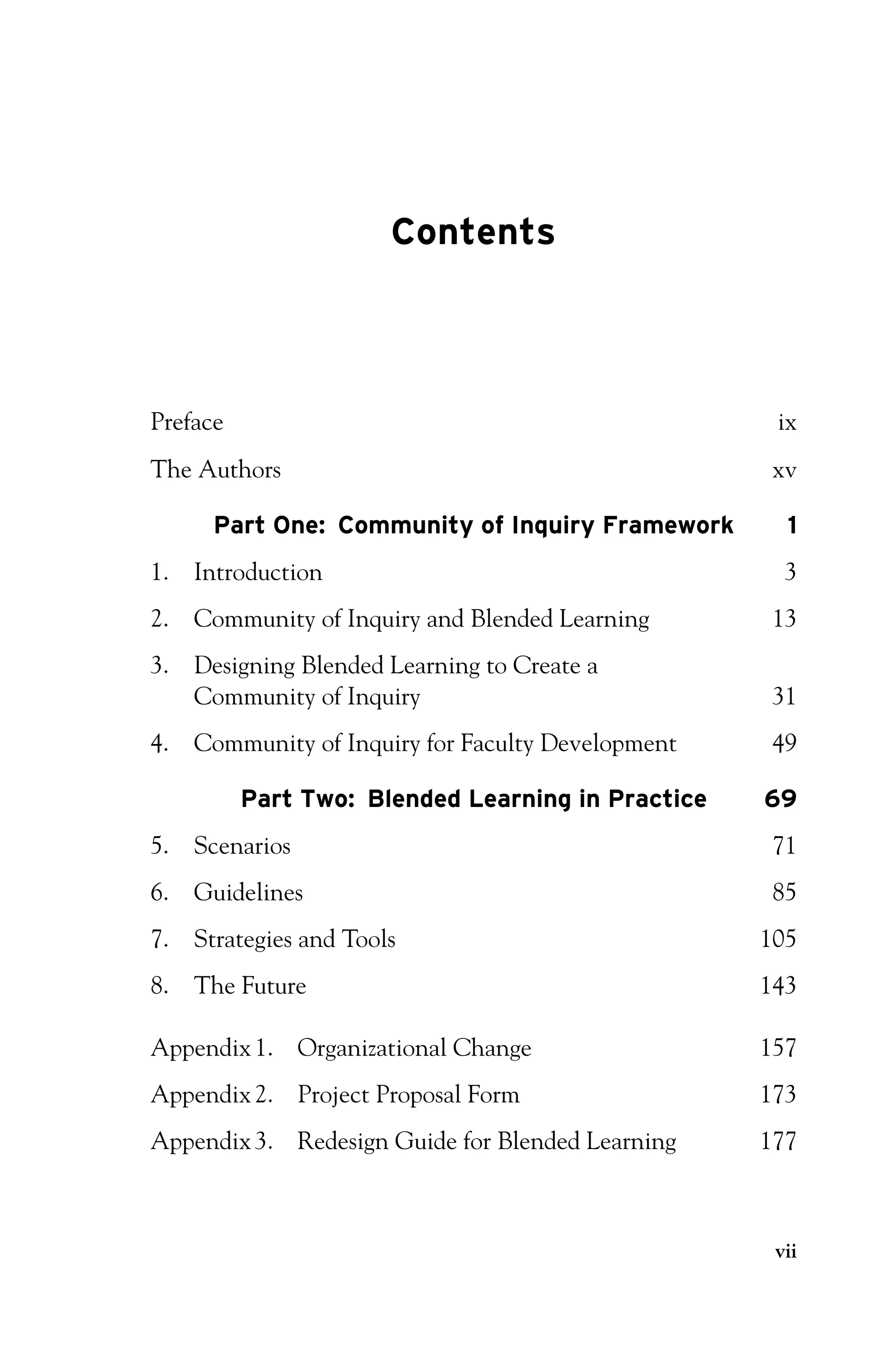 P1: OTE/SPH P2: OTE
JWSF011-Garrison-FM August 22, 2007 22:17
Contents
Preface ix
The Authors xv
Part One: Community of Inquiry Framework 1
1. Introduction 3
2. Community of Inquiry and Blended Learning 13
3. Designing Blended Learning to Create a
Community of Inquiry 31
4. Community of Inquiry for Faculty Development 49
Part Two: Blended Learning in Practice 69
5. Scenarios 71
6. Guidelines 85
7. Strategies and Tools 105
8. The Future 143
Appendix1. Organizational Change 157
Appendix2. Project Proposal Form 173
Appendix3. Redesign Guide for Blended Learning 177
vii
 