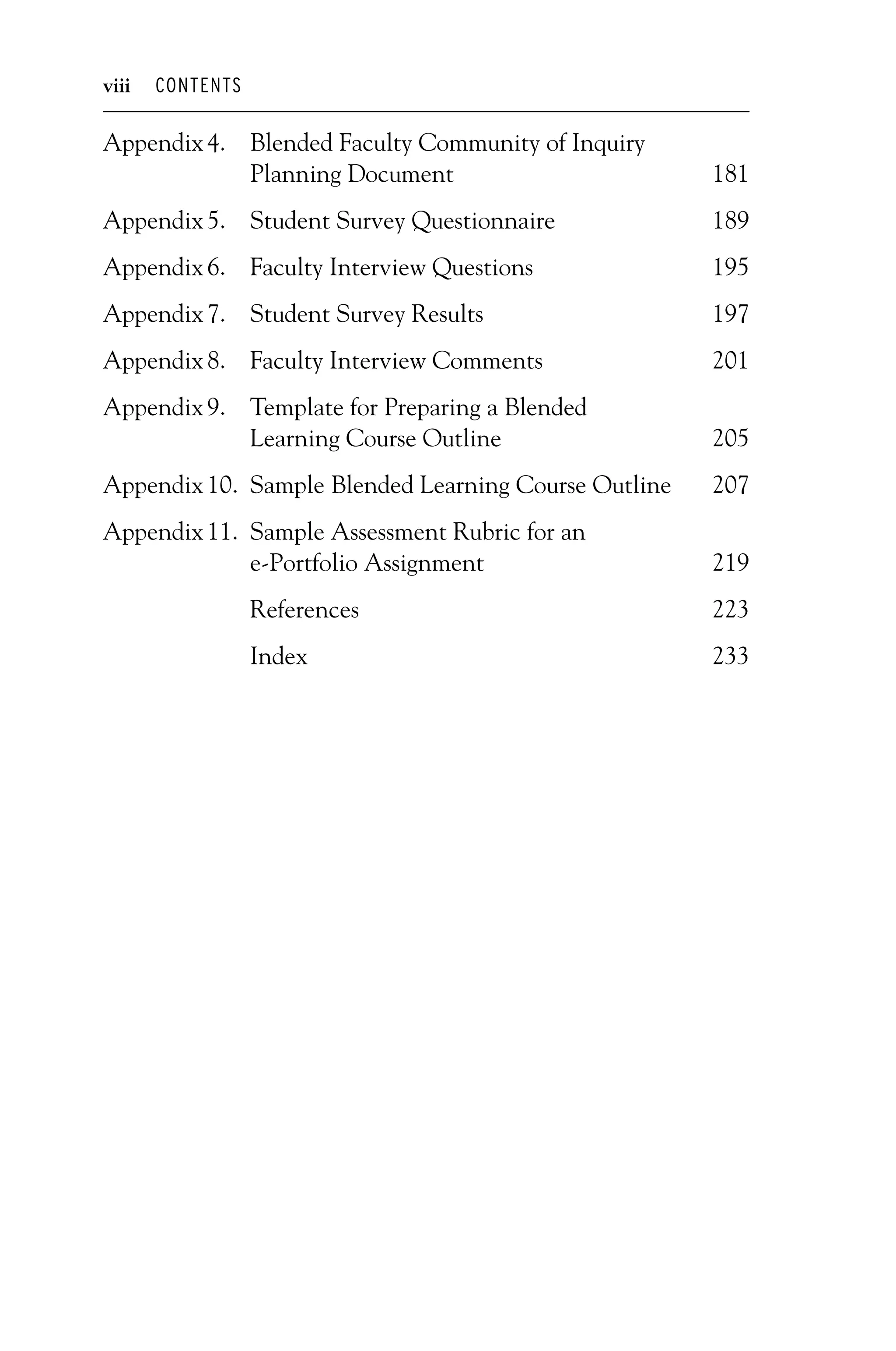 P1: OTE/SPH P2: OTE
JWSF011-Garrison-FM August 22, 2007 22:17
viii CONTENTS
Appendix4. Blended Faculty Community of Inquiry
Planning Document 181
Appendix5. Student Survey Questionnaire 189
Appendix6. Faculty Interview Questions 195
Appendix7. Student Survey Results 197
Appendix8. Faculty Interview Comments 201
Appendix9. Template for Preparing a Blended
Learning Course Outline 205
Appendix10. Sample Blended Learning Course Outline 207
Appendix11. Sample Assessment Rubric for an
e-Portfolio Assignment 219
References 223
Index 233
 