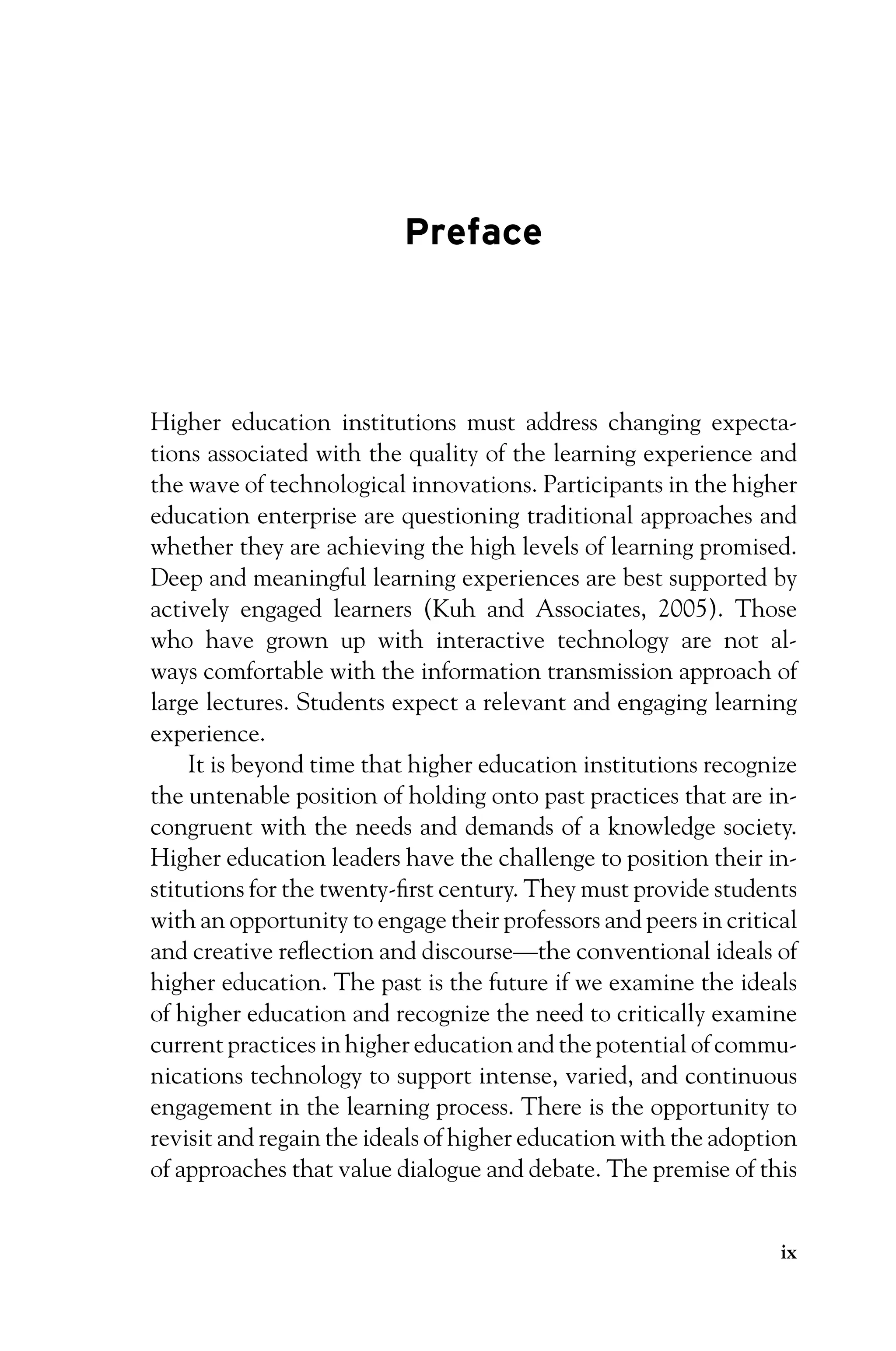 P1: OTE/SPH P2: OTE
JWSF011-Garrison-FM August 22, 2007 22:17
Preface
Higher education institutions must address changing expecta-
tions associated with the quality of the learning experience and
the wave of technological innovations. Participants in the higher
education enterprise are questioning traditional approaches and
whether they are achieving the high levels of learning promised.
Deep and meaningful learning experiences are best supported by
actively engaged learners (Kuh and Associates, 2005). Those
who have grown up with interactive technology are not al-
ways comfortable with the information transmission approach of
large lectures. Students expect a relevant and engaging learning
experience.
It is beyond time that higher education institutions recognize
the untenable position of holding onto past practices that are in-
congruent with the needs and demands of a knowledge society.
Higher education leaders have the challenge to position their in-
stitutions for the twenty-first century. They must provide students
with an opportunity to engage their professors and peers in critical
and creative reflection and discourse—the conventional ideals of
higher education. The past is the future if we examine the ideals
of higher education and recognize the need to critically examine
current practices in higher education and the potential of commu-
nications technology to support intense, varied, and continuous
engagement in the learning process. There is the opportunity to
revisit and regain the ideals of higher education with the adoption
of approaches that value dialogue and debate. The premise of this
ix
 