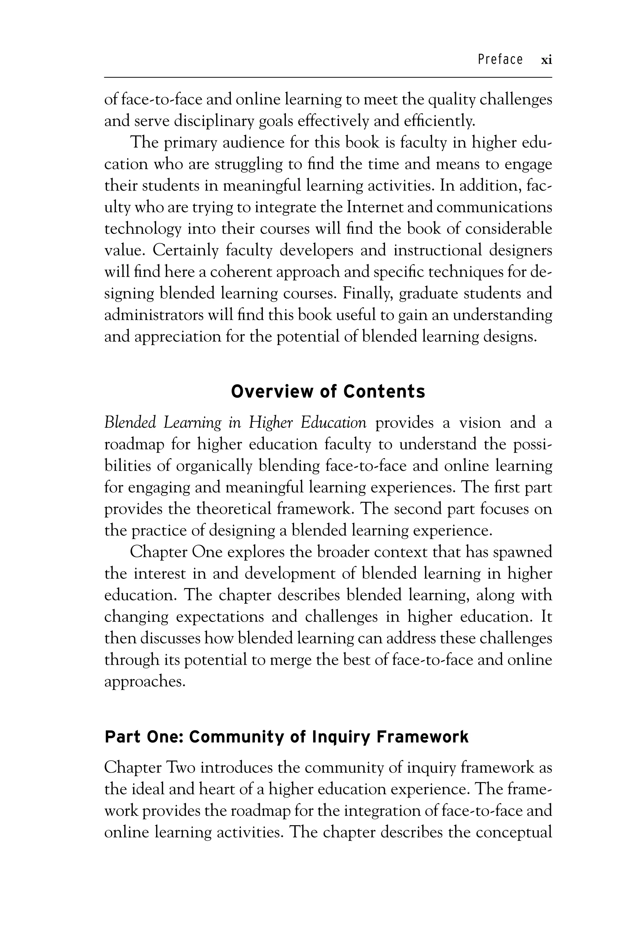 P1: OTE/SPH P2: OTE
JWSF011-Garrison-FM August 22, 2007 22:17
Preface xi
of face-to-face and online learning to meet the quality challenges
and serve disciplinary goals effectively and efficiently.
The primary audience for this book is faculty in higher edu-
cation who are struggling to find the time and means to engage
their students in meaningful learning activities. In addition, fac-
ulty who are trying to integrate the Internet and communications
technology into their courses will find the book of considerable
value. Certainly faculty developers and instructional designers
will find here a coherent approach and specific techniques for de-
signing blended learning courses. Finally, graduate students and
administrators will find this book useful to gain an understanding
and appreciation for the potential of blended learning designs.
Overview of Contents
Blended Learning in Higher Education provides a vision and a
roadmap for higher education faculty to understand the possi-
bilities of organically blending face-to-face and online learning
for engaging and meaningful learning experiences. The first part
provides the theoretical framework. The second part focuses on
the practice of designing a blended learning experience.
Chapter One explores the broader context that has spawned
the interest in and development of blended learning in higher
education. The chapter describes blended learning, along with
changing expectations and challenges in higher education. It
then discusses how blended learning can address these challenges
through its potential to merge the best of face-to-face and online
approaches.
Part One: Community of Inquiry Framework
Chapter Two introduces the community of inquiry framework as
the ideal and heart of a higher education experience. The frame-
work provides the roadmap for the integration of face-to-face and
online learning activities. The chapter describes the conceptual
 