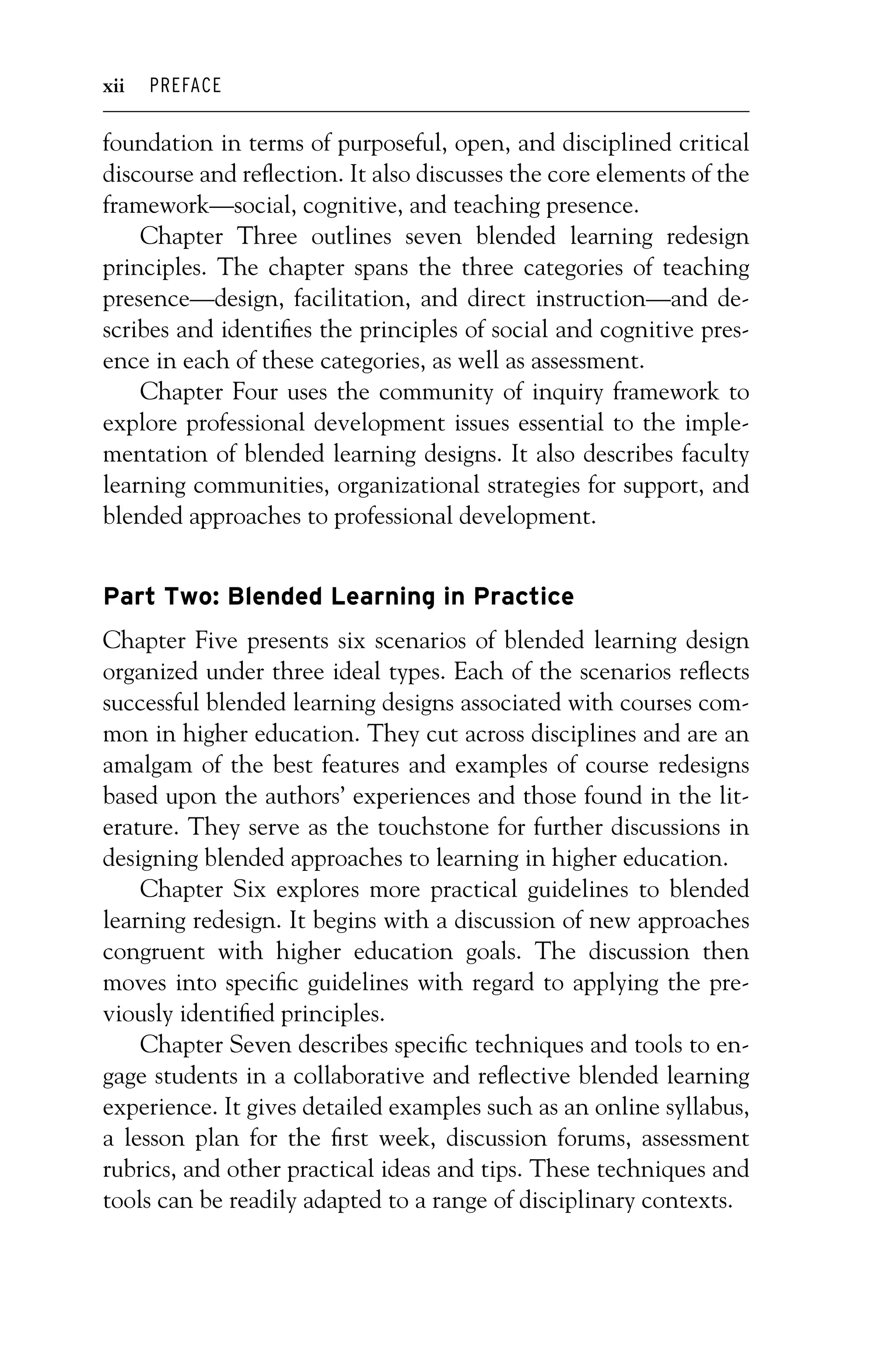 P1: OTE/SPH P2: OTE
JWSF011-Garrison-FM August 22, 2007 22:17
xii PREFACE
foundation in terms of purposeful, open, and disciplined critical
discourse and reflection. It also discusses the core elements of the
framework—social, cognitive, and teaching presence.
Chapter Three outlines seven blended learning redesign
principles. The chapter spans the three categories of teaching
presence—design, facilitation, and direct instruction—and de-
scribes and identifies the principles of social and cognitive pres-
ence in each of these categories, as well as assessment.
Chapter Four uses the community of inquiry framework to
explore professional development issues essential to the imple-
mentation of blended learning designs. It also describes faculty
learning communities, organizational strategies for support, and
blended approaches to professional development.
Part Two: Blended Learning in Practice
Chapter Five presents six scenarios of blended learning design
organized under three ideal types. Each of the scenarios reflects
successful blended learning designs associated with courses com-
mon in higher education. They cut across disciplines and are an
amalgam of the best features and examples of course redesigns
based upon the authors’ experiences and those found in the lit-
erature. They serve as the touchstone for further discussions in
designing blended approaches to learning in higher education.
Chapter Six explores more practical guidelines to blended
learning redesign. It begins with a discussion of new approaches
congruent with higher education goals. The discussion then
moves into specific guidelines with regard to applying the pre-
viously identified principles.
Chapter Seven describes specific techniques and tools to en-
gage students in a collaborative and reflective blended learning
experience. It gives detailed examples such as an online syllabus,
a lesson plan for the first week, discussion forums, assessment
rubrics, and other practical ideas and tips. These techniques and
tools can be readily adapted to a range of disciplinary contexts.
 
