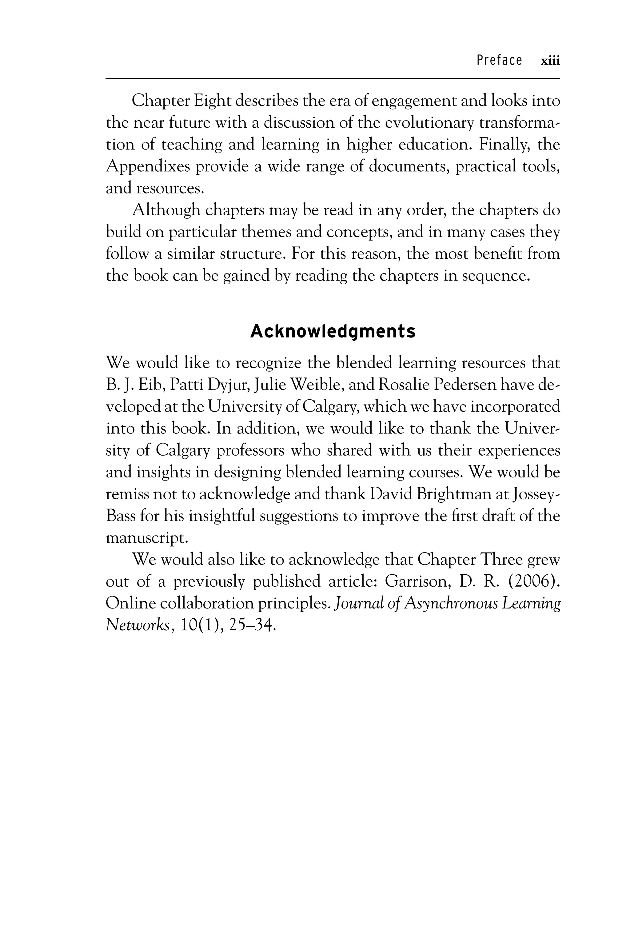 P1: OTE/SPH P2: OTE
JWSF011-Garrison-FM August 22, 2007 22:17
Preface xiii
Chapter Eight describes the era of engagement and looks into
the near future with a discussion of the evolutionary transforma-
tion of teaching and learning in higher education. Finally, the
Appendixes provide a wide range of documents, practical tools,
and resources.
Although chapters may be read in any order, the chapters do
build on particular themes and concepts, and in many cases they
follow a similar structure. For this reason, the most benefit from
the book can be gained by reading the chapters in sequence.
Acknowledgments
We would like to recognize the blended learning resources that
B. J. Eib, Patti Dyjur, Julie Weible, and Rosalie Pedersen have de-
veloped at the University of Calgary, which we have incorporated
into this book. In addition, we would like to thank the Univer-
sity of Calgary professors who shared with us their experiences
and insights in designing blended learning courses. We would be
remiss not to acknowledge and thank David Brightman at Jossey-
Bass for his insightful suggestions to improve the first draft of the
manuscript.
We would also like to acknowledge that Chapter Three grew
out of a previously published article: Garrison, D. R. (2006).
Online collaboration principles. Journal of Asynchronous Learning
Networks, 10(1), 25–34.
 