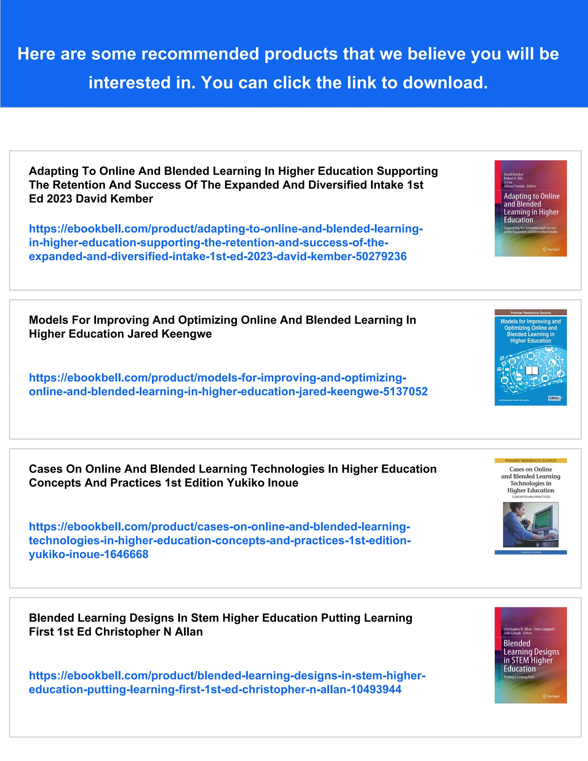 Here are some recommended products that we believe you will be
interested in. You can click the link to download.
Adapting To Online And Blended Learning In Higher Education Supporting
The Retention And Success Of The Expanded And Diversified Intake 1st
Ed 2023 David Kember
https://ebookbell.com/product/adapting-to-online-and-blended-learning-
in-higher-education-supporting-the-retention-and-success-of-the-
expanded-and-diversified-intake-1st-ed-2023-david-kember-50279236
Models For Improving And Optimizing Online And Blended Learning In
Higher Education Jared Keengwe
https://ebookbell.com/product/models-for-improving-and-optimizing-
online-and-blended-learning-in-higher-education-jared-keengwe-5137052
Cases On Online And Blended Learning Technologies In Higher Education
Concepts And Practices 1st Edition Yukiko Inoue
https://ebookbell.com/product/cases-on-online-and-blended-learning-
technologies-in-higher-education-concepts-and-practices-1st-edition-
yukiko-inoue-1646668
Blended Learning Designs In Stem Higher Education Putting Learning
First 1st Ed Christopher N Allan
https://ebookbell.com/product/blended-learning-designs-in-stem-higher-
education-putting-learning-first-1st-ed-christopher-n-allan-10493944
 