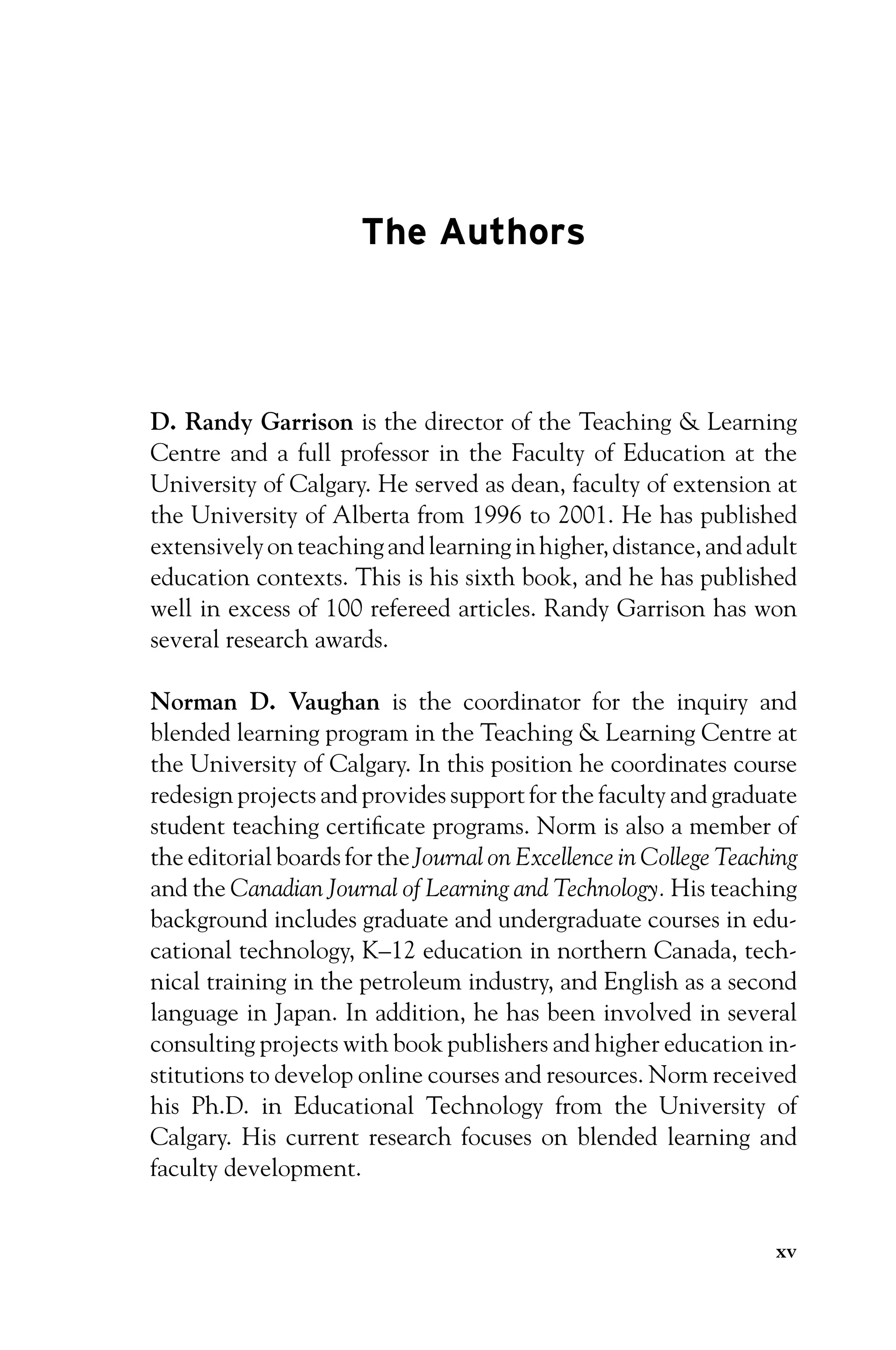 P1: OTE/SPH P2: OTE
JWSF011-Garrison-FM August 22, 2007 22:17
The Authors
D. Randy Garrison is the director of the Teaching  Learning
Centre and a full professor in the Faculty of Education at the
University of Calgary. He served as dean, faculty of extension at
the University of Alberta from 1996 to 2001. He has published
extensivelyonteachingandlearninginhigher,distance,andadult
education contexts. This is his sixth book, and he has published
well in excess of 100 refereed articles. Randy Garrison has won
several research awards.
Norman D. Vaughan is the coordinator for the inquiry and
blended learning program in the Teaching  Learning Centre at
the University of Calgary. In this position he coordinates course
redesign projects and provides support for the faculty and graduate
student teaching certificate programs. Norm is also a member of
the editorial boards for the Journal on Excellence in College Teaching
and the Canadian Journal of Learning and Technology. His teaching
background includes graduate and undergraduate courses in edu-
cational technology, K–12 education in northern Canada, tech-
nical training in the petroleum industry, and English as a second
language in Japan. In addition, he has been involved in several
consulting projects with book publishers and higher education in-
stitutions to develop online courses and resources. Norm received
his Ph.D. in Educational Technology from the University of
Calgary. His current research focuses on blended learning and
faculty development.
xv
 