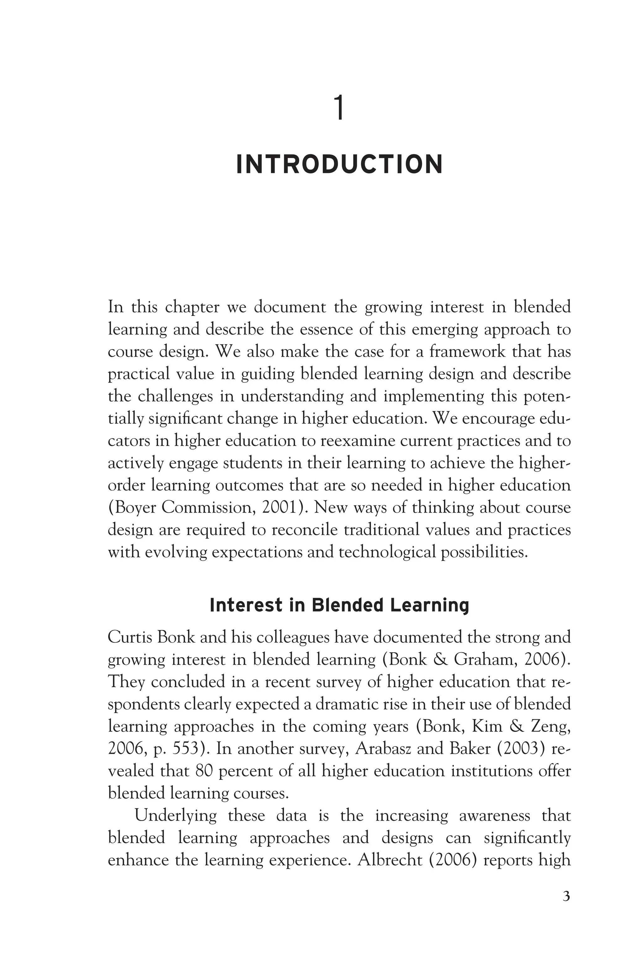 JWSF011-Garrison August 13, 2007 9:26
1
INTRODUCTION
In this chapter we document the growing interest in blended
learning and describe the essence of this emerging approach to
course design. We also make the case for a framework that has
practical value in guiding blended learning design and describe
the challenges in understanding and implementing this poten-
tially significant change in higher education. We encourage edu-
cators in higher education to reexamine current practices and to
actively engage students in their learning to achieve the higher-
order learning outcomes that are so needed in higher education
(Boyer Commission, 2001). New ways of thinking about course
design are required to reconcile traditional values and practices
with evolving expectations and technological possibilities.
Interest in Blended Learning
Curtis Bonk and his colleagues have documented the strong and
growing interest in blended learning (Bonk  Graham, 2006).
They concluded in a recent survey of higher education that re-
spondents clearly expected a dramatic rise in their use of blended
learning approaches in the coming years (Bonk, Kim  Zeng,
2006, p. 553). In another survey, Arabasz and Baker (2003) re-
vealed that 80 percent of all higher education institutions offer
blended learning courses.
Underlying these data is the increasing awareness that
blended learning approaches and designs can significantly
enhance the learning experience. Albrecht (2006) reports high
3
 