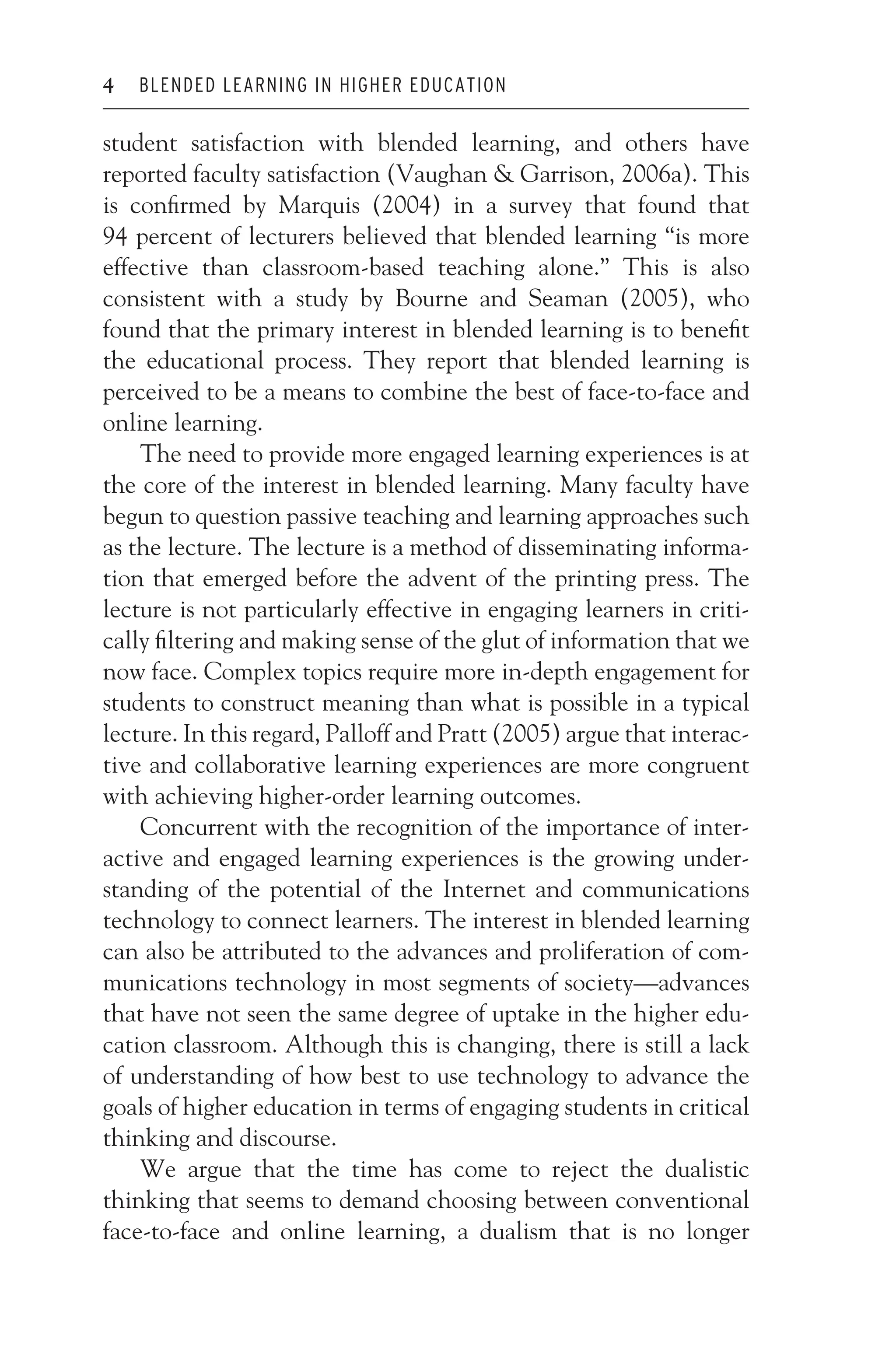 JWSF011-Garrison August 13, 2007 9:26
4 BLENDED LEARNING IN HIGHER EDUCATION
student satisfaction with blended learning, and others have
reported faculty satisfaction (Vaughan  Garrison, 2006a). This
is confirmed by Marquis (2004) in a survey that found that
94 percent of lecturers believed that blended learning “is more
effective than classroom-based teaching alone.” This is also
consistent with a study by Bourne and Seaman (2005), who
found that the primary interest in blended learning is to benefit
the educational process. They report that blended learning is
perceived to be a means to combine the best of face-to-face and
online learning.
The need to provide more engaged learning experiences is at
the core of the interest in blended learning. Many faculty have
begun to question passive teaching and learning approaches such
as the lecture. The lecture is a method of disseminating informa-
tion that emerged before the advent of the printing press. The
lecture is not particularly effective in engaging learners in criti-
cally filtering and making sense of the glut of information that we
now face. Complex topics require more in-depth engagement for
students to construct meaning than what is possible in a typical
lecture. In this regard, Palloff and Pratt (2005) argue that interac-
tive and collaborative learning experiences are more congruent
with achieving higher-order learning outcomes.
Concurrent with the recognition of the importance of inter-
active and engaged learning experiences is the growing under-
standing of the potential of the Internet and communications
technology to connect learners. The interest in blended learning
can also be attributed to the advances and proliferation of com-
munications technology in most segments of society—advances
that have not seen the same degree of uptake in the higher edu-
cation classroom. Although this is changing, there is still a lack
of understanding of how best to use technology to advance the
goals of higher education in terms of engaging students in critical
thinking and discourse.
We argue that the time has come to reject the dualistic
thinking that seems to demand choosing between conventional
face-to-face and online learning, a dualism that is no longer
 