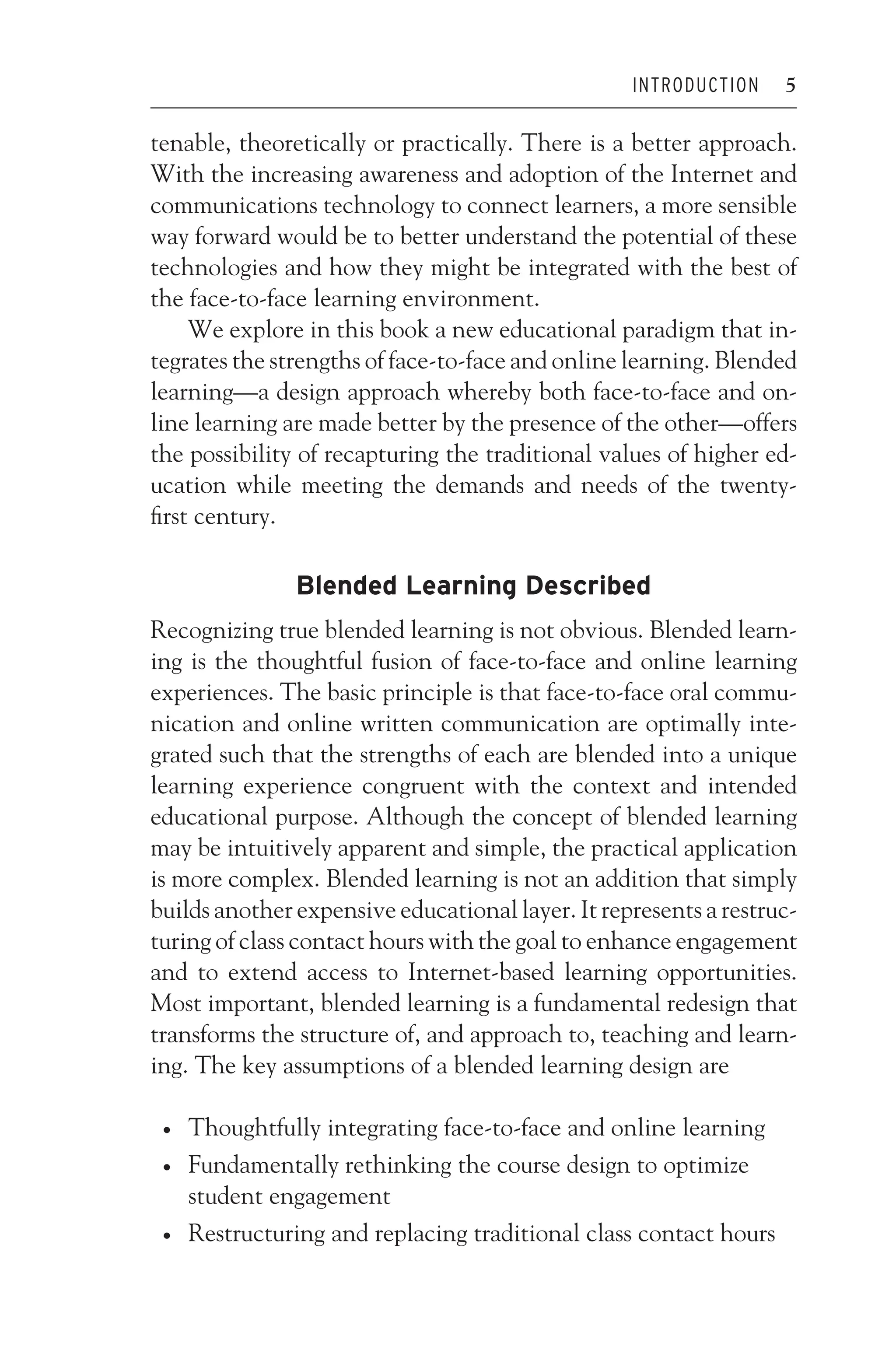 JWSF011-Garrison August 13, 2007 9:26
INTRODUCTION 5
tenable, theoretically or practically. There is a better approach.
With the increasing awareness and adoption of the Internet and
communications technology to connect learners, a more sensible
way forward would be to better understand the potential of these
technologies and how they might be integrated with the best of
the face-to-face learning environment.
We explore in this book a new educational paradigm that in-
tegrates the strengths of face-to-face and online learning. Blended
learning—a design approach whereby both face-to-face and on-
line learning are made better by the presence of the other—offers
the possibility of recapturing the traditional values of higher ed-
ucation while meeting the demands and needs of the twenty-
first century.
Blended Learning Described
Recognizing true blended learning is not obvious. Blended learn-
ing is the thoughtful fusion of face-to-face and online learning
experiences. The basic principle is that face-to-face oral commu-
nication and online written communication are optimally inte-
grated such that the strengths of each are blended into a unique
learning experience congruent with the context and intended
educational purpose. Although the concept of blended learning
may be intuitively apparent and simple, the practical application
is more complex. Blended learning is not an addition that simply
builds another expensive educational layer. It represents a restruc-
turing of class contact hours with the goal to enhance engagement
and to extend access to Internet-based learning opportunities.
Most important, blended learning is a fundamental redesign that
transforms the structure of, and approach to, teaching and learn-
ing. The key assumptions of a blended learning design are
r Thoughtfully integrating face-to-face and online learning
r Fundamentally rethinking the course design to optimize
student engagement
r Restructuring and replacing traditional class contact hours
 