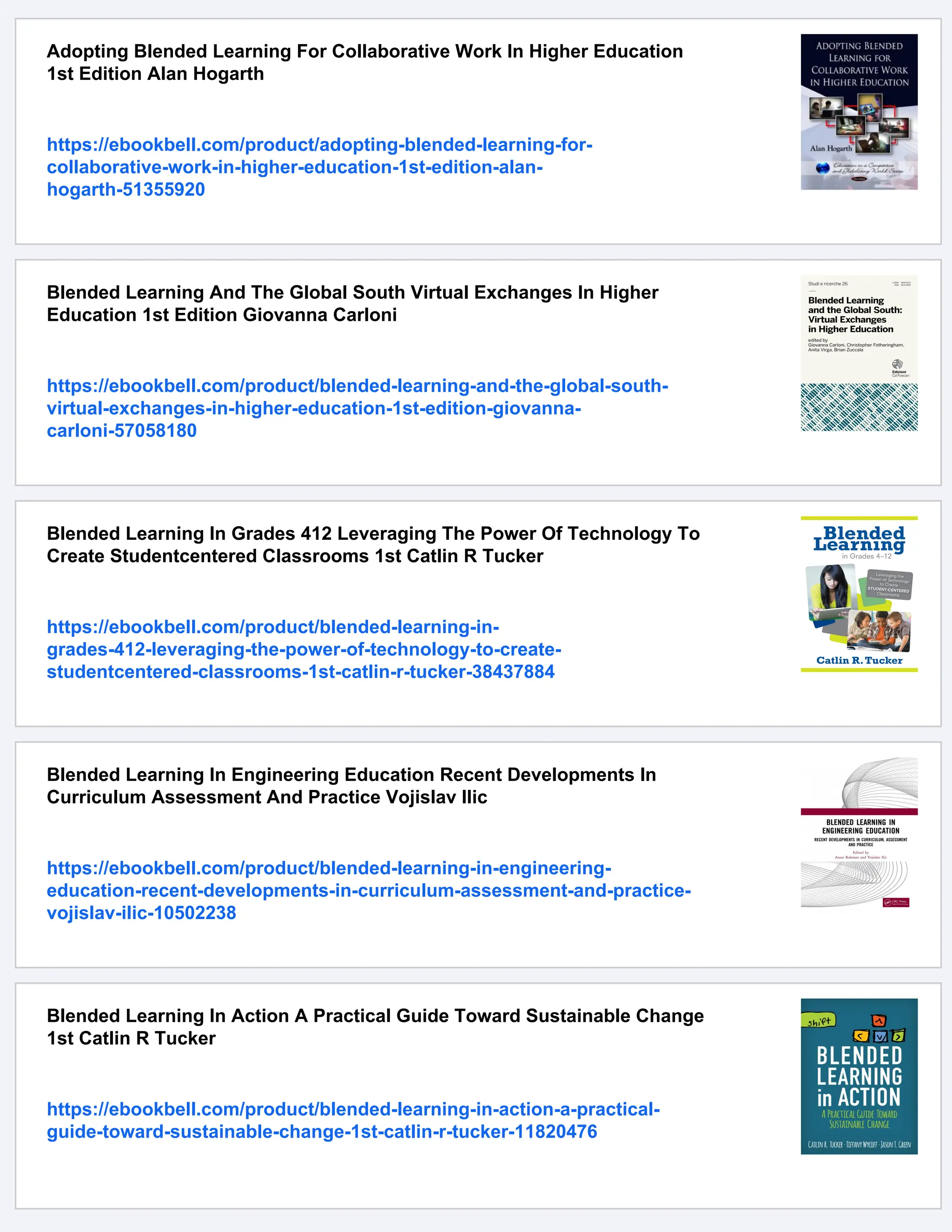 Adopting Blended Learning For Collaborative Work In Higher Education
1st Edition Alan Hogarth
https://ebookbell.com/product/adopting-blended-learning-for-
collaborative-work-in-higher-education-1st-edition-alan-
hogarth-51355920
Blended Learning And The Global South Virtual Exchanges In Higher
Education 1st Edition Giovanna Carloni
https://ebookbell.com/product/blended-learning-and-the-global-south-
virtual-exchanges-in-higher-education-1st-edition-giovanna-
carloni-57058180
Blended Learning In Grades 412 Leveraging The Power Of Technology To
Create Studentcentered Classrooms 1st Catlin R Tucker
https://ebookbell.com/product/blended-learning-in-
grades-412-leveraging-the-power-of-technology-to-create-
studentcentered-classrooms-1st-catlin-r-tucker-38437884
Blended Learning In Engineering Education Recent Developments In
Curriculum Assessment And Practice Vojislav Ilic
https://ebookbell.com/product/blended-learning-in-engineering-
education-recent-developments-in-curriculum-assessment-and-practice-
vojislav-ilic-10502238
Blended Learning In Action A Practical Guide Toward Sustainable Change
1st Catlin R Tucker
https://ebookbell.com/product/blended-learning-in-action-a-practical-
guide-toward-sustainable-change-1st-catlin-r-tucker-11820476
 