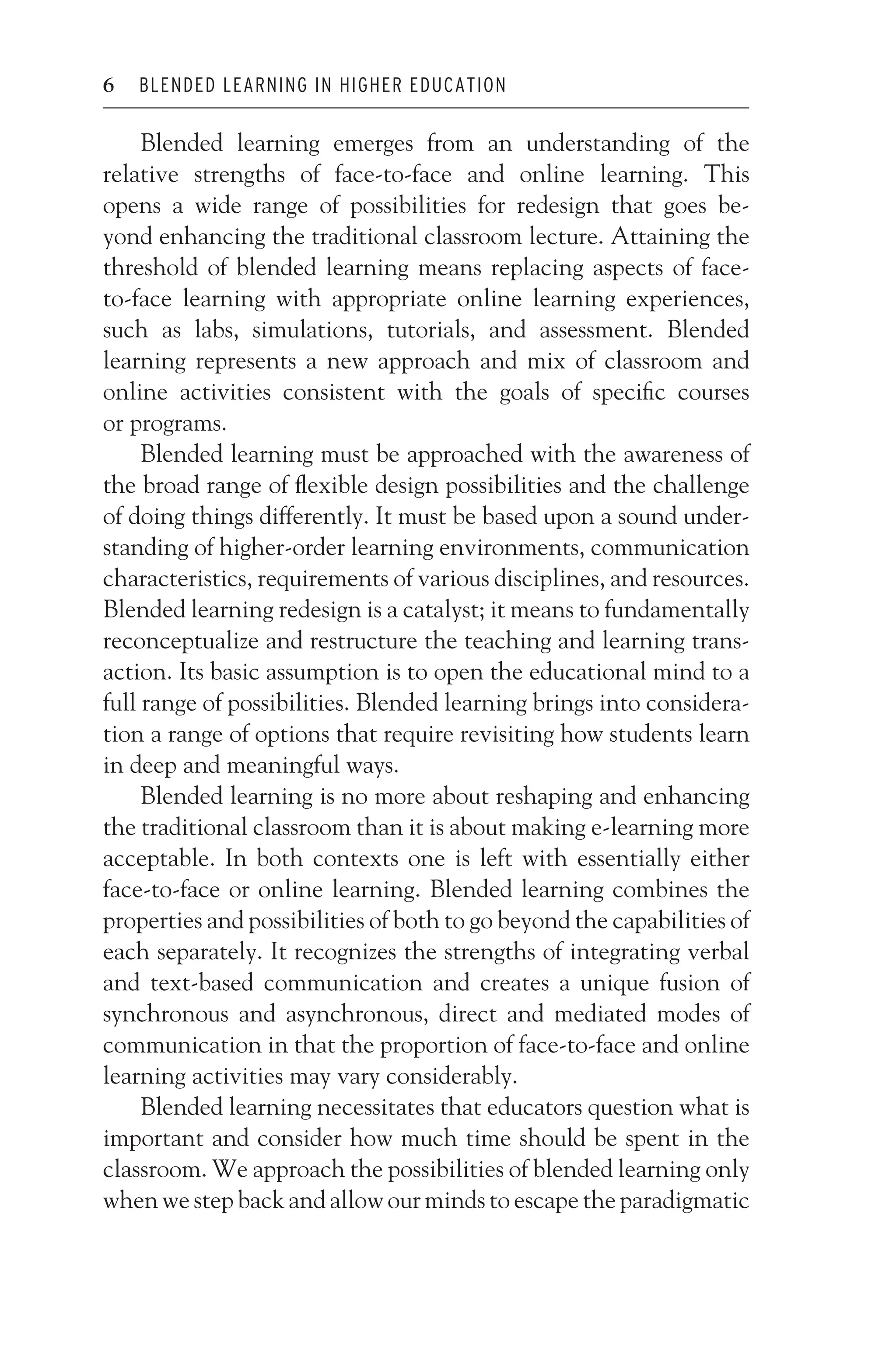 JWSF011-Garrison August 13, 2007 9:26
6 BLENDED LEARNING IN HIGHER EDUCATION
Blended learning emerges from an understanding of the
relative strengths of face-to-face and online learning. This
opens a wide range of possibilities for redesign that goes be-
yond enhancing the traditional classroom lecture. Attaining the
threshold of blended learning means replacing aspects of face-
to-face learning with appropriate online learning experiences,
such as labs, simulations, tutorials, and assessment. Blended
learning represents a new approach and mix of classroom and
online activities consistent with the goals of specific courses
or programs.
Blended learning must be approached with the awareness of
the broad range of flexible design possibilities and the challenge
of doing things differently. It must be based upon a sound under-
standing of higher-order learning environments, communication
characteristics, requirements of various disciplines, and resources.
Blended learning redesign is a catalyst; it means to fundamentally
reconceptualize and restructure the teaching and learning trans-
action. Its basic assumption is to open the educational mind to a
full range of possibilities. Blended learning brings into considera-
tion a range of options that require revisiting how students learn
in deep and meaningful ways.
Blended learning is no more about reshaping and enhancing
the traditional classroom than it is about making e-learning more
acceptable. In both contexts one is left with essentially either
face-to-face or online learning. Blended learning combines the
properties and possibilities of both to go beyond the capabilities of
each separately. It recognizes the strengths of integrating verbal
and text-based communication and creates a unique fusion of
synchronous and asynchronous, direct and mediated modes of
communication in that the proportion of face-to-face and online
learning activities may vary considerably.
Blended learning necessitates that educators question what is
important and consider how much time should be spent in the
classroom. We approach the possibilities of blended learning only
when we step back and allow our minds to escape the paradigmatic
 