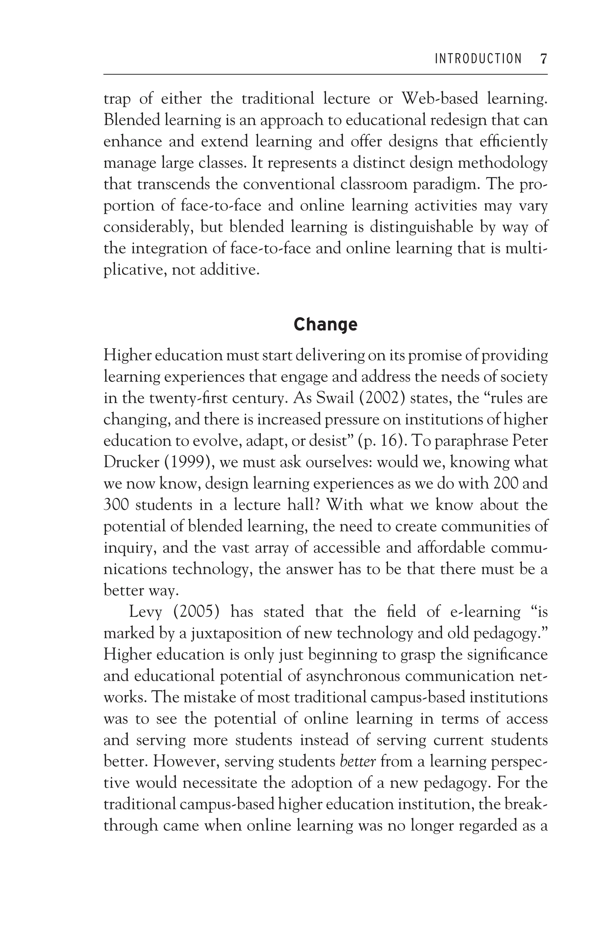 JWSF011-Garrison August 13, 2007 9:26
INTRODUCTION 7
trap of either the traditional lecture or Web-based learning.
Blended learning is an approach to educational redesign that can
enhance and extend learning and offer designs that efficiently
manage large classes. It represents a distinct design methodology
that transcends the conventional classroom paradigm. The pro-
portion of face-to-face and online learning activities may vary
considerably, but blended learning is distinguishable by way of
the integration of face-to-face and online learning that is multi-
plicative, not additive.
Change
Higher education must start delivering on its promise of providing
learning experiences that engage and address the needs of society
in the twenty-first century. As Swail (2002) states, the “rules are
changing, and there is increased pressure on institutions of higher
education to evolve, adapt, or desist” (p. 16). To paraphrase Peter
Drucker (1999), we must ask ourselves: would we, knowing what
we now know, design learning experiences as we do with 200 and
300 students in a lecture hall? With what we know about the
potential of blended learning, the need to create communities of
inquiry, and the vast array of accessible and affordable commu-
nications technology, the answer has to be that there must be a
better way.
Levy (2005) has stated that the field of e-learning “is
marked by a juxtaposition of new technology and old pedagogy.”
Higher education is only just beginning to grasp the significance
and educational potential of asynchronous communication net-
works. The mistake of most traditional campus-based institutions
was to see the potential of online learning in terms of access
and serving more students instead of serving current students
better. However, serving students better from a learning perspec-
tive would necessitate the adoption of a new pedagogy. For the
traditional campus-based higher education institution, the break-
through came when online learning was no longer regarded as a
 