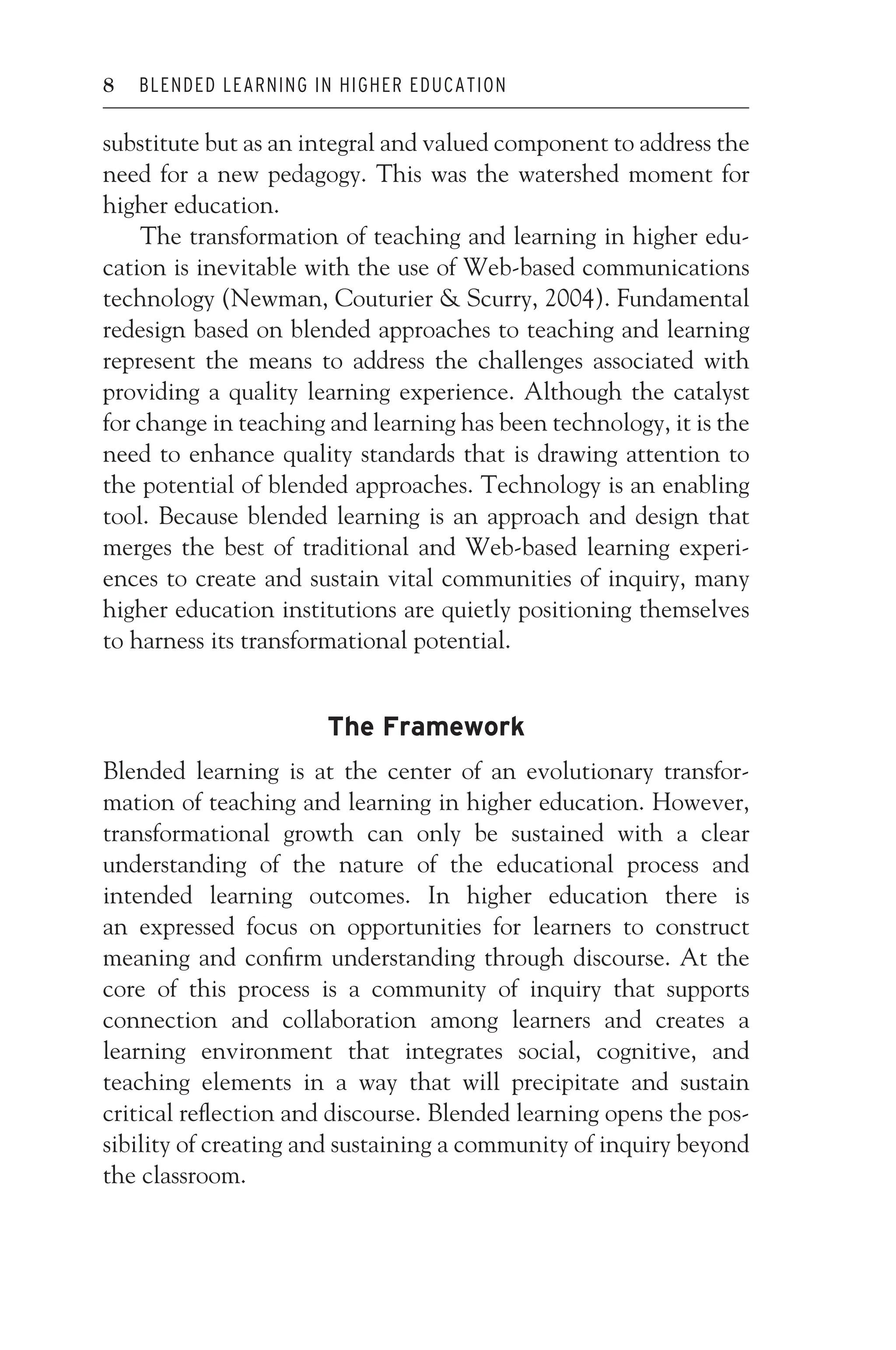 JWSF011-Garrison August 13, 2007 9:26
8 BLENDED LEARNING IN HIGHER EDUCATION
substitute but as an integral and valued component to address the
need for a new pedagogy. This was the watershed moment for
higher education.
The transformation of teaching and learning in higher edu-
cation is inevitable with the use of Web-based communications
technology (Newman, Couturier  Scurry, 2004). Fundamental
redesign based on blended approaches to teaching and learning
represent the means to address the challenges associated with
providing a quality learning experience. Although the catalyst
for change in teaching and learning has been technology, it is the
need to enhance quality standards that is drawing attention to
the potential of blended approaches. Technology is an enabling
tool. Because blended learning is an approach and design that
merges the best of traditional and Web-based learning experi-
ences to create and sustain vital communities of inquiry, many
higher education institutions are quietly positioning themselves
to harness its transformational potential.
The Framework
Blended learning is at the center of an evolutionary transfor-
mation of teaching and learning in higher education. However,
transformational growth can only be sustained with a clear
understanding of the nature of the educational process and
intended learning outcomes. In higher education there is
an expressed focus on opportunities for learners to construct
meaning and confirm understanding through discourse. At the
core of this process is a community of inquiry that supports
connection and collaboration among learners and creates a
learning environment that integrates social, cognitive, and
teaching elements in a way that will precipitate and sustain
critical reflection and discourse. Blended learning opens the pos-
sibility of creating and sustaining a community of inquiry beyond
the classroom.
 