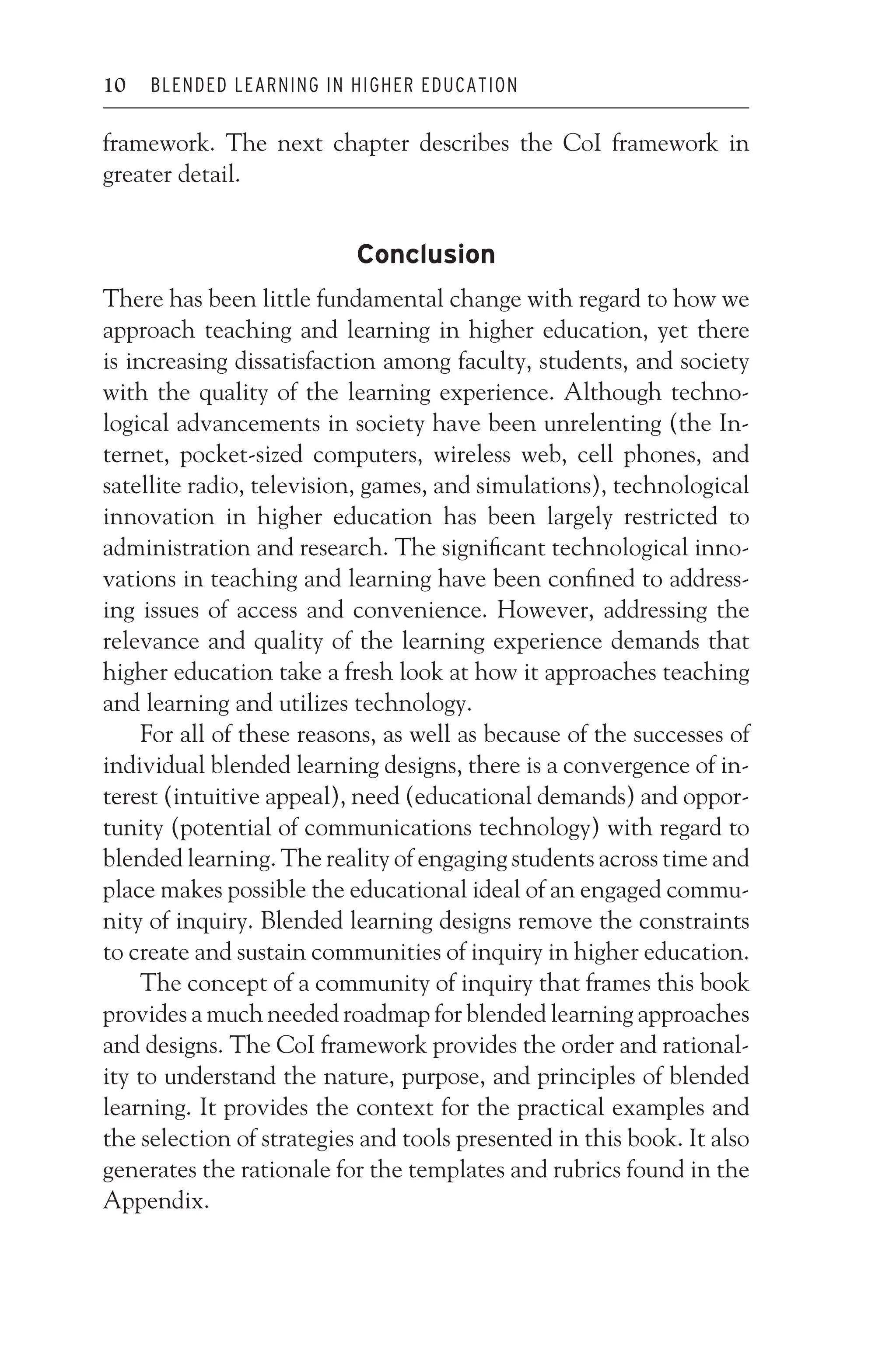 JWSF011-Garrison August 13, 2007 9:26
10 BLENDED LEARNING IN HIGHER EDUCATION
framework. The next chapter describes the CoI framework in
greater detail.
Conclusion
There has been little fundamental change with regard to how we
approach teaching and learning in higher education, yet there
is increasing dissatisfaction among faculty, students, and society
with the quality of the learning experience. Although techno-
logical advancements in society have been unrelenting (the In-
ternet, pocket-sized computers, wireless web, cell phones, and
satellite radio, television, games, and simulations), technological
innovation in higher education has been largely restricted to
administration and research. The significant technological inno-
vations in teaching and learning have been confined to address-
ing issues of access and convenience. However, addressing the
relevance and quality of the learning experience demands that
higher education take a fresh look at how it approaches teaching
and learning and utilizes technology.
For all of these reasons, as well as because of the successes of
individual blended learning designs, there is a convergence of in-
terest (intuitive appeal), need (educational demands) and oppor-
tunity (potential of communications technology) with regard to
blended learning. The reality of engaging students across time and
place makes possible the educational ideal of an engaged commu-
nity of inquiry. Blended learning designs remove the constraints
to create and sustain communities of inquiry in higher education.
The concept of a community of inquiry that frames this book
provides a much needed roadmap for blended learning approaches
and designs. The CoI framework provides the order and rational-
ity to understand the nature, purpose, and principles of blended
learning. It provides the context for the practical examples and
the selection of strategies and tools presented in this book. It also
generates the rationale for the templates and rubrics found in the
Appendix.
 
