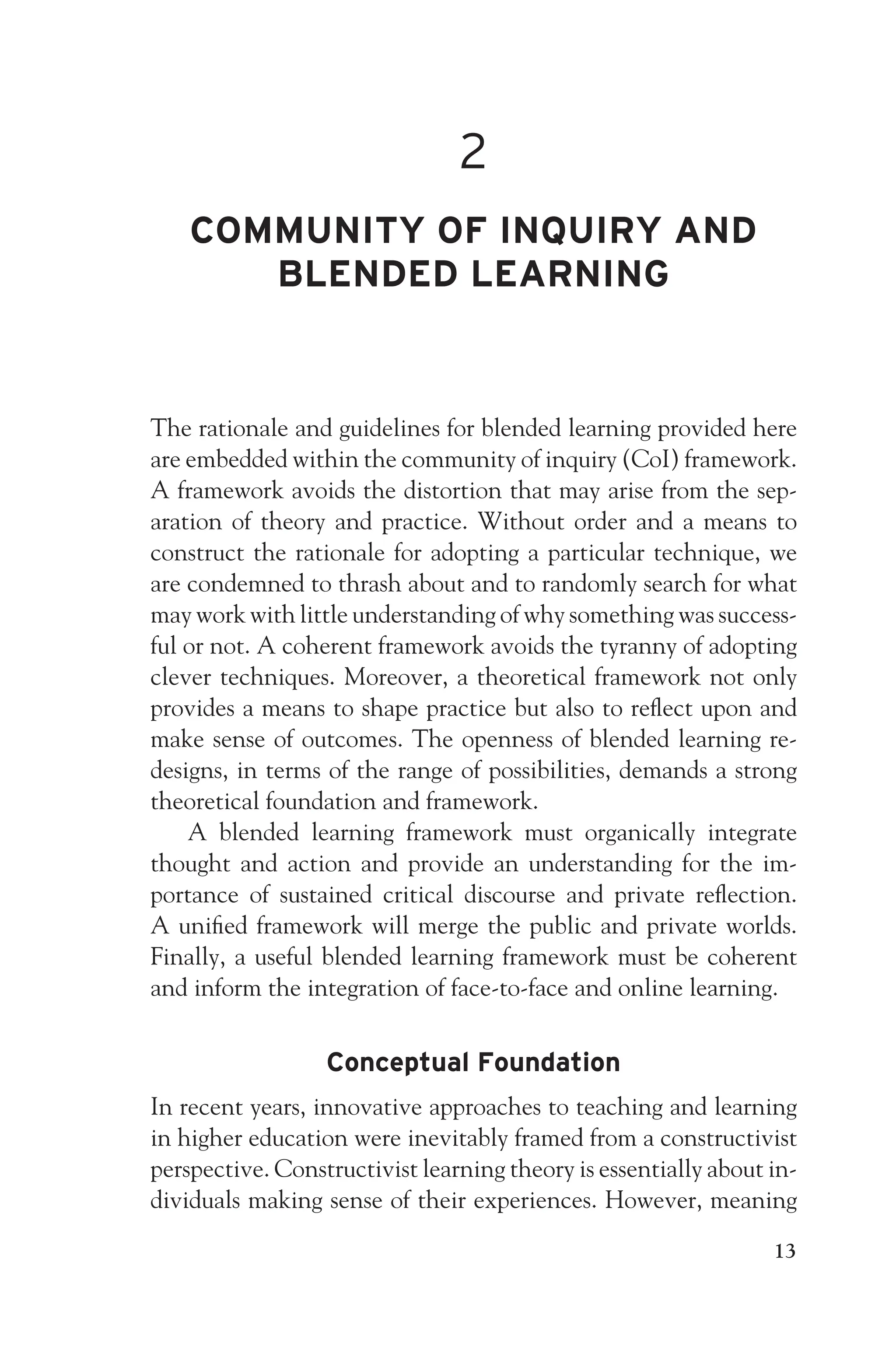 JWSF011-Garrison August 22, 2007 21:19
2
COMMUNITY OF INQUIRY AND
BLENDED LEARNING
The rationale and guidelines for blended learning provided here
are embedded within the community of inquiry (CoI) framework.
A framework avoids the distortion that may arise from the sep-
aration of theory and practice. Without order and a means to
construct the rationale for adopting a particular technique, we
are condemned to thrash about and to randomly search for what
may work with little understanding of why something was success-
ful or not. A coherent framework avoids the tyranny of adopting
clever techniques. Moreover, a theoretical framework not only
provides a means to shape practice but also to reflect upon and
make sense of outcomes. The openness of blended learning re-
designs, in terms of the range of possibilities, demands a strong
theoretical foundation and framework.
A blended learning framework must organically integrate
thought and action and provide an understanding for the im-
portance of sustained critical discourse and private reflection.
A unified framework will merge the public and private worlds.
Finally, a useful blended learning framework must be coherent
and inform the integration of face-to-face and online learning.
Conceptual Foundation
In recent years, innovative approaches to teaching and learning
in higher education were inevitably framed from a constructivist
perspective. Constructivist learning theory is essentially about in-
dividuals making sense of their experiences. However, meaning
13
 