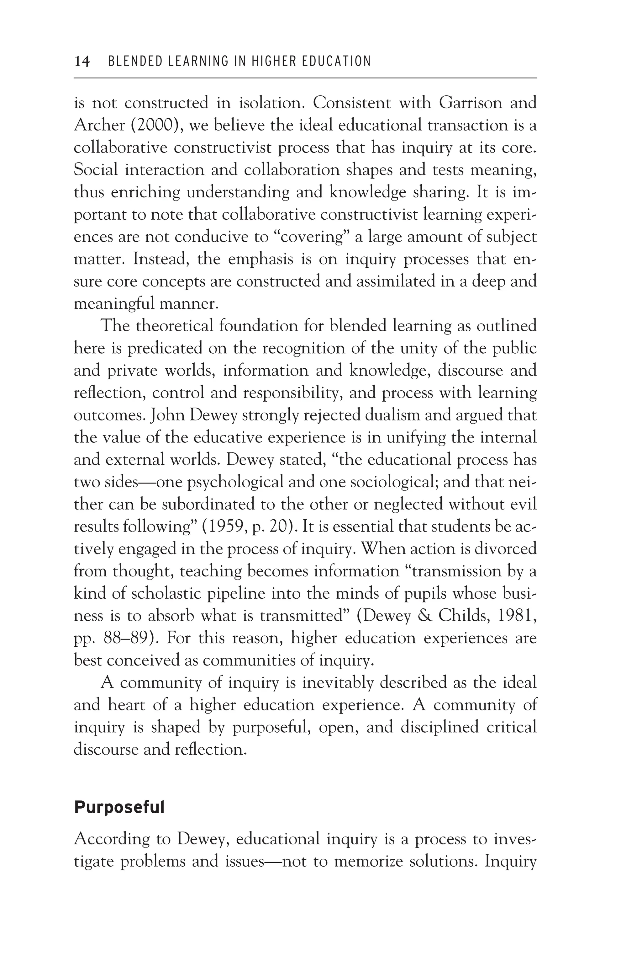 JWSF011-Garrison August 22, 2007 21:19
14 BLENDED LEARNING IN HIGHER EDUCATION
is not constructed in isolation. Consistent with Garrison and
Archer (2000), we believe the ideal educational transaction is a
collaborative constructivist process that has inquiry at its core.
Social interaction and collaboration shapes and tests meaning,
thus enriching understanding and knowledge sharing. It is im-
portant to note that collaborative constructivist learning experi-
ences are not conducive to “covering” a large amount of subject
matter. Instead, the emphasis is on inquiry processes that en-
sure core concepts are constructed and assimilated in a deep and
meaningful manner.
The theoretical foundation for blended learning as outlined
here is predicated on the recognition of the unity of the public
and private worlds, information and knowledge, discourse and
reflection, control and responsibility, and process with learning
outcomes. John Dewey strongly rejected dualism and argued that
the value of the educative experience is in unifying the internal
and external worlds. Dewey stated, “the educational process has
two sides—one psychological and one sociological; and that nei-
ther can be subordinated to the other or neglected without evil
results following” (1959, p. 20). It is essential that students be ac-
tively engaged in the process of inquiry. When action is divorced
from thought, teaching becomes information “transmission by a
kind of scholastic pipeline into the minds of pupils whose busi-
ness is to absorb what is transmitted” (Dewey  Childs, 1981,
pp. 88–89). For this reason, higher education experiences are
best conceived as communities of inquiry.
A community of inquiry is inevitably described as the ideal
and heart of a higher education experience. A community of
inquiry is shaped by purposeful, open, and disciplined critical
discourse and reflection.
Purposeful
According to Dewey, educational inquiry is a process to inves-
tigate problems and issues—not to memorize solutions. Inquiry
 