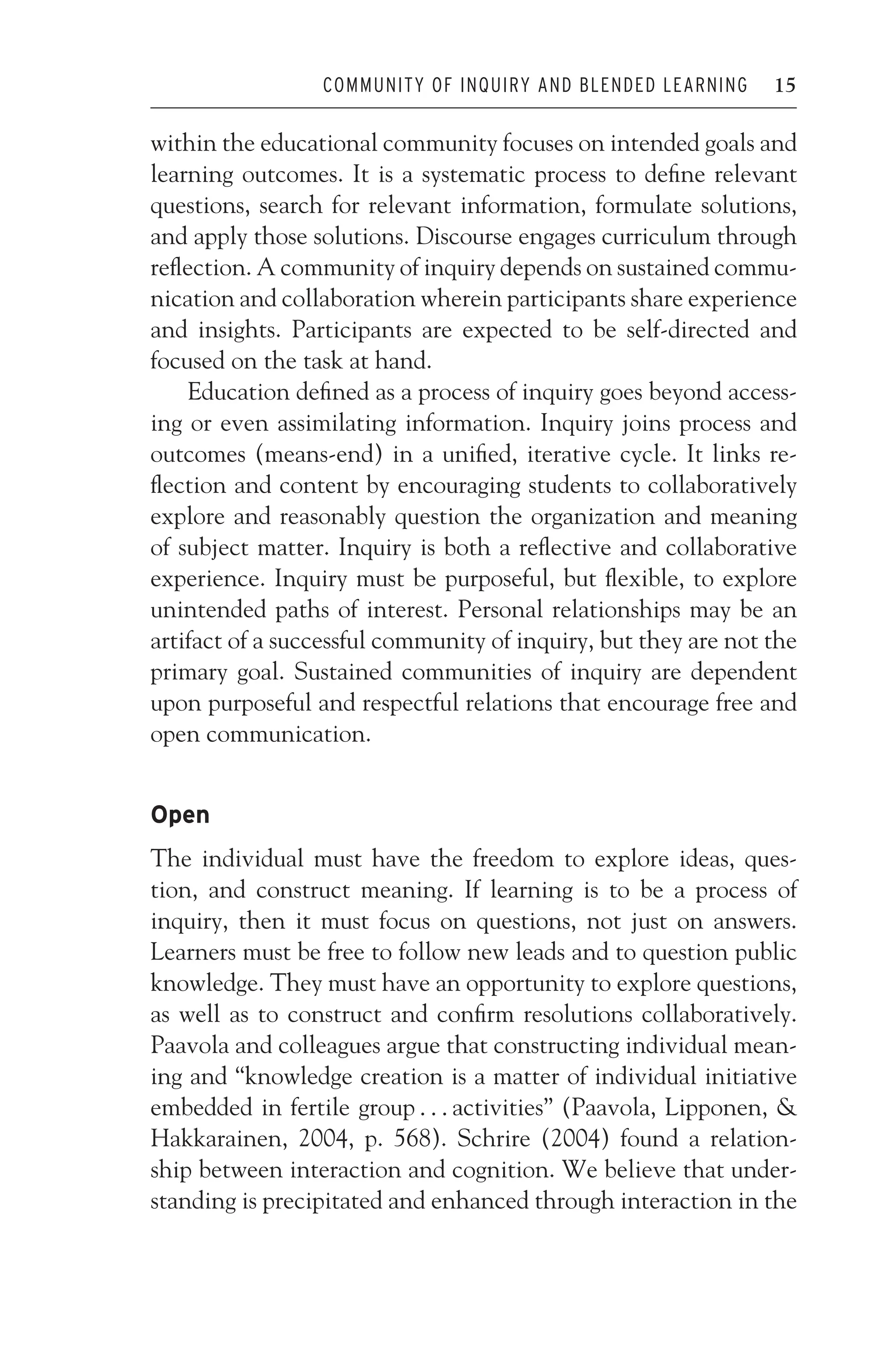 JWSF011-Garrison August 22, 2007 21:19
COMMUNITY OF INQUIRY AND BLENDED LEARNING 15
within the educational community focuses on intended goals and
learning outcomes. It is a systematic process to define relevant
questions, search for relevant information, formulate solutions,
and apply those solutions. Discourse engages curriculum through
reflection. A community of inquiry depends on sustained commu-
nication and collaboration wherein participants share experience
and insights. Participants are expected to be self-directed and
focused on the task at hand.
Education defined as a process of inquiry goes beyond access-
ing or even assimilating information. Inquiry joins process and
outcomes (means-end) in a unified, iterative cycle. It links re-
flection and content by encouraging students to collaboratively
explore and reasonably question the organization and meaning
of subject matter. Inquiry is both a reflective and collaborative
experience. Inquiry must be purposeful, but flexible, to explore
unintended paths of interest. Personal relationships may be an
artifact of a successful community of inquiry, but they are not the
primary goal. Sustained communities of inquiry are dependent
upon purposeful and respectful relations that encourage free and
open communication.
Open
The individual must have the freedom to explore ideas, ques-
tion, and construct meaning. If learning is to be a process of
inquiry, then it must focus on questions, not just on answers.
Learners must be free to follow new leads and to question public
knowledge. They must have an opportunity to explore questions,
as well as to construct and confirm resolutions collaboratively.
Paavola and colleagues argue that constructing individual mean-
ing and “knowledge creation is a matter of individual initiative
embedded in fertile group . . . activities” (Paavola, Lipponen, 
Hakkarainen, 2004, p. 568). Schrire (2004) found a relation-
ship between interaction and cognition. We believe that under-
standing is precipitated and enhanced through interaction in the
 