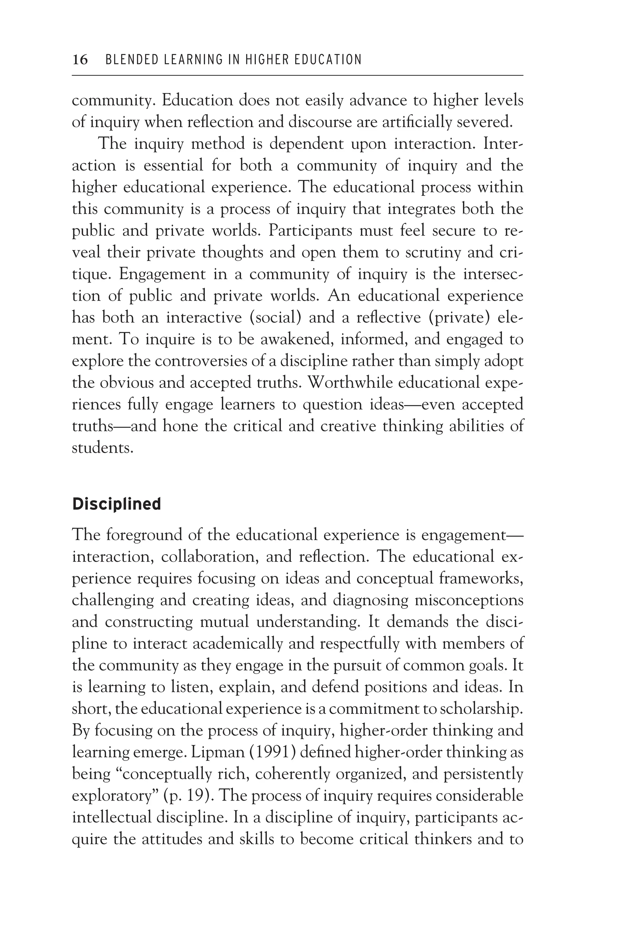 JWSF011-Garrison August 22, 2007 21:19
16 BLENDED LEARNING IN HIGHER EDUCATION
community. Education does not easily advance to higher levels
of inquiry when reflection and discourse are artificially severed.
The inquiry method is dependent upon interaction. Inter-
action is essential for both a community of inquiry and the
higher educational experience. The educational process within
this community is a process of inquiry that integrates both the
public and private worlds. Participants must feel secure to re-
veal their private thoughts and open them to scrutiny and cri-
tique. Engagement in a community of inquiry is the intersec-
tion of public and private worlds. An educational experience
has both an interactive (social) and a reflective (private) ele-
ment. To inquire is to be awakened, informed, and engaged to
explore the controversies of a discipline rather than simply adopt
the obvious and accepted truths. Worthwhile educational expe-
riences fully engage learners to question ideas—even accepted
truths—and hone the critical and creative thinking abilities of
students.
Disciplined
The foreground of the educational experience is engagement—
interaction, collaboration, and reflection. The educational ex-
perience requires focusing on ideas and conceptual frameworks,
challenging and creating ideas, and diagnosing misconceptions
and constructing mutual understanding. It demands the disci-
pline to interact academically and respectfully with members of
the community as they engage in the pursuit of common goals. It
is learning to listen, explain, and defend positions and ideas. In
short, the educational experience is a commitment to scholarship.
By focusing on the process of inquiry, higher-order thinking and
learning emerge. Lipman (1991) defined higher-order thinking as
being “conceptually rich, coherently organized, and persistently
exploratory” (p. 19). The process of inquiry requires considerable
intellectual discipline. In a discipline of inquiry, participants ac-
quire the attitudes and skills to become critical thinkers and to
 