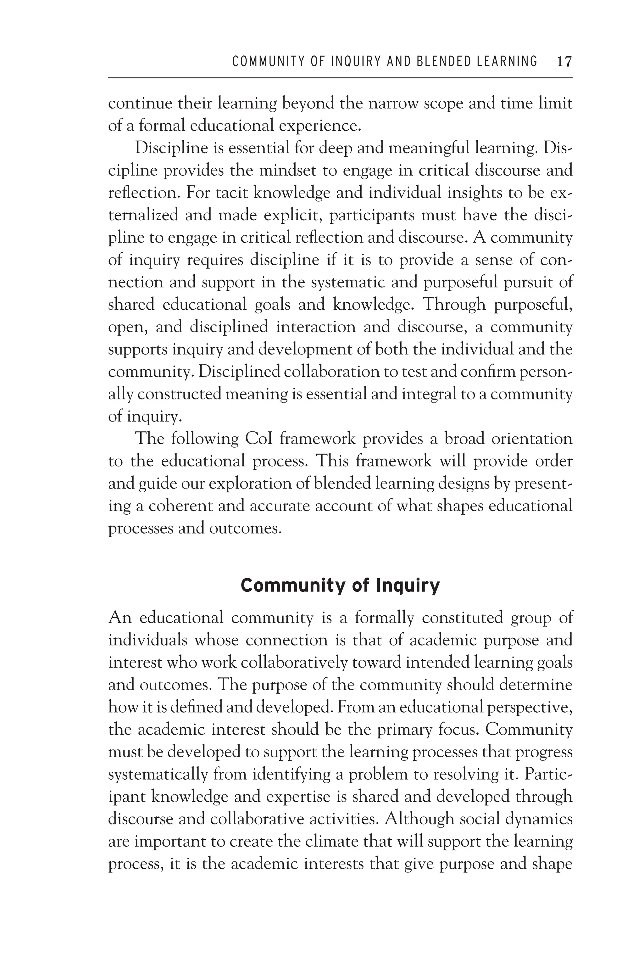 JWSF011-Garrison August 22, 2007 21:19
COMMUNITY OF INQUIRY AND BLENDED LEARNING 17
continue their learning beyond the narrow scope and time limit
of a formal educational experience.
Discipline is essential for deep and meaningful learning. Dis-
cipline provides the mindset to engage in critical discourse and
reflection. For tacit knowledge and individual insights to be ex-
ternalized and made explicit, participants must have the disci-
pline to engage in critical reflection and discourse. A community
of inquiry requires discipline if it is to provide a sense of con-
nection and support in the systematic and purposeful pursuit of
shared educational goals and knowledge. Through purposeful,
open, and disciplined interaction and discourse, a community
supports inquiry and development of both the individual and the
community. Disciplined collaboration to test and confirm person-
ally constructed meaning is essential and integral to a community
of inquiry.
The following CoI framework provides a broad orientation
to the educational process. This framework will provide order
and guide our exploration of blended learning designs by present-
ing a coherent and accurate account of what shapes educational
processes and outcomes.
Community of Inquiry
An educational community is a formally constituted group of
individuals whose connection is that of academic purpose and
interest who work collaboratively toward intended learning goals
and outcomes. The purpose of the community should determine
how it is defined and developed. From an educational perspective,
the academic interest should be the primary focus. Community
must be developed to support the learning processes that progress
systematically from identifying a problem to resolving it. Partic-
ipant knowledge and expertise is shared and developed through
discourse and collaborative activities. Although social dynamics
are important to create the climate that will support the learning
process, it is the academic interests that give purpose and shape
 