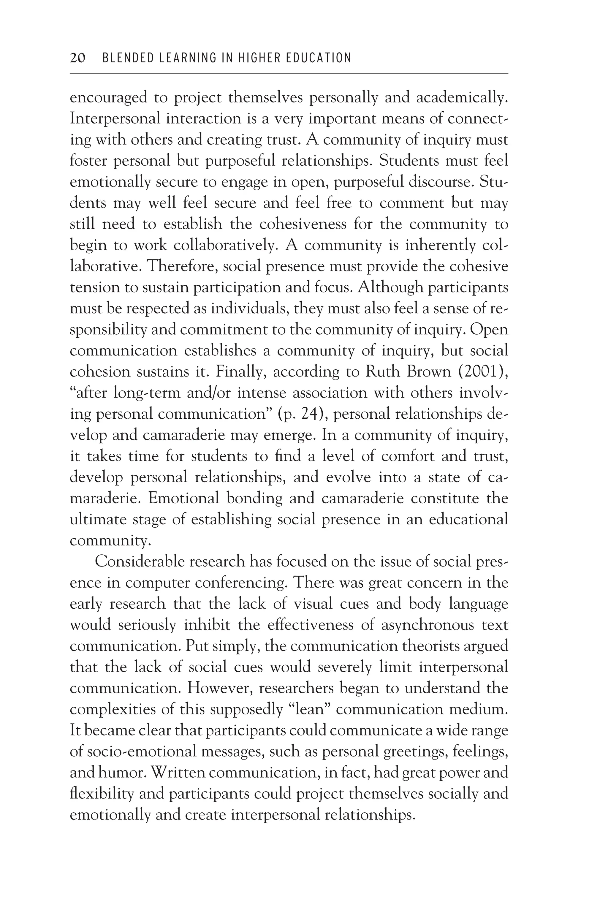 JWSF011-Garrison August 22, 2007 21:19
20 BLENDED LEARNING IN HIGHER EDUCATION
encouraged to project themselves personally and academically.
Interpersonal interaction is a very important means of connect-
ing with others and creating trust. A community of inquiry must
foster personal but purposeful relationships. Students must feel
emotionally secure to engage in open, purposeful discourse. Stu-
dents may well feel secure and feel free to comment but may
still need to establish the cohesiveness for the community to
begin to work collaboratively. A community is inherently col-
laborative. Therefore, social presence must provide the cohesive
tension to sustain participation and focus. Although participants
must be respected as individuals, they must also feel a sense of re-
sponsibility and commitment to the community of inquiry. Open
communication establishes a community of inquiry, but social
cohesion sustains it. Finally, according to Ruth Brown (2001),
“after long-term and/or intense association with others involv-
ing personal communication” (p. 24), personal relationships de-
velop and camaraderie may emerge. In a community of inquiry,
it takes time for students to find a level of comfort and trust,
develop personal relationships, and evolve into a state of ca-
maraderie. Emotional bonding and camaraderie constitute the
ultimate stage of establishing social presence in an educational
community.
Considerable research has focused on the issue of social pres-
ence in computer conferencing. There was great concern in the
early research that the lack of visual cues and body language
would seriously inhibit the effectiveness of asynchronous text
communication. Put simply, the communication theorists argued
that the lack of social cues would severely limit interpersonal
communication. However, researchers began to understand the
complexities of this supposedly “lean” communication medium.
It became clear that participants could communicate a wide range
of socio-emotional messages, such as personal greetings, feelings,
and humor. Written communication, in fact, had great power and
flexibility and participants could project themselves socially and
emotionally and create interpersonal relationships.
 