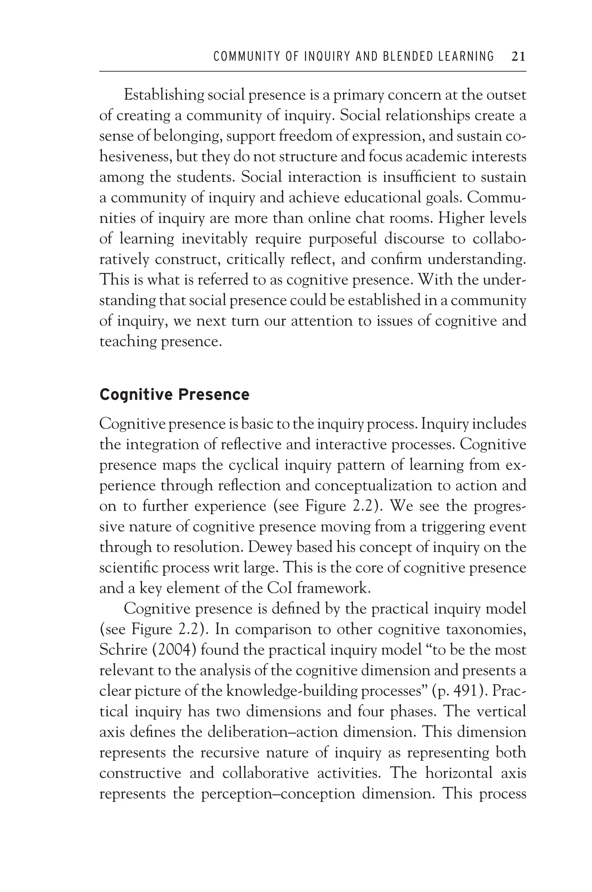 JWSF011-Garrison August 22, 2007 21:19
COMMUNITY OF INQUIRY AND BLENDED LEARNING 21
Establishing social presence is a primary concern at the outset
of creating a community of inquiry. Social relationships create a
sense of belonging, support freedom of expression, and sustain co-
hesiveness, but they do not structure and focus academic interests
among the students. Social interaction is insufficient to sustain
a community of inquiry and achieve educational goals. Commu-
nities of inquiry are more than online chat rooms. Higher levels
of learning inevitably require purposeful discourse to collabo-
ratively construct, critically reflect, and confirm understanding.
This is what is referred to as cognitive presence. With the under-
standing that social presence could be established in a community
of inquiry, we next turn our attention to issues of cognitive and
teaching presence.
Cognitive Presence
Cognitive presence is basic to the inquiry process. Inquiry includes
the integration of reflective and interactive processes. Cognitive
presence maps the cyclical inquiry pattern of learning from ex-
perience through reflection and conceptualization to action and
on to further experience (see Figure 2.2). We see the progres-
sive nature of cognitive presence moving from a triggering event
through to resolution. Dewey based his concept of inquiry on the
scientific process writ large. This is the core of cognitive presence
and a key element of the CoI framework.
Cognitive presence is defined by the practical inquiry model
(see Figure 2.2). In comparison to other cognitive taxonomies,
Schrire (2004) found the practical inquiry model “to be the most
relevant to the analysis of the cognitive dimension and presents a
clear picture of the knowledge-building processes” (p. 491). Prac-
tical inquiry has two dimensions and four phases. The vertical
axis defines the deliberation–action dimension. This dimension
represents the recursive nature of inquiry as representing both
constructive and collaborative activities. The horizontal axis
represents the perception–conception dimension. This process
 