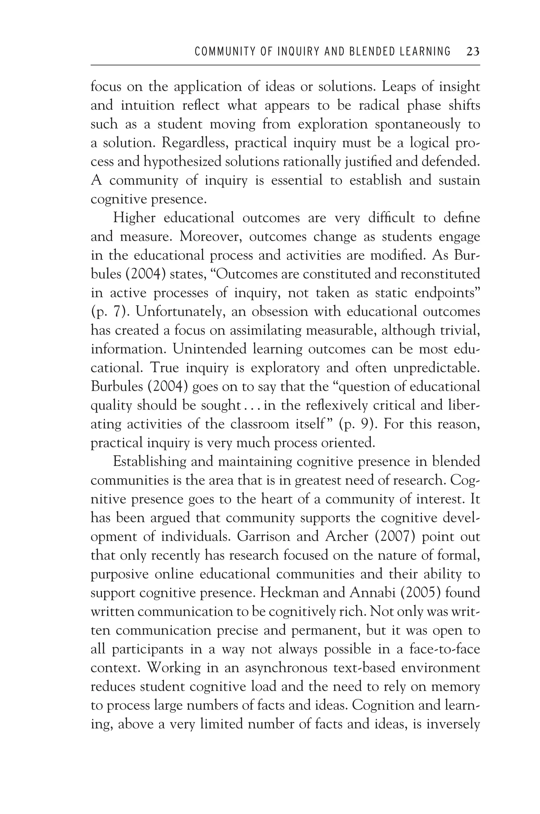 JWSF011-Garrison August 22, 2007 21:19
COMMUNITY OF INQUIRY AND BLENDED LEARNING 23
focus on the application of ideas or solutions. Leaps of insight
and intuition reflect what appears to be radical phase shifts
such as a student moving from exploration spontaneously to
a solution. Regardless, practical inquiry must be a logical pro-
cess and hypothesized solutions rationally justified and defended.
A community of inquiry is essential to establish and sustain
cognitive presence.
Higher educational outcomes are very difficult to define
and measure. Moreover, outcomes change as students engage
in the educational process and activities are modified. As Bur-
bules (2004) states, “Outcomes are constituted and reconstituted
in active processes of inquiry, not taken as static endpoints”
(p. 7). Unfortunately, an obsession with educational outcomes
has created a focus on assimilating measurable, although trivial,
information. Unintended learning outcomes can be most edu-
cational. True inquiry is exploratory and often unpredictable.
Burbules (2004) goes on to say that the “question of educational
quality should be sought . . . in the reflexively critical and liber-
ating activities of the classroom itself ” (p. 9). For this reason,
practical inquiry is very much process oriented.
Establishing and maintaining cognitive presence in blended
communities is the area that is in greatest need of research. Cog-
nitive presence goes to the heart of a community of interest. It
has been argued that community supports the cognitive devel-
opment of individuals. Garrison and Archer (2007) point out
that only recently has research focused on the nature of formal,
purposive online educational communities and their ability to
support cognitive presence. Heckman and Annabi (2005) found
written communication to be cognitively rich. Not only was writ-
ten communication precise and permanent, but it was open to
all participants in a way not always possible in a face-to-face
context. Working in an asynchronous text-based environment
reduces student cognitive load and the need to rely on memory
to process large numbers of facts and ideas. Cognition and learn-
ing, above a very limited number of facts and ideas, is inversely
 