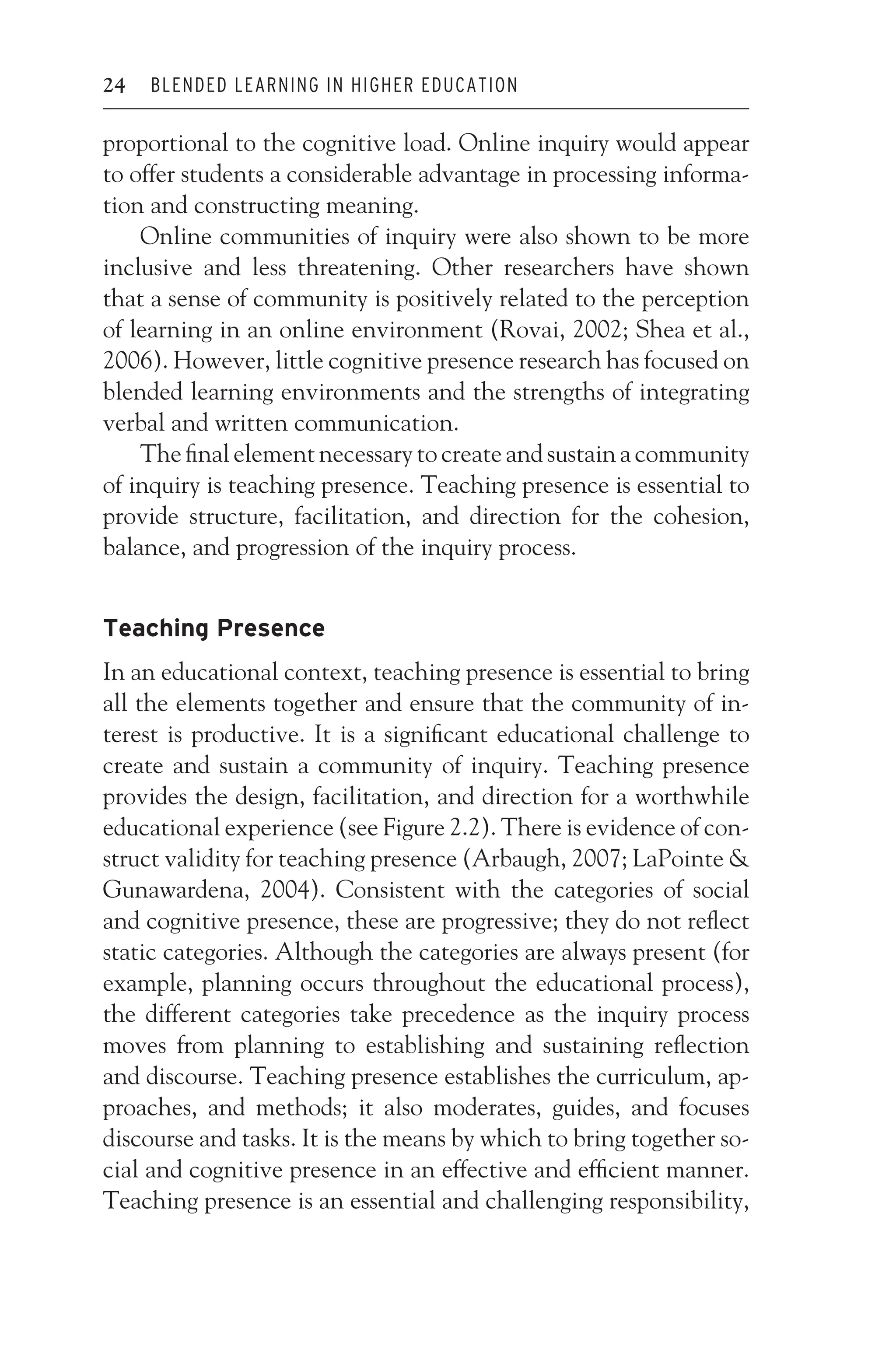 JWSF011-Garrison August 22, 2007 21:19
24 BLENDED LEARNING IN HIGHER EDUCATION
proportional to the cognitive load. Online inquiry would appear
to offer students a considerable advantage in processing informa-
tion and constructing meaning.
Online communities of inquiry were also shown to be more
inclusive and less threatening. Other researchers have shown
that a sense of community is positively related to the perception
of learning in an online environment (Rovai, 2002; Shea et al.,
2006). However, little cognitive presence research has focused on
blended learning environments and the strengths of integrating
verbal and written communication.
The final element necessary to create and sustain a community
of inquiry is teaching presence. Teaching presence is essential to
provide structure, facilitation, and direction for the cohesion,
balance, and progression of the inquiry process.
Teaching Presence
In an educational context, teaching presence is essential to bring
all the elements together and ensure that the community of in-
terest is productive. It is a significant educational challenge to
create and sustain a community of inquiry. Teaching presence
provides the design, facilitation, and direction for a worthwhile
educational experience (see Figure 2.2). There is evidence of con-
struct validity for teaching presence (Arbaugh, 2007; LaPointe 
Gunawardena, 2004). Consistent with the categories of social
and cognitive presence, these are progressive; they do not reflect
static categories. Although the categories are always present (for
example, planning occurs throughout the educational process),
the different categories take precedence as the inquiry process
moves from planning to establishing and sustaining reflection
and discourse. Teaching presence establishes the curriculum, ap-
proaches, and methods; it also moderates, guides, and focuses
discourse and tasks. It is the means by which to bring together so-
cial and cognitive presence in an effective and efficient manner.
Teaching presence is an essential and challenging responsibility,
 
