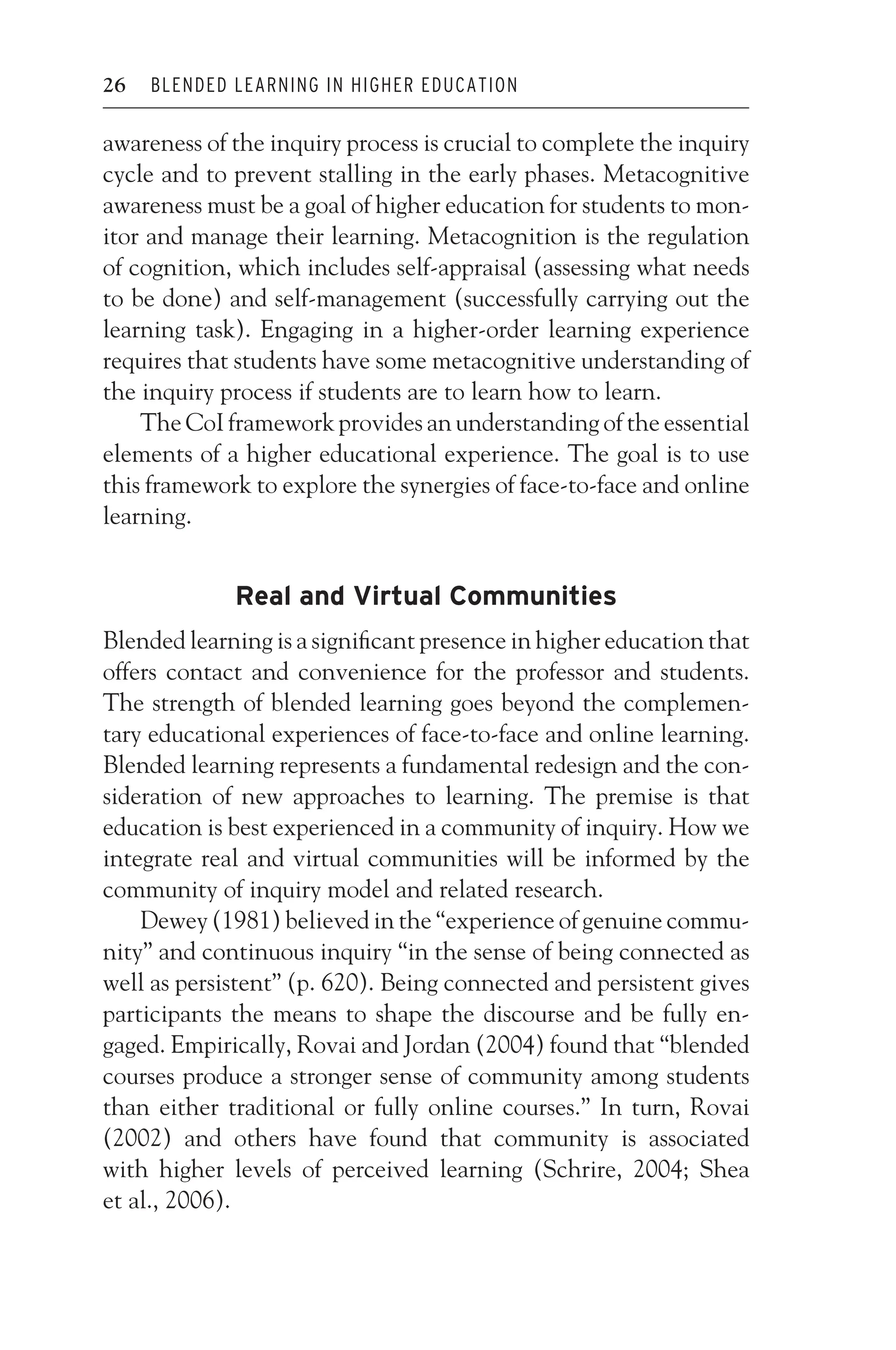 JWSF011-Garrison August 22, 2007 21:19
26 BLENDED LEARNING IN HIGHER EDUCATION
awareness of the inquiry process is crucial to complete the inquiry
cycle and to prevent stalling in the early phases. Metacognitive
awareness must be a goal of higher education for students to mon-
itor and manage their learning. Metacognition is the regulation
of cognition, which includes self-appraisal (assessing what needs
to be done) and self-management (successfully carrying out the
learning task). Engaging in a higher-order learning experience
requires that students have some metacognitive understanding of
the inquiry process if students are to learn how to learn.
The CoI framework provides an understanding of the essential
elements of a higher educational experience. The goal is to use
this framework to explore the synergies of face-to-face and online
learning.
Real and Virtual Communities
Blended learning is a significant presence in higher education that
offers contact and convenience for the professor and students.
The strength of blended learning goes beyond the complemen-
tary educational experiences of face-to-face and online learning.
Blended learning represents a fundamental redesign and the con-
sideration of new approaches to learning. The premise is that
education is best experienced in a community of inquiry. How we
integrate real and virtual communities will be informed by the
community of inquiry model and related research.
Dewey (1981) believed in the “experience of genuine commu-
nity” and continuous inquiry “in the sense of being connected as
well as persistent” (p. 620). Being connected and persistent gives
participants the means to shape the discourse and be fully en-
gaged. Empirically, Rovai and Jordan (2004) found that “blended
courses produce a stronger sense of community among students
than either traditional or fully online courses.” In turn, Rovai
(2002) and others have found that community is associated
with higher levels of perceived learning (Schrire, 2004; Shea
et al., 2006).
 