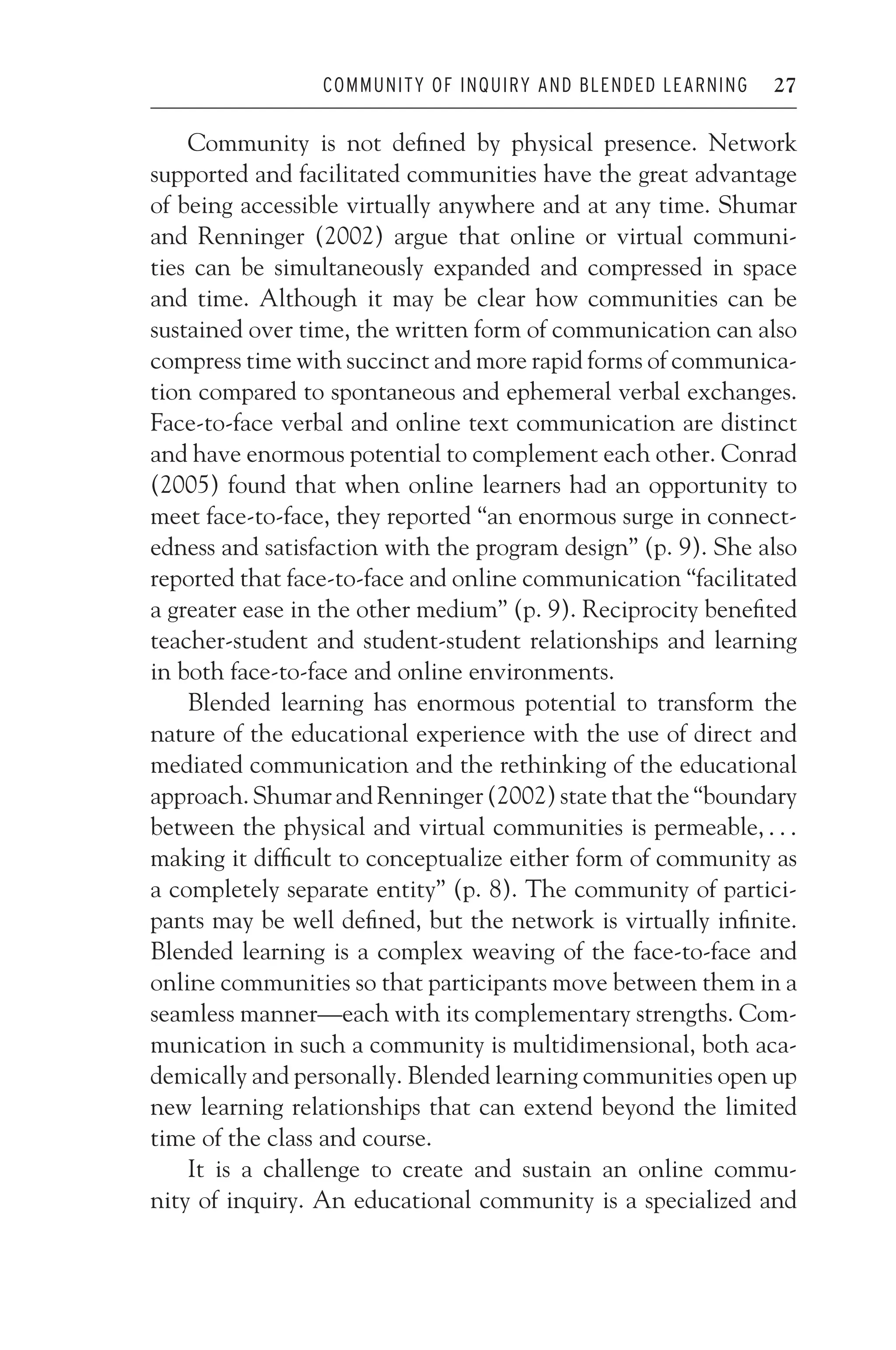 JWSF011-Garrison August 22, 2007 21:19
COMMUNITY OF INQUIRY AND BLENDED LEARNING 27
Community is not defined by physical presence. Network
supported and facilitated communities have the great advantage
of being accessible virtually anywhere and at any time. Shumar
and Renninger (2002) argue that online or virtual communi-
ties can be simultaneously expanded and compressed in space
and time. Although it may be clear how communities can be
sustained over time, the written form of communication can also
compress time with succinct and more rapid forms of communica-
tion compared to spontaneous and ephemeral verbal exchanges.
Face-to-face verbal and online text communication are distinct
and have enormous potential to complement each other. Conrad
(2005) found that when online learners had an opportunity to
meet face-to-face, they reported “an enormous surge in connect-
edness and satisfaction with the program design” (p. 9). She also
reported that face-to-face and online communication “facilitated
a greater ease in the other medium” (p. 9). Reciprocity benefited
teacher-student and student-student relationships and learning
in both face-to-face and online environments.
Blended learning has enormous potential to transform the
nature of the educational experience with the use of direct and
mediated communication and the rethinking of the educational
approach. Shumar and Renninger (2002) state that the “boundary
between the physical and virtual communities is permeable, . . .
making it difficult to conceptualize either form of community as
a completely separate entity” (p. 8). The community of partici-
pants may be well defined, but the network is virtually infinite.
Blended learning is a complex weaving of the face-to-face and
online communities so that participants move between them in a
seamless manner—each with its complementary strengths. Com-
munication in such a community is multidimensional, both aca-
demically and personally. Blended learning communities open up
new learning relationships that can extend beyond the limited
time of the class and course.
It is a challenge to create and sustain an online commu-
nity of inquiry. An educational community is a specialized and
 