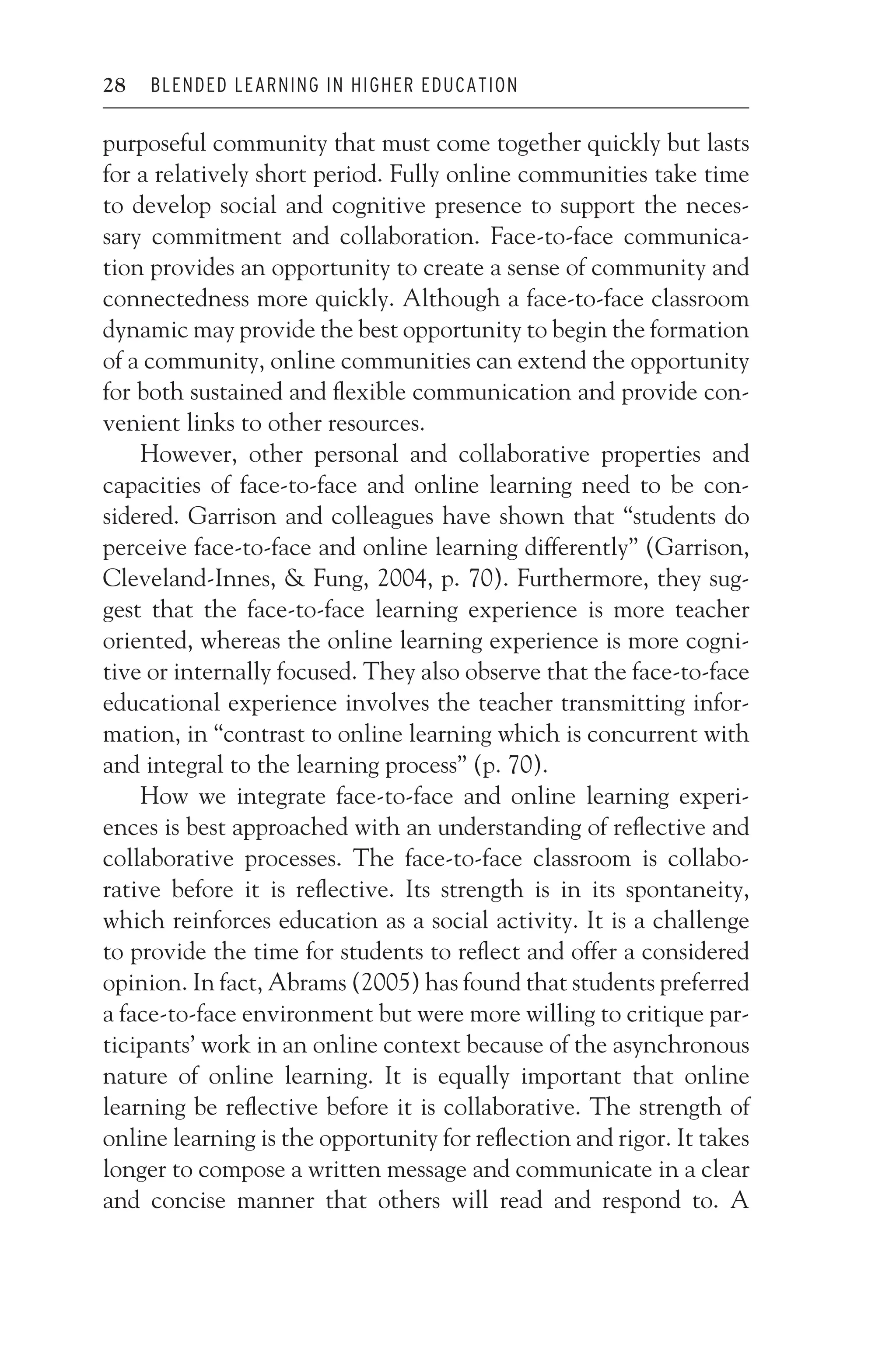JWSF011-Garrison August 22, 2007 21:19
28 BLENDED LEARNING IN HIGHER EDUCATION
purposeful community that must come together quickly but lasts
for a relatively short period. Fully online communities take time
to develop social and cognitive presence to support the neces-
sary commitment and collaboration. Face-to-face communica-
tion provides an opportunity to create a sense of community and
connectedness more quickly. Although a face-to-face classroom
dynamic may provide the best opportunity to begin the formation
of a community, online communities can extend the opportunity
for both sustained and flexible communication and provide con-
venient links to other resources.
However, other personal and collaborative properties and
capacities of face-to-face and online learning need to be con-
sidered. Garrison and colleagues have shown that “students do
perceive face-to-face and online learning differently” (Garrison,
Cleveland-Innes,  Fung, 2004, p. 70). Furthermore, they sug-
gest that the face-to-face learning experience is more teacher
oriented, whereas the online learning experience is more cogni-
tive or internally focused. They also observe that the face-to-face
educational experience involves the teacher transmitting infor-
mation, in “contrast to online learning which is concurrent with
and integral to the learning process” (p. 70).
How we integrate face-to-face and online learning experi-
ences is best approached with an understanding of reflective and
collaborative processes. The face-to-face classroom is collabo-
rative before it is reflective. Its strength is in its spontaneity,
which reinforces education as a social activity. It is a challenge
to provide the time for students to reflect and offer a considered
opinion. In fact, Abrams (2005) has found that students preferred
a face-to-face environment but were more willing to critique par-
ticipants’ work in an online context because of the asynchronous
nature of online learning. It is equally important that online
learning be reflective before it is collaborative. The strength of
online learning is the opportunity for reflection and rigor. It takes
longer to compose a written message and communicate in a clear
and concise manner that others will read and respond to. A
 