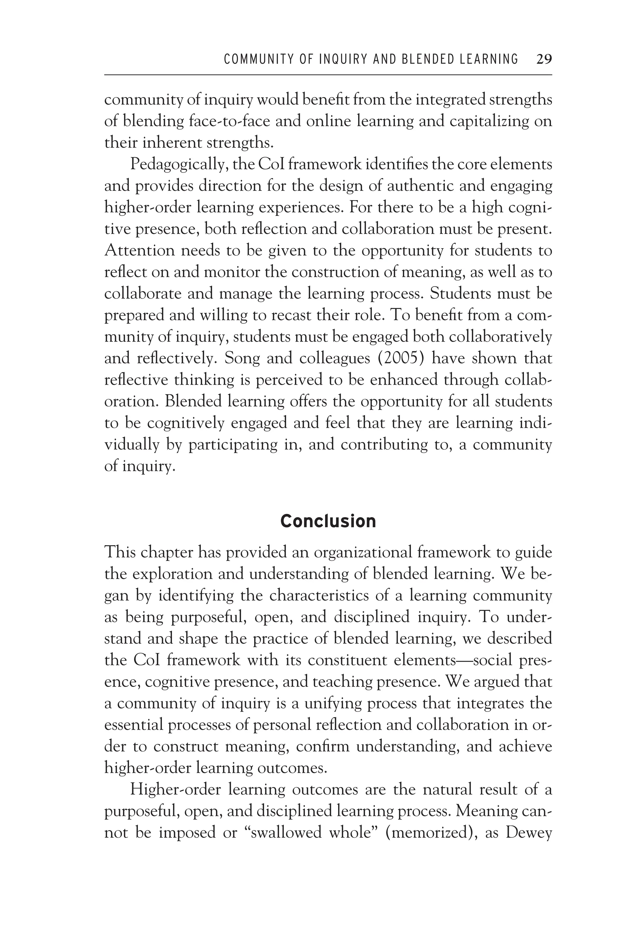 JWSF011-Garrison August 22, 2007 21:19
COMMUNITY OF INQUIRY AND BLENDED LEARNING 29
community of inquiry would benefit from the integrated strengths
of blending face-to-face and online learning and capitalizing on
their inherent strengths.
Pedagogically, the CoI framework identifies the core elements
and provides direction for the design of authentic and engaging
higher-order learning experiences. For there to be a high cogni-
tive presence, both reflection and collaboration must be present.
Attention needs to be given to the opportunity for students to
reflect on and monitor the construction of meaning, as well as to
collaborate and manage the learning process. Students must be
prepared and willing to recast their role. To benefit from a com-
munity of inquiry, students must be engaged both collaboratively
and reflectively. Song and colleagues (2005) have shown that
reflective thinking is perceived to be enhanced through collab-
oration. Blended learning offers the opportunity for all students
to be cognitively engaged and feel that they are learning indi-
vidually by participating in, and contributing to, a community
of inquiry.
Conclusion
This chapter has provided an organizational framework to guide
the exploration and understanding of blended learning. We be-
gan by identifying the characteristics of a learning community
as being purposeful, open, and disciplined inquiry. To under-
stand and shape the practice of blended learning, we described
the CoI framework with its constituent elements—social pres-
ence, cognitive presence, and teaching presence. We argued that
a community of inquiry is a unifying process that integrates the
essential processes of personal reflection and collaboration in or-
der to construct meaning, confirm understanding, and achieve
higher-order learning outcomes.
Higher-order learning outcomes are the natural result of a
purposeful, open, and disciplined learning process. Meaning can-
not be imposed or “swallowed whole” (memorized), as Dewey
 
