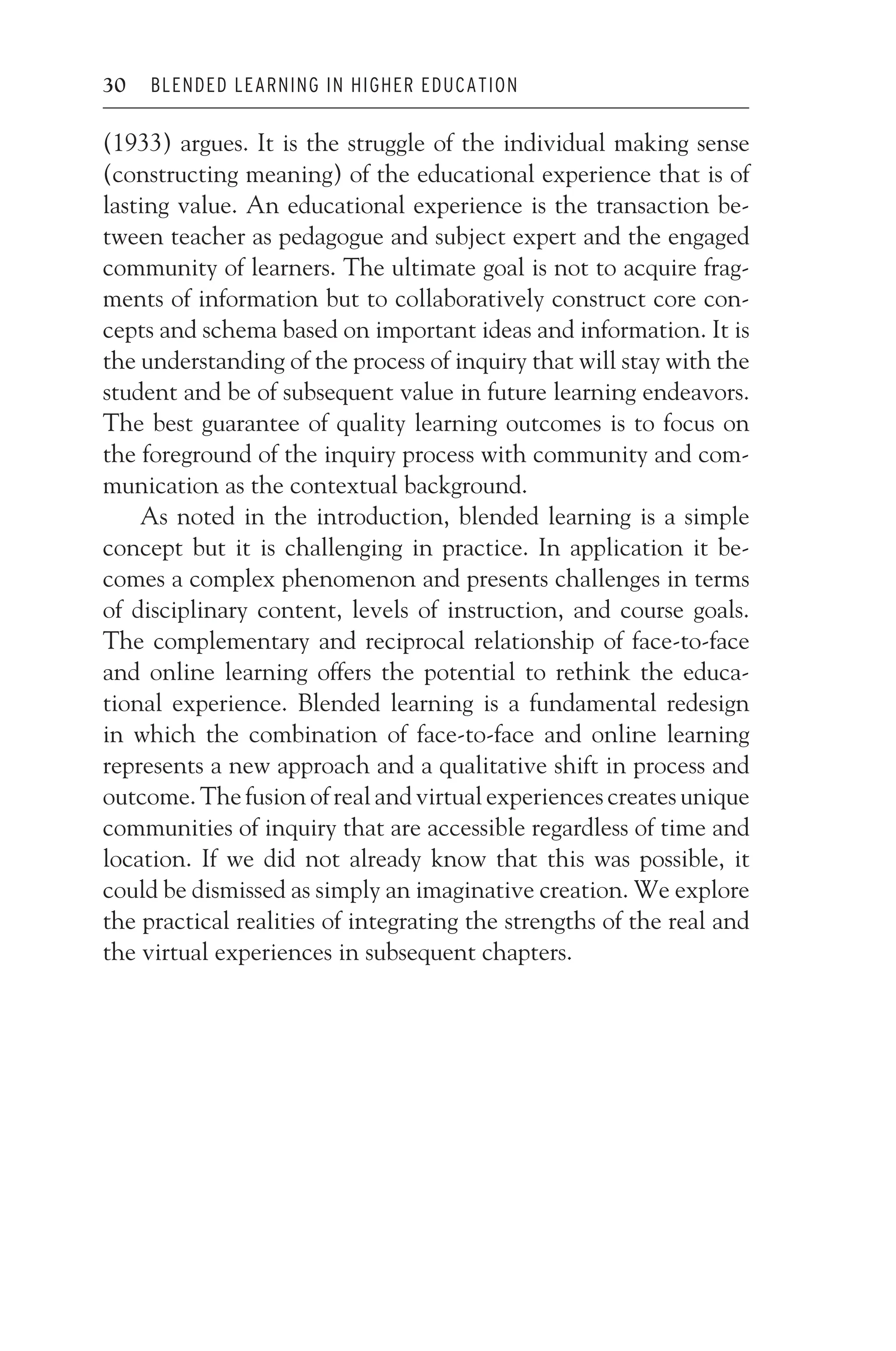 JWSF011-Garrison August 22, 2007 21:19
30 BLENDED LEARNING IN HIGHER EDUCATION
(1933) argues. It is the struggle of the individual making sense
(constructing meaning) of the educational experience that is of
lasting value. An educational experience is the transaction be-
tween teacher as pedagogue and subject expert and the engaged
community of learners. The ultimate goal is not to acquire frag-
ments of information but to collaboratively construct core con-
cepts and schema based on important ideas and information. It is
the understanding of the process of inquiry that will stay with the
student and be of subsequent value in future learning endeavors.
The best guarantee of quality learning outcomes is to focus on
the foreground of the inquiry process with community and com-
munication as the contextual background.
As noted in the introduction, blended learning is a simple
concept but it is challenging in practice. In application it be-
comes a complex phenomenon and presents challenges in terms
of disciplinary content, levels of instruction, and course goals.
The complementary and reciprocal relationship of face-to-face
and online learning offers the potential to rethink the educa-
tional experience. Blended learning is a fundamental redesign
in which the combination of face-to-face and online learning
represents a new approach and a qualitative shift in process and
outcome. The fusion of real and virtual experiences creates unique
communities of inquiry that are accessible regardless of time and
location. If we did not already know that this was possible, it
could be dismissed as simply an imaginative creation. We explore
the practical realities of integrating the strengths of the real and
the virtual experiences in subsequent chapters.
 