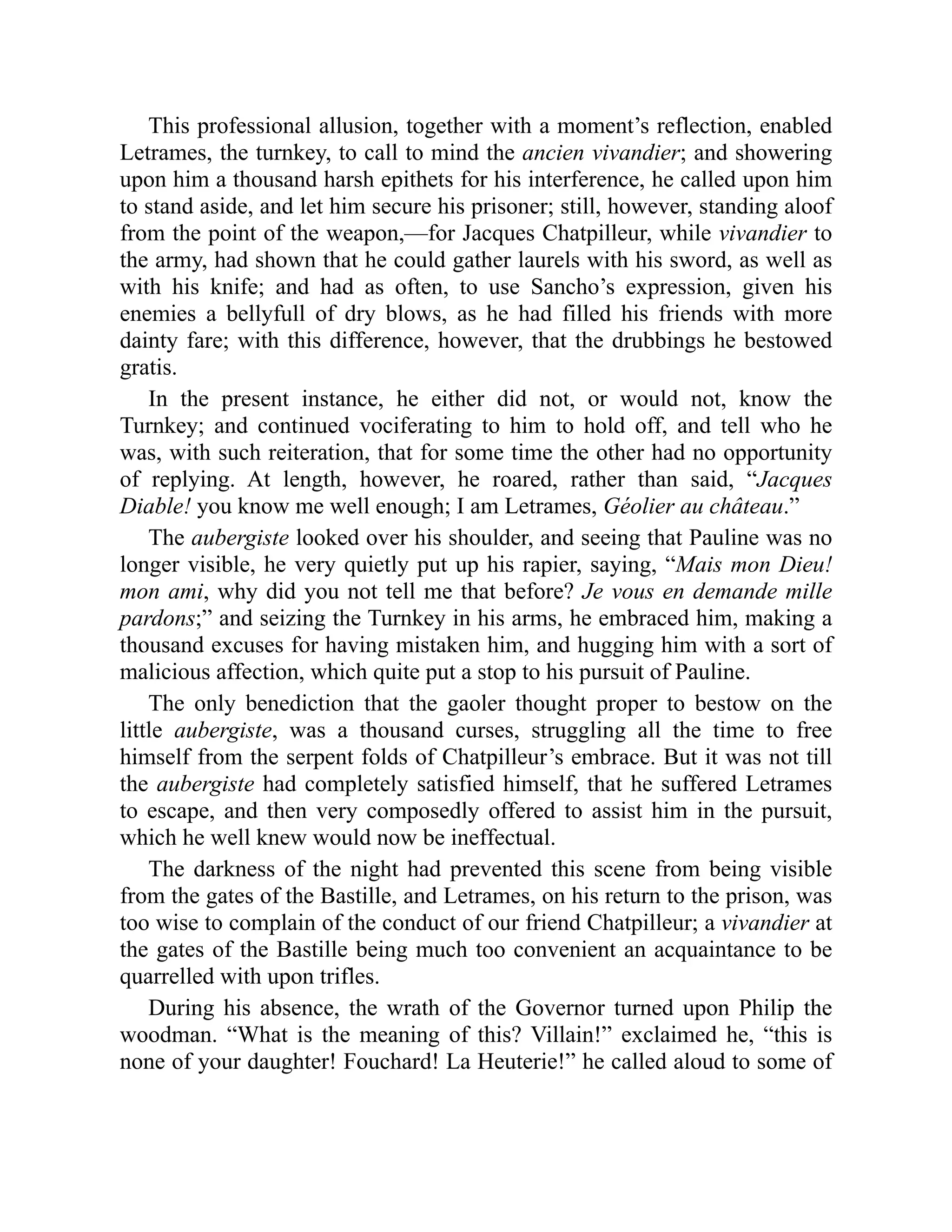 This professional allusion, together with a moment’s reflection, enabled
Letrames, the turnkey, to call to mind the ancien vivandier; and showering
upon him a thousand harsh epithets for his interference, he called upon him
to stand aside, and let him secure his prisoner; still, however, standing aloof
from the point of the weapon,—for Jacques Chatpilleur, while vivandier to
the army, had shown that he could gather laurels with his sword, as well as
with his knife; and had as often, to use Sancho’s expression, given his
enemies a bellyfull of dry blows, as he had filled his friends with more
dainty fare; with this difference, however, that the drubbings he bestowed
gratis.
In the present instance, he either did not, or would not, know the
Turnkey; and continued vociferating to him to hold off, and tell who he
was, with such reiteration, that for some time the other had no opportunity
of replying. At length, however, he roared, rather than said, “Jacques
Diable! you know me well enough; I am Letrames, Géolier au château.”
The aubergiste looked over his shoulder, and seeing that Pauline was no
longer visible, he very quietly put up his rapier, saying, “Mais mon Dieu!
mon ami, why did you not tell me that before? Je vous en demande mille
pardons;” and seizing the Turnkey in his arms, he embraced him, making a
thousand excuses for having mistaken him, and hugging him with a sort of
malicious affection, which quite put a stop to his pursuit of Pauline.
The only benediction that the gaoler thought proper to bestow on the
little aubergiste, was a thousand curses, struggling all the time to free
himself from the serpent folds of Chatpilleur’s embrace. But it was not till
the aubergiste had completely satisfied himself, that he suffered Letrames
to escape, and then very composedly offered to assist him in the pursuit,
which he well knew would now be ineffectual.
The darkness of the night had prevented this scene from being visible
from the gates of the Bastille, and Letrames, on his return to the prison, was
too wise to complain of the conduct of our friend Chatpilleur; a vivandier at
the gates of the Bastille being much too convenient an acquaintance to be
quarrelled with upon trifles.
During his absence, the wrath of the Governor turned upon Philip the
woodman. “What is the meaning of this? Villain!” exclaimed he, “this is
none of your daughter! Fouchard! La Heuterie!” he called aloud to some of
 