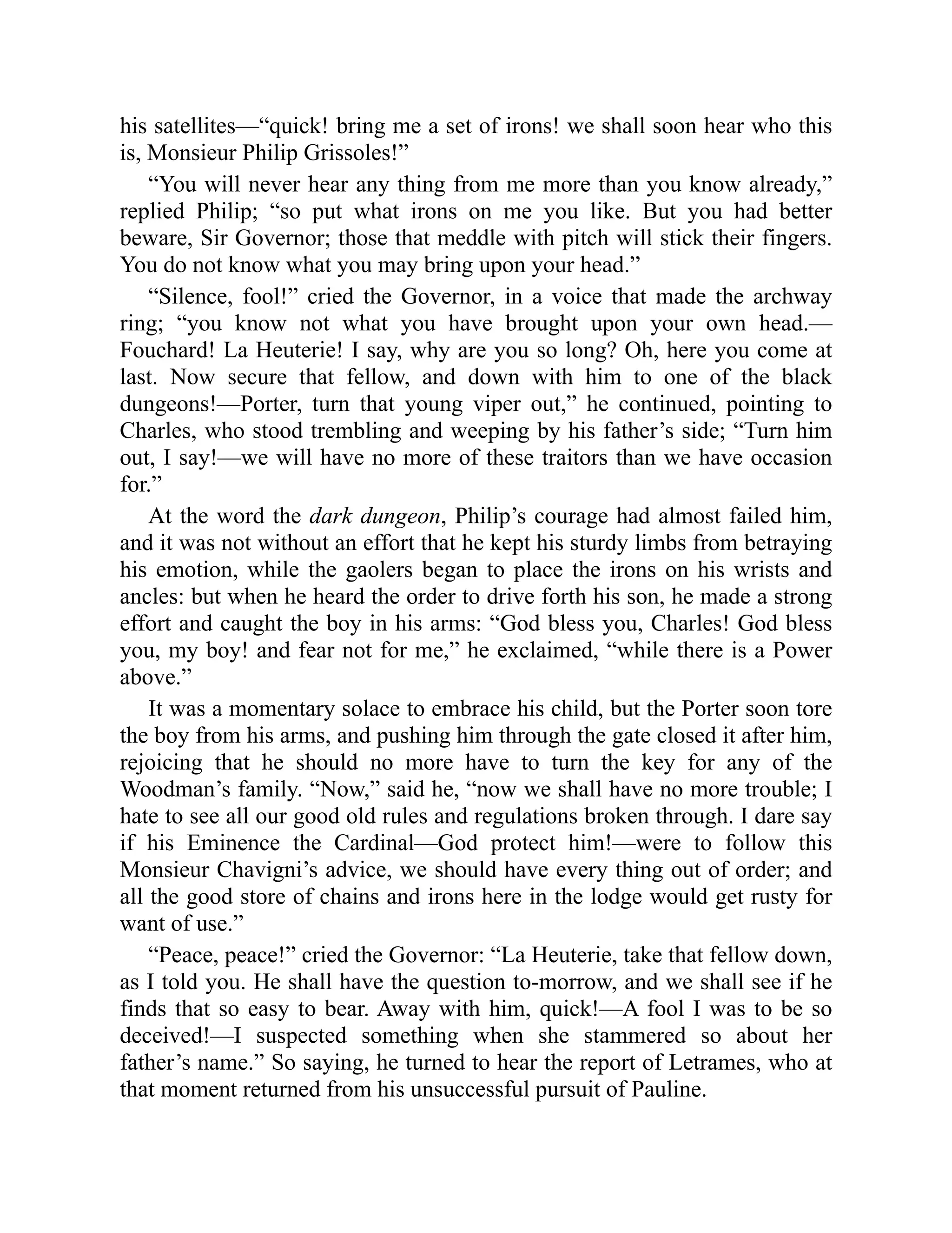 his satellites—“quick! bring me a set of irons! we shall soon hear who this
is, Monsieur Philip Grissoles!”
“You will never hear any thing from me more than you know already,”
replied Philip; “so put what irons on me you like. But you had better
beware, Sir Governor; those that meddle with pitch will stick their fingers.
You do not know what you may bring upon your head.”
“Silence, fool!” cried the Governor, in a voice that made the archway
ring; “you know not what you have brought upon your own head.—
Fouchard! La Heuterie! I say, why are you so long? Oh, here you come at
last. Now secure that fellow, and down with him to one of the black
dungeons!—Porter, turn that young viper out,” he continued, pointing to
Charles, who stood trembling and weeping by his father’s side; “Turn him
out, I say!—we will have no more of these traitors than we have occasion
for.”
At the word the dark dungeon, Philip’s courage had almost failed him,
and it was not without an effort that he kept his sturdy limbs from betraying
his emotion, while the gaolers began to place the irons on his wrists and
ancles: but when he heard the order to drive forth his son, he made a strong
effort and caught the boy in his arms: “God bless you, Charles! God bless
you, my boy! and fear not for me,” he exclaimed, “while there is a Power
above.”
It was a momentary solace to embrace his child, but the Porter soon tore
the boy from his arms, and pushing him through the gate closed it after him,
rejoicing that he should no more have to turn the key for any of the
Woodman’s family. “Now,” said he, “now we shall have no more trouble; I
hate to see all our good old rules and regulations broken through. I dare say
if his Eminence the Cardinal—God protect him!—were to follow this
Monsieur Chavigni’s advice, we should have every thing out of order; and
all the good store of chains and irons here in the lodge would get rusty for
want of use.”
“Peace, peace!” cried the Governor: “La Heuterie, take that fellow down,
as I told you. He shall have the question to-morrow, and we shall see if he
finds that so easy to bear. Away with him, quick!—A fool I was to be so
deceived!—I suspected something when she stammered so about her
father’s name.” So saying, he turned to hear the report of Letrames, who at
that moment returned from his unsuccessful pursuit of Pauline.
 