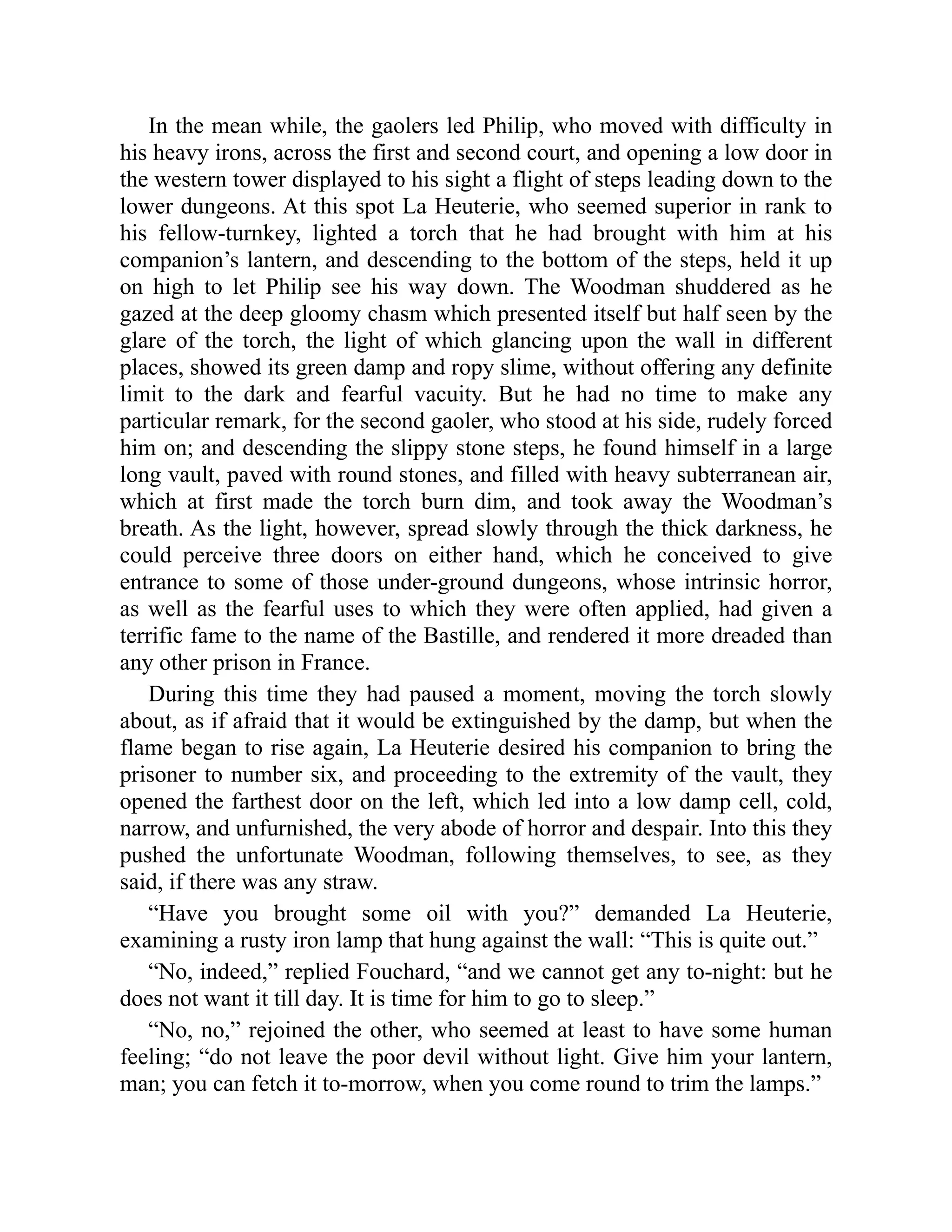 In the mean while, the gaolers led Philip, who moved with difficulty in
his heavy irons, across the first and second court, and opening a low door in
the western tower displayed to his sight a flight of steps leading down to the
lower dungeons. At this spot La Heuterie, who seemed superior in rank to
his fellow-turnkey, lighted a torch that he had brought with him at his
companion’s lantern, and descending to the bottom of the steps, held it up
on high to let Philip see his way down. The Woodman shuddered as he
gazed at the deep gloomy chasm which presented itself but half seen by the
glare of the torch, the light of which glancing upon the wall in different
places, showed its green damp and ropy slime, without offering any definite
limit to the dark and fearful vacuity. But he had no time to make any
particular remark, for the second gaoler, who stood at his side, rudely forced
him on; and descending the slippy stone steps, he found himself in a large
long vault, paved with round stones, and filled with heavy subterranean air,
which at first made the torch burn dim, and took away the Woodman’s
breath. As the light, however, spread slowly through the thick darkness, he
could perceive three doors on either hand, which he conceived to give
entrance to some of those under-ground dungeons, whose intrinsic horror,
as well as the fearful uses to which they were often applied, had given a
terrific fame to the name of the Bastille, and rendered it more dreaded than
any other prison in France.
During this time they had paused a moment, moving the torch slowly
about, as if afraid that it would be extinguished by the damp, but when the
flame began to rise again, La Heuterie desired his companion to bring the
prisoner to number six, and proceeding to the extremity of the vault, they
opened the farthest door on the left, which led into a low damp cell, cold,
narrow, and unfurnished, the very abode of horror and despair. Into this they
pushed the unfortunate Woodman, following themselves, to see, as they
said, if there was any straw.
“Have you brought some oil with you?” demanded La Heuterie,
examining a rusty iron lamp that hung against the wall: “This is quite out.”
“No, indeed,” replied Fouchard, “and we cannot get any to-night: but he
does not want it till day. It is time for him to go to sleep.”
“No, no,” rejoined the other, who seemed at least to have some human
feeling; “do not leave the poor devil without light. Give him your lantern,
man; you can fetch it to-morrow, when you come round to trim the lamps.”
 