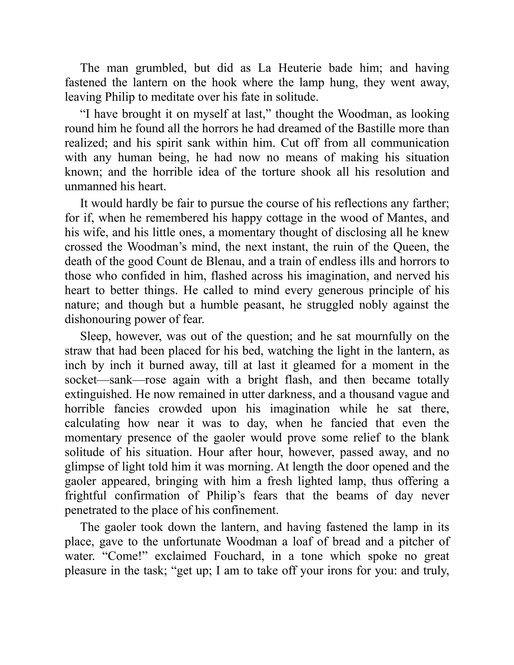 The man grumbled, but did as La Heuterie bade him; and having
fastened the lantern on the hook where the lamp hung, they went away,
leaving Philip to meditate over his fate in solitude.
“I have brought it on myself at last,” thought the Woodman, as looking
round him he found all the horrors he had dreamed of the Bastille more than
realized; and his spirit sank within him. Cut off from all communication
with any human being, he had now no means of making his situation
known; and the horrible idea of the torture shook all his resolution and
unmanned his heart.
It would hardly be fair to pursue the course of his reflections any farther;
for if, when he remembered his happy cottage in the wood of Mantes, and
his wife, and his little ones, a momentary thought of disclosing all he knew
crossed the Woodman’s mind, the next instant, the ruin of the Queen, the
death of the good Count de Blenau, and a train of endless ills and horrors to
those who confided in him, flashed across his imagination, and nerved his
heart to better things. He called to mind every generous principle of his
nature; and though but a humble peasant, he struggled nobly against the
dishonouring power of fear.
Sleep, however, was out of the question; and he sat mournfully on the
straw that had been placed for his bed, watching the light in the lantern, as
inch by inch it burned away, till at last it gleamed for a moment in the
socket—sank—rose again with a bright flash, and then became totally
extinguished. He now remained in utter darkness, and a thousand vague and
horrible fancies crowded upon his imagination while he sat there,
calculating how near it was to day, when he fancied that even the
momentary presence of the gaoler would prove some relief to the blank
solitude of his situation. Hour after hour, however, passed away, and no
glimpse of light told him it was morning. At length the door opened and the
gaoler appeared, bringing with him a fresh lighted lamp, thus offering a
frightful confirmation of Philip’s fears that the beams of day never
penetrated to the place of his confinement.
The gaoler took down the lantern, and having fastened the lamp in its
place, gave to the unfortunate Woodman a loaf of bread and a pitcher of
water. “Come!” exclaimed Fouchard, in a tone which spoke no great
pleasure in the task; “get up; I am to take off your irons for you: and truly,
 
