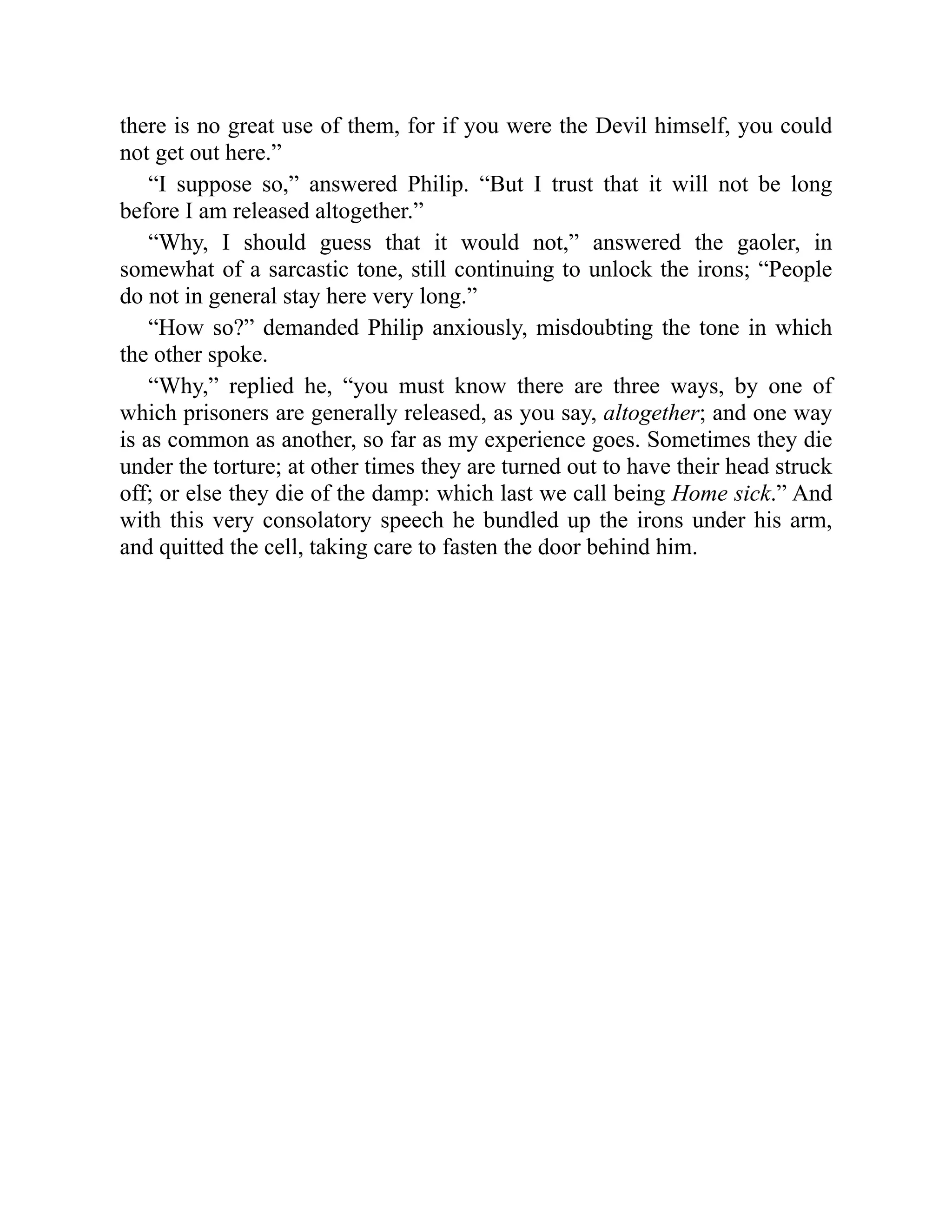 there is no great use of them, for if you were the Devil himself, you could
not get out here.”
“I suppose so,” answered Philip. “But I trust that it will not be long
before I am released altogether.”
“Why, I should guess that it would not,” answered the gaoler, in
somewhat of a sarcastic tone, still continuing to unlock the irons; “People
do not in general stay here very long.”
“How so?” demanded Philip anxiously, misdoubting the tone in which
the other spoke.
“Why,” replied he, “you must know there are three ways, by one of
which prisoners are generally released, as you say, altogether; and one way
is as common as another, so far as my experience goes. Sometimes they die
under the torture; at other times they are turned out to have their head struck
off; or else they die of the damp: which last we call being Home sick.” And
with this very consolatory speech he bundled up the irons under his arm,
and quitted the cell, taking care to fasten the door behind him.
 