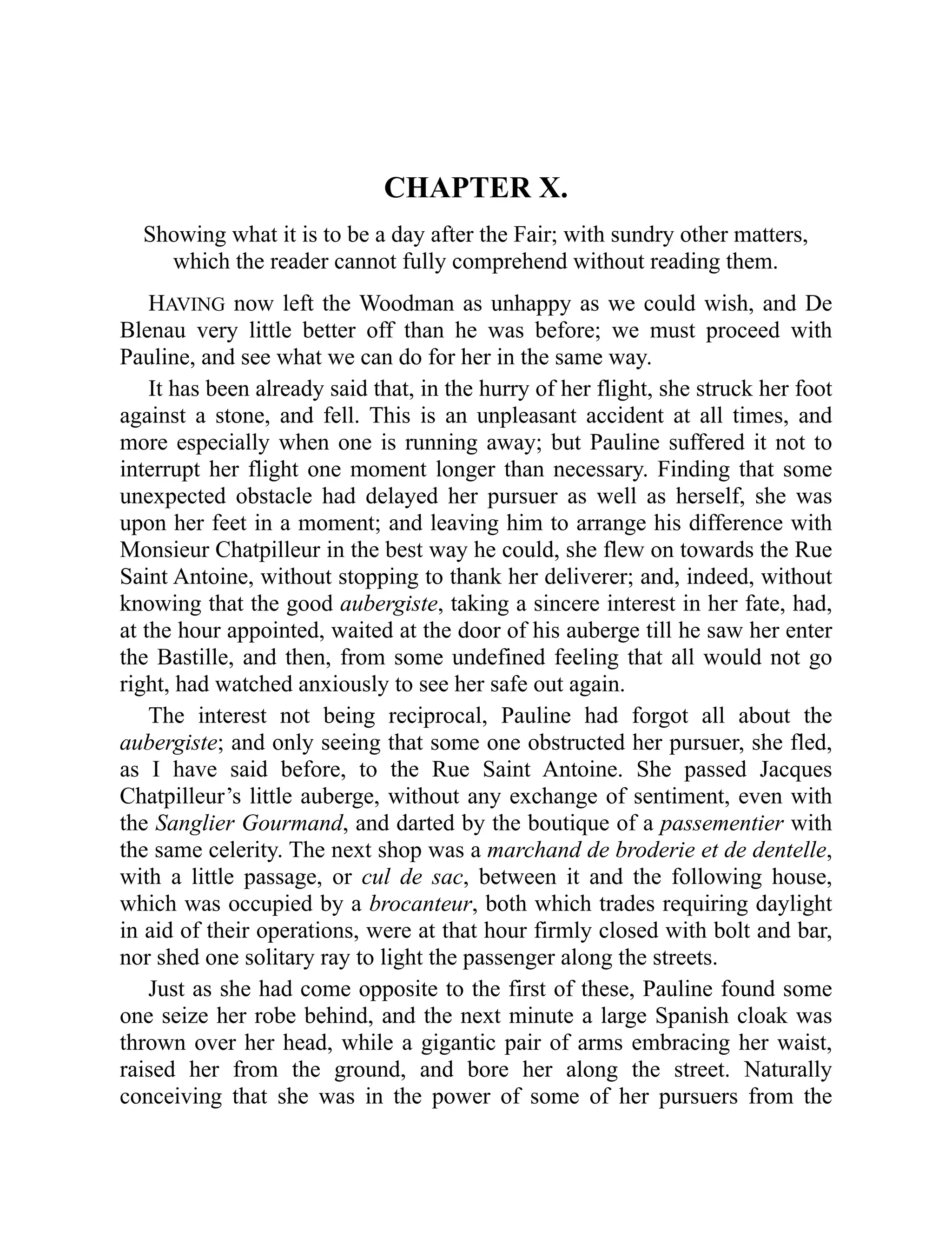 CHAPTER X.
Showing what it is to be a day after the Fair; with sundry other matters,
which the reader cannot fully comprehend without reading them.
HAVING now left the Woodman as unhappy as we could wish, and De
Blenau very little better off than he was before; we must proceed with
Pauline, and see what we can do for her in the same way.
It has been already said that, in the hurry of her flight, she struck her foot
against a stone, and fell. This is an unpleasant accident at all times, and
more especially when one is running away; but Pauline suffered it not to
interrupt her flight one moment longer than necessary. Finding that some
unexpected obstacle had delayed her pursuer as well as herself, she was
upon her feet in a moment; and leaving him to arrange his difference with
Monsieur Chatpilleur in the best way he could, she flew on towards the Rue
Saint Antoine, without stopping to thank her deliverer; and, indeed, without
knowing that the good aubergiste, taking a sincere interest in her fate, had,
at the hour appointed, waited at the door of his auberge till he saw her enter
the Bastille, and then, from some undefined feeling that all would not go
right, had watched anxiously to see her safe out again.
The interest not being reciprocal, Pauline had forgot all about the
aubergiste; and only seeing that some one obstructed her pursuer, she fled,
as I have said before, to the Rue Saint Antoine. She passed Jacques
Chatpilleur’s little auberge, without any exchange of sentiment, even with
the Sanglier Gourmand, and darted by the boutique of a passementier with
the same celerity. The next shop was a marchand de broderie et de dentelle,
with a little passage, or cul de sac, between it and the following house,
which was occupied by a brocanteur, both which trades requiring daylight
in aid of their operations, were at that hour firmly closed with bolt and bar,
nor shed one solitary ray to light the passenger along the streets.
Just as she had come opposite to the first of these, Pauline found some
one seize her robe behind, and the next minute a large Spanish cloak was
thrown over her head, while a gigantic pair of arms embracing her waist,
raised her from the ground, and bore her along the street. Naturally
conceiving that she was in the power of some of her pursuers from the
 