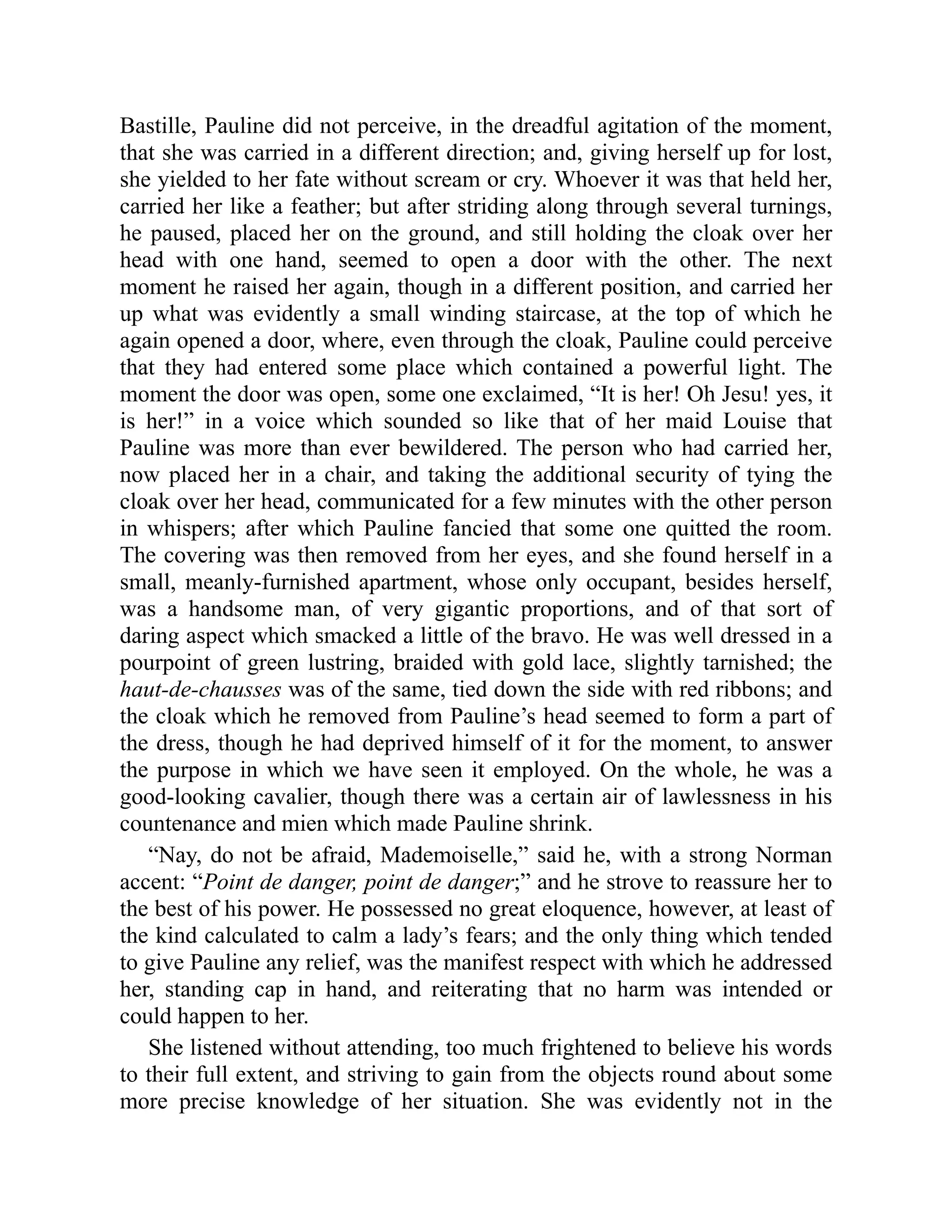 Bastille, Pauline did not perceive, in the dreadful agitation of the moment,
that she was carried in a different direction; and, giving herself up for lost,
she yielded to her fate without scream or cry. Whoever it was that held her,
carried her like a feather; but after striding along through several turnings,
he paused, placed her on the ground, and still holding the cloak over her
head with one hand, seemed to open a door with the other. The next
moment he raised her again, though in a different position, and carried her
up what was evidently a small winding staircase, at the top of which he
again opened a door, where, even through the cloak, Pauline could perceive
that they had entered some place which contained a powerful light. The
moment the door was open, some one exclaimed, “It is her! Oh Jesu! yes, it
is her!” in a voice which sounded so like that of her maid Louise that
Pauline was more than ever bewildered. The person who had carried her,
now placed her in a chair, and taking the additional security of tying the
cloak over her head, communicated for a few minutes with the other person
in whispers; after which Pauline fancied that some one quitted the room.
The covering was then removed from her eyes, and she found herself in a
small, meanly-furnished apartment, whose only occupant, besides herself,
was a handsome man, of very gigantic proportions, and of that sort of
daring aspect which smacked a little of the bravo. He was well dressed in a
pourpoint of green lustring, braided with gold lace, slightly tarnished; the
haut-de-chausses was of the same, tied down the side with red ribbons; and
the cloak which he removed from Pauline’s head seemed to form a part of
the dress, though he had deprived himself of it for the moment, to answer
the purpose in which we have seen it employed. On the whole, he was a
good-looking cavalier, though there was a certain air of lawlessness in his
countenance and mien which made Pauline shrink.
“Nay, do not be afraid, Mademoiselle,” said he, with a strong Norman
accent: “Point de danger, point de danger;” and he strove to reassure her to
the best of his power. He possessed no great eloquence, however, at least of
the kind calculated to calm a lady’s fears; and the only thing which tended
to give Pauline any relief, was the manifest respect with which he addressed
her, standing cap in hand, and reiterating that no harm was intended or
could happen to her.
She listened without attending, too much frightened to believe his words
to their full extent, and striving to gain from the objects round about some
more precise knowledge of her situation. She was evidently not in the
 