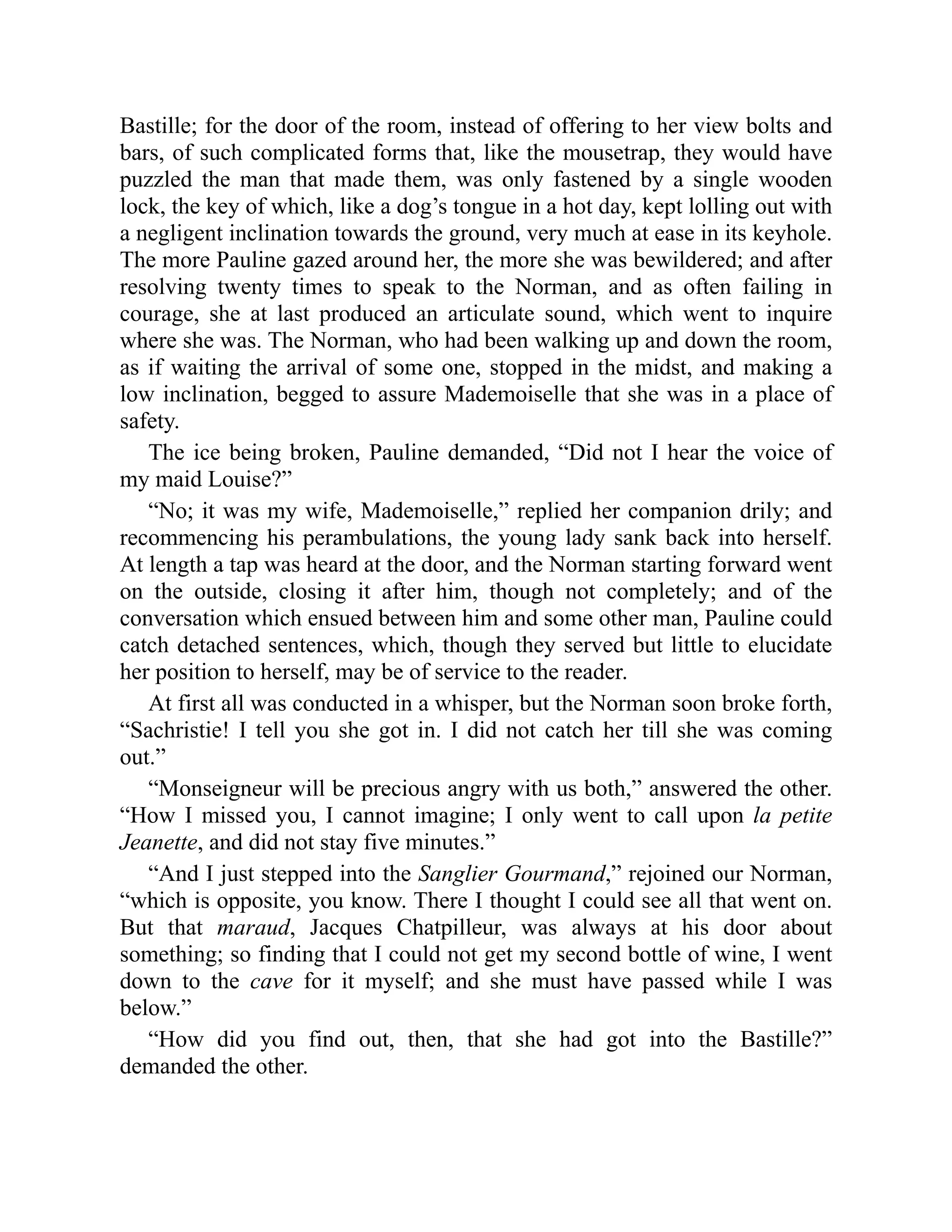 Bastille; for the door of the room, instead of offering to her view bolts and
bars, of such complicated forms that, like the mousetrap, they would have
puzzled the man that made them, was only fastened by a single wooden
lock, the key of which, like a dog’s tongue in a hot day, kept lolling out with
a negligent inclination towards the ground, very much at ease in its keyhole.
The more Pauline gazed around her, the more she was bewildered; and after
resolving twenty times to speak to the Norman, and as often failing in
courage, she at last produced an articulate sound, which went to inquire
where she was. The Norman, who had been walking up and down the room,
as if waiting the arrival of some one, stopped in the midst, and making a
low inclination, begged to assure Mademoiselle that she was in a place of
safety.
The ice being broken, Pauline demanded, “Did not I hear the voice of
my maid Louise?”
“No; it was my wife, Mademoiselle,” replied her companion drily; and
recommencing his perambulations, the young lady sank back into herself.
At length a tap was heard at the door, and the Norman starting forward went
on the outside, closing it after him, though not completely; and of the
conversation which ensued between him and some other man, Pauline could
catch detached sentences, which, though they served but little to elucidate
her position to herself, may be of service to the reader.
At first all was conducted in a whisper, but the Norman soon broke forth,
“Sachristie! I tell you she got in. I did not catch her till she was coming
out.”
“Monseigneur will be precious angry with us both,” answered the other.
“How I missed you, I cannot imagine; I only went to call upon la petite
Jeanette, and did not stay five minutes.”
“And I just stepped into the Sanglier Gourmand,” rejoined our Norman,
“which is opposite, you know. There I thought I could see all that went on.
But that maraud, Jacques Chatpilleur, was always at his door about
something; so finding that I could not get my second bottle of wine, I went
down to the cave for it myself; and she must have passed while I was
below.”
“How did you find out, then, that she had got into the Bastille?”
demanded the other.
 