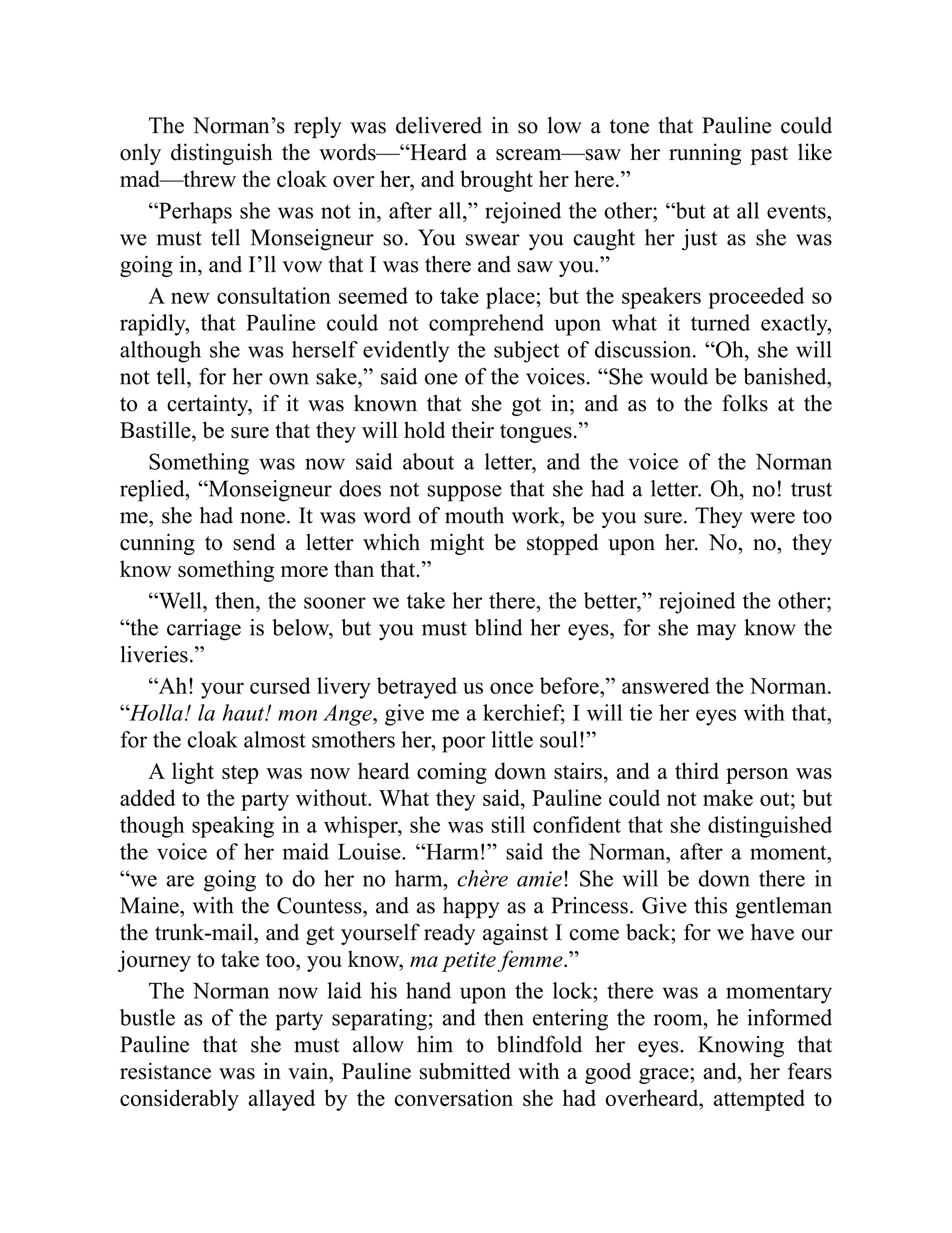 The Norman’s reply was delivered in so low a tone that Pauline could
only distinguish the words—“Heard a scream—saw her running past like
mad—threw the cloak over her, and brought her here.”
“Perhaps she was not in, after all,” rejoined the other; “but at all events,
we must tell Monseigneur so. You swear you caught her just as she was
going in, and I’ll vow that I was there and saw you.”
A new consultation seemed to take place; but the speakers proceeded so
rapidly, that Pauline could not comprehend upon what it turned exactly,
although she was herself evidently the subject of discussion. “Oh, she will
not tell, for her own sake,” said one of the voices. “She would be banished,
to a certainty, if it was known that she got in; and as to the folks at the
Bastille, be sure that they will hold their tongues.”
Something was now said about a letter, and the voice of the Norman
replied, “Monseigneur does not suppose that she had a letter. Oh, no! trust
me, she had none. It was word of mouth work, be you sure. They were too
cunning to send a letter which might be stopped upon her. No, no, they
know something more than that.”
“Well, then, the sooner we take her there, the better,” rejoined the other;
“the carriage is below, but you must blind her eyes, for she may know the
liveries.”
“Ah! your cursed livery betrayed us once before,” answered the Norman.
“Holla! la haut! mon Ange, give me a kerchief; I will tie her eyes with that,
for the cloak almost smothers her, poor little soul!”
A light step was now heard coming down stairs, and a third person was
added to the party without. What they said, Pauline could not make out; but
though speaking in a whisper, she was still confident that she distinguished
the voice of her maid Louise. “Harm!” said the Norman, after a moment,
“we are going to do her no harm, chère amie! She will be down there in
Maine, with the Countess, and as happy as a Princess. Give this gentleman
the trunk-mail, and get yourself ready against I come back; for we have our
journey to take too, you know, ma petite femme.”
The Norman now laid his hand upon the lock; there was a momentary
bustle as of the party separating; and then entering the room, he informed
Pauline that she must allow him to blindfold her eyes. Knowing that
resistance was in vain, Pauline submitted with a good grace; and, her fears
considerably allayed by the conversation she had overheard, attempted to
 