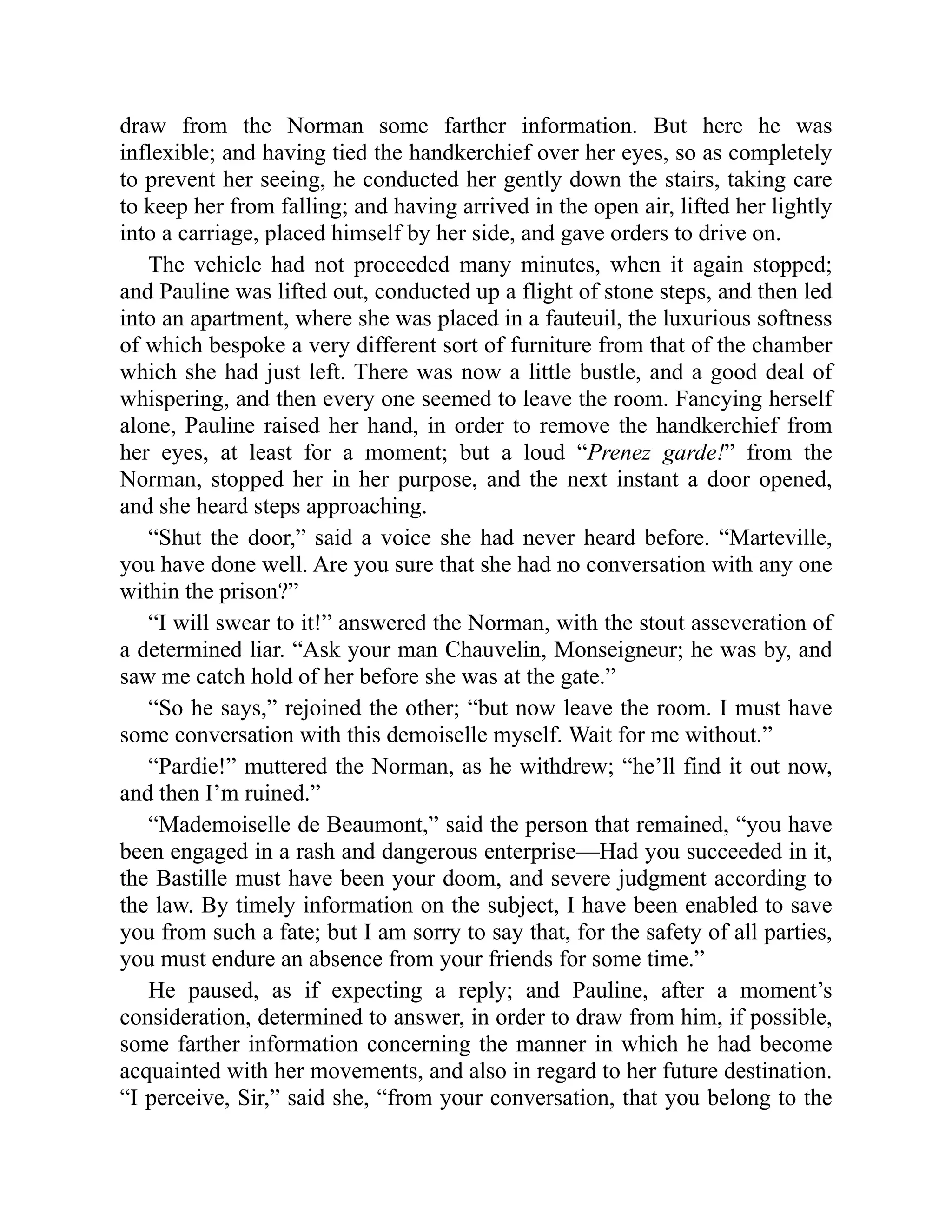 draw from the Norman some farther information. But here he was
inflexible; and having tied the handkerchief over her eyes, so as completely
to prevent her seeing, he conducted her gently down the stairs, taking care
to keep her from falling; and having arrived in the open air, lifted her lightly
into a carriage, placed himself by her side, and gave orders to drive on.
The vehicle had not proceeded many minutes, when it again stopped;
and Pauline was lifted out, conducted up a flight of stone steps, and then led
into an apartment, where she was placed in a fauteuil, the luxurious softness
of which bespoke a very different sort of furniture from that of the chamber
which she had just left. There was now a little bustle, and a good deal of
whispering, and then every one seemed to leave the room. Fancying herself
alone, Pauline raised her hand, in order to remove the handkerchief from
her eyes, at least for a moment; but a loud “Prenez garde!” from the
Norman, stopped her in her purpose, and the next instant a door opened,
and she heard steps approaching.
“Shut the door,” said a voice she had never heard before. “Marteville,
you have done well. Are you sure that she had no conversation with any one
within the prison?”
“I will swear to it!” answered the Norman, with the stout asseveration of
a determined liar. “Ask your man Chauvelin, Monseigneur; he was by, and
saw me catch hold of her before she was at the gate.”
“So he says,” rejoined the other; “but now leave the room. I must have
some conversation with this demoiselle myself. Wait for me without.”
“Pardie!” muttered the Norman, as he withdrew; “he’ll find it out now,
and then I’m ruined.”
“Mademoiselle de Beaumont,” said the person that remained, “you have
been engaged in a rash and dangerous enterprise—Had you succeeded in it,
the Bastille must have been your doom, and severe judgment according to
the law. By timely information on the subject, I have been enabled to save
you from such a fate; but I am sorry to say that, for the safety of all parties,
you must endure an absence from your friends for some time.”
He paused, as if expecting a reply; and Pauline, after a moment’s
consideration, determined to answer, in order to draw from him, if possible,
some farther information concerning the manner in which he had become
acquainted with her movements, and also in regard to her future destination.
“I perceive, Sir,” said she, “from your conversation, that you belong to the
 