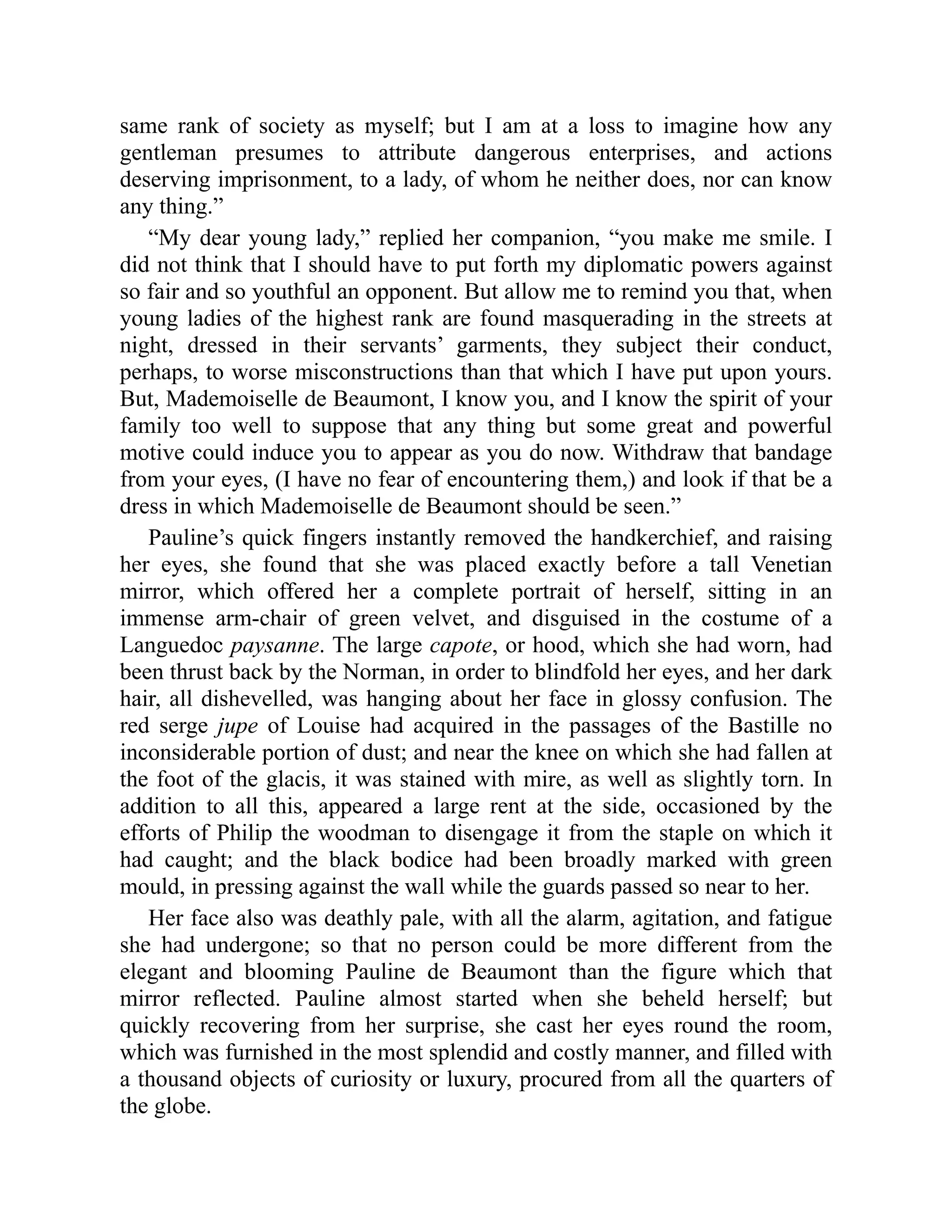 same rank of society as myself; but I am at a loss to imagine how any
gentleman presumes to attribute dangerous enterprises, and actions
deserving imprisonment, to a lady, of whom he neither does, nor can know
any thing.”
“My dear young lady,” replied her companion, “you make me smile. I
did not think that I should have to put forth my diplomatic powers against
so fair and so youthful an opponent. But allow me to remind you that, when
young ladies of the highest rank are found masquerading in the streets at
night, dressed in their servants’ garments, they subject their conduct,
perhaps, to worse misconstructions than that which I have put upon yours.
But, Mademoiselle de Beaumont, I know you, and I know the spirit of your
family too well to suppose that any thing but some great and powerful
motive could induce you to appear as you do now. Withdraw that bandage
from your eyes, (I have no fear of encountering them,) and look if that be a
dress in which Mademoiselle de Beaumont should be seen.”
Pauline’s quick fingers instantly removed the handkerchief, and raising
her eyes, she found that she was placed exactly before a tall Venetian
mirror, which offered her a complete portrait of herself, sitting in an
immense arm-chair of green velvet, and disguised in the costume of a
Languedoc paysanne. The large capote, or hood, which she had worn, had
been thrust back by the Norman, in order to blindfold her eyes, and her dark
hair, all dishevelled, was hanging about her face in glossy confusion. The
red serge jupe of Louise had acquired in the passages of the Bastille no
inconsiderable portion of dust; and near the knee on which she had fallen at
the foot of the glacis, it was stained with mire, as well as slightly torn. In
addition to all this, appeared a large rent at the side, occasioned by the
efforts of Philip the woodman to disengage it from the staple on which it
had caught; and the black bodice had been broadly marked with green
mould, in pressing against the wall while the guards passed so near to her.
Her face also was deathly pale, with all the alarm, agitation, and fatigue
she had undergone; so that no person could be more different from the
elegant and blooming Pauline de Beaumont than the figure which that
mirror reflected. Pauline almost started when she beheld herself; but
quickly recovering from her surprise, she cast her eyes round the room,
which was furnished in the most splendid and costly manner, and filled with
a thousand objects of curiosity or luxury, procured from all the quarters of
the globe.
 
